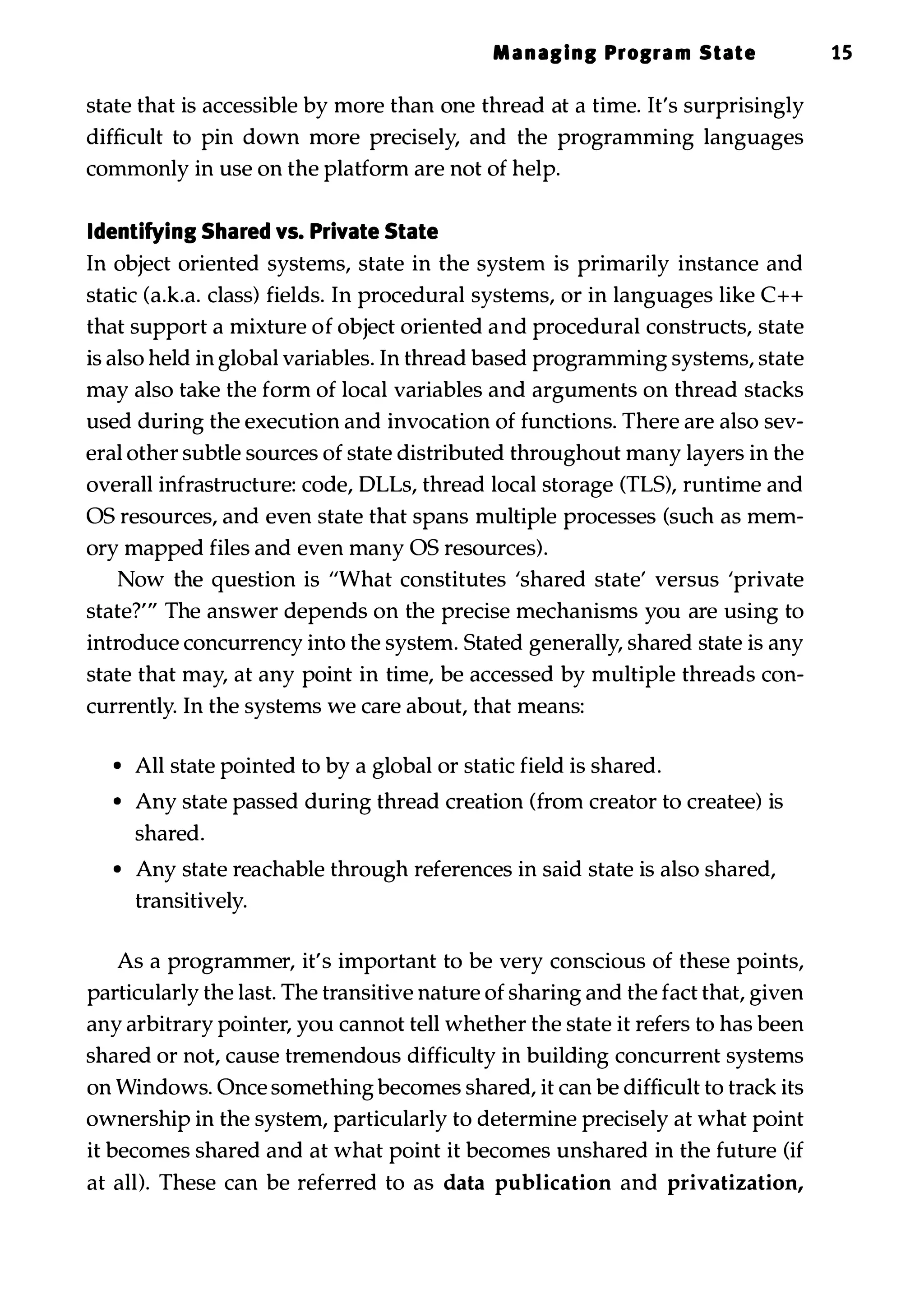 Managing Program State 15 state that is accessible by more than one thread at a time. It's surprisingly difficult to pin down more precisely, and the programming languages commonly in use on the platform are not of help. Identifying Shared vs. Private State In object oriented systems, state in the system is primarily instance and static (a.k.a. class) fields. In procedural systems, or in languages like C++ that support a mixture of object oriented and procedural constructs, state is also held in global variables. In thread based programming systems, state may also take the form of local variables and arguments on thread stacks used during the execution and invocation of functions. There are also sev­ eral other subtle sources of state distributed throughout many layers in the overall infrastructure: code, DLLs, thread local storage (TLS), runtime and OS resources, and even state that spans multiple processes (such as mem­ ory mapped files and even many OS resources). Now the question is "What constitutes 'shared state' versus 'private state?'" The answer depends on the precise mechanisms you are using to introduce concurrency into the system. Stated generally, shared state is any state that may, at any point in time, be accessed by multiple threads con­ currently. In the systems we care about, that means: • All state pointed to by a global or static field is shared. • Any state passed during thread creation (from creator to createe) is shared. • Any state reachable through references in said state is also shared, transitively. As a programmer, it's important to be very conscious of these points, particularly the last. The transitive nature of sharing and the fact that, given any arbitrary pointer, you cannot tell whether the state it refers to has been shared or not, cause tremendous difficulty in building concurrent systems on Windows. Once something becomes shared, it can be difficult to track its ownership in the system, particularly to determine precisely at what point it becomes shared and at what point it becomes unshared in the future (if at all). These can be referred to as data publication and privatization, 