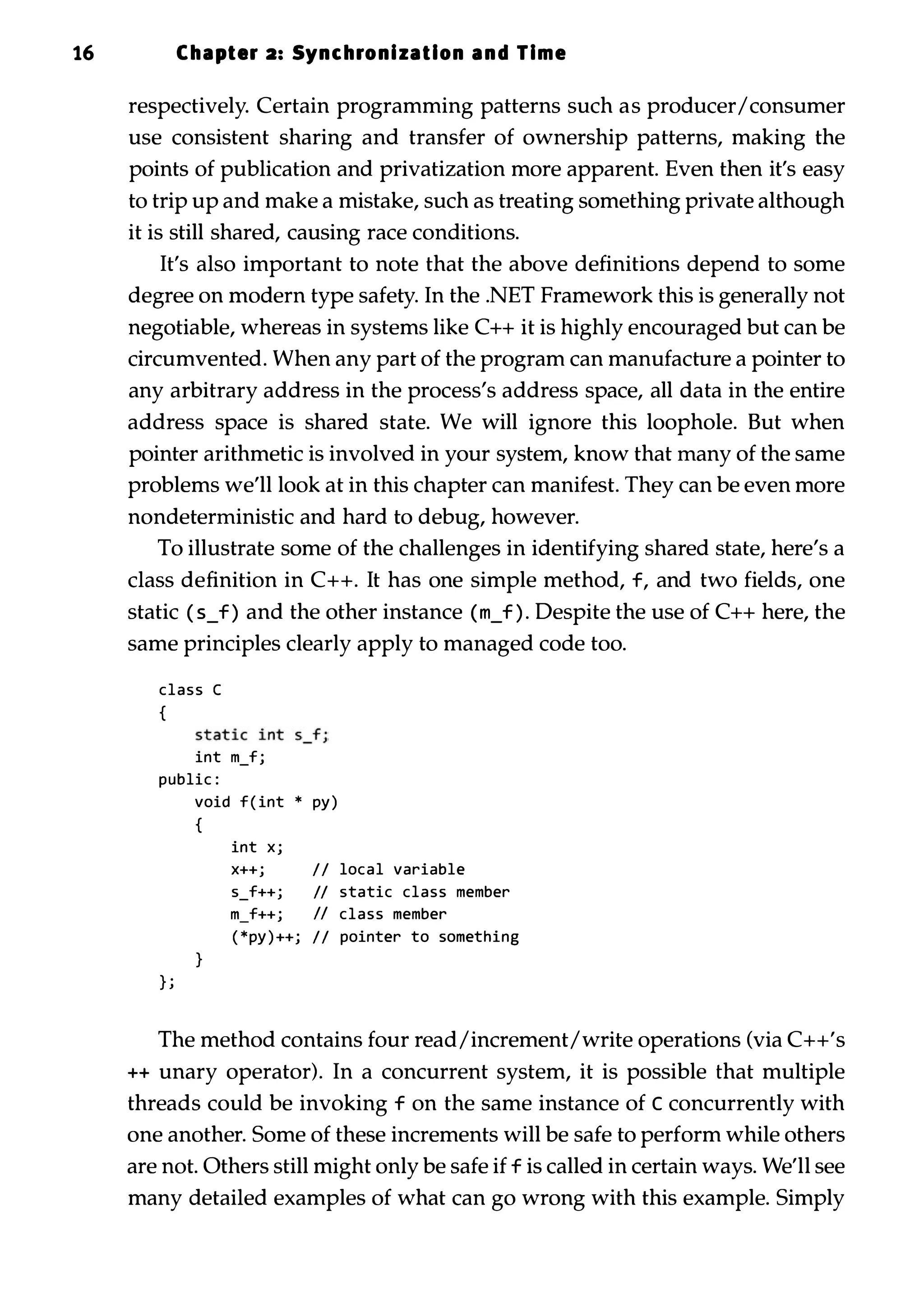 16 Chapter 2: Synchronization and Time respectively. Certain programming patterns such as producer/consumer use consistent sharing and transfer of ownership patterns, making the points of publication and privatization more apparent. Even then it's easy to trip up and make a mistake, such as treating something private although it is still shared, causing race conditions. It's also important to note that the above definitions depend to some degree on modern type safety. In the .NET Framework this is generally not negotiable, whereas in systems like C++ it is highly encouraged but can be circumvented. When any part of the program can manufacture a pointer to any arbitrary address in the process's address space, all data in the entire address space is shared state. We will ignore this loophole. But when pointer arithmetic is involved in your system, know that many of the same problems we'll look at in this chapter can manifest. They can be even more nondeterministic and hard to debug, however. To illustrate some of the challenges in identifying shared state, here's a class definition in C++. It has one simple method, f, and two fields, one static ( s_f ) and the other instance ( m_f ) . Despite the use of C++ here, the same principles clearly apply to managed code too. class C { int m_fj public : } j void f ( int * Py ) { } int X j X++j II local variable s_f++j II static class member m_f++j II class member ( *PY ) ++j II pointer to something The method contains four read/increment/write operations (via C++'s ++ unary operator). In a concurrent system, it is possible that multiple threads could be invoking f on the same instance of c concurrently with one another. Some of these increments will be safe to perform while others are not. Others still might only be safe if f is called in certain ways. We'll see many detailed examples of what can go wrong with this example. Simply 