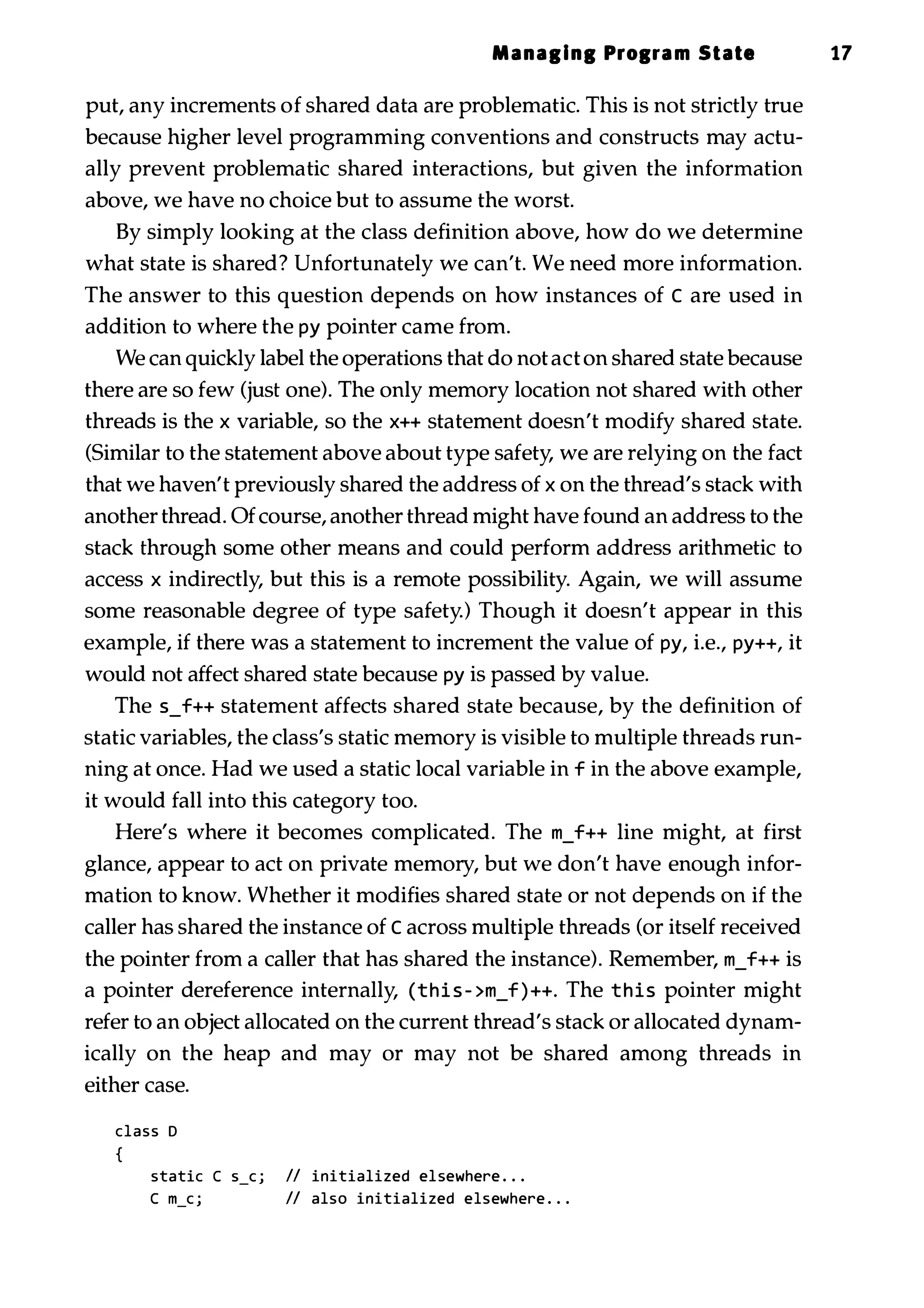 Manallnl Prolram State 17 put, any increments of shared data are problematic. This is not strictly true because higher level programming conventions and constructs may actu­ ally prevent problematic shared interactions, but given the information above, we have no choice but to assume the worst. By simply looking at the class definition above, how do we determine what state is shared? Unfortunately we can't. We need more information. The answer to this question depends on how instances of C are used in addition to where the py pointer came from. We can quickly label the operations that do not act on shared state because there are so few (just one). The only memory location not shared with other threads is the x variable, so the x++ statement doesn't modify shared state. (Similar to the statement above about type safety, we are relying on the fact that we haven't previously shared the address of x on the thread's stack with another thread. Ofcourse, another thread might have found an address to the stack through some other means and could perform address arithmetic to access x indirectly, but this is a remote possibility. Again, we will assume some reasonable degree of type safety.) Though it doesn't appear in this example, if there was a statement to increment the value of py, i.e., py++, it would not affect shared state because py is passed by value. The s_f++ statement affects shared state because, by the definition of static variables, the class's static memory is visible to multiple threads run­ ning at once. Had we used a static local variable in f in the above example, it would fall into this category too. Here's where it becomes complicated. The m_f++ line might, at first glance, appear to act on private memory, but we don't have enough infor­ mation to know. Whether it modifies shared state or not depends on if the caller has shared the instance of C across multiple threads (or itself received the pointer from a caller that has shared the instance). Remember, m_f++ is a pointer dereference internally, (thi s - >m_f ) ++. The this pointer might refer to an object allocated on the current thread's stack or allocated dynam­ ically on the heap and may or may not be shared among threads in either case. class D { static C S_C j II initialized elsewhere . . . C m_c j II also initialized elsewhere . . . 