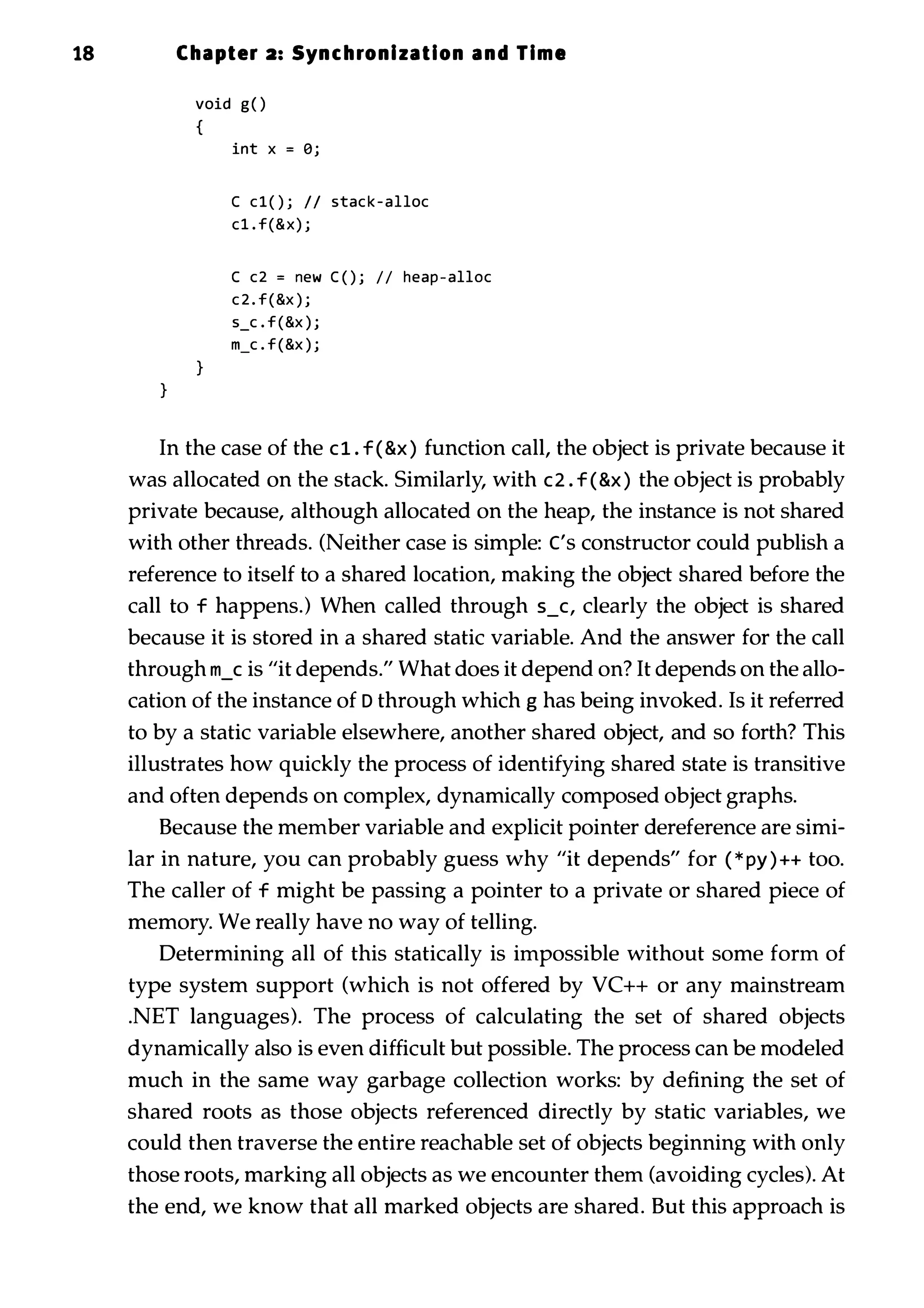 18 Chapter 2: Synchronization and Time } void g O { } int x = Bj C c l ( ) j II stac k - alloc c1 . f(&x) j C c2 = new C ( ) j I I heap - alloc c 2 . f ( &x ) j s_c . f (&x ) j m_c . f (&x ) j In the case of the c 1 . f ( &x ) function call, the object is private because it was allocated on the stack. Similarly, with c2 . f ( &x ) the object is probably private because, although allocated on the heap, the instance is not shared with other threads. (Neither case is simple: ('S constructor could publish a reference to itself to a shared location, making the object shared before the call to f happens.) When called through 5_C, clearly the object is shared because it is stored in a shared static variable. And the answer for the call through m_c is "it depends." What does it depend on? It depends on the allo­ cation of the instance of D through which g has being invoked. Is it referred to by a static variable elsewhere, another shared object, and so forth? This illustrates how quickly the process of identifying shared state is transitive and often depends on complex, dynamically composed object graphs. Because the member variable and explicit pointer dereference are simi­ lar in nature, you can probably guess why "it depends" for ( * py ) ++ too. The caller of f might be passing a pointer to a private or shared piece of memory. We really have no way of telling. Determining all of this statically is impossible without some form of type system support (which is not offered by VC++ or any mainstream .NET languages). The process of calculating the set of shared objects dynamically also is even difficult but possible. The process can be modeled much in the same way garbage collection works: by defining the set of shared roots as those objects referenced directly by static variables, we could then traverse the entire reachable set of objects beginning with only those roots, marking all objects as we encounter them (avoiding cycles). At the end, we know that all marked objects are shared. But this approach is 