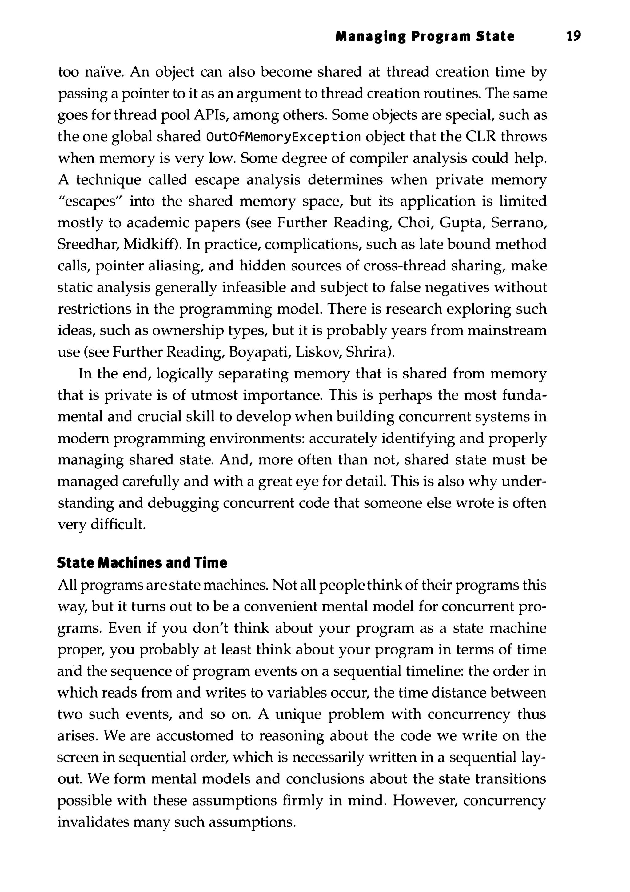 Managing Program State 19 too naIve. An object can also become shared at thread creation time by passing a pointer to it as an argument to thread creation routines. The same goes for thread pool APIs, among others. Some objects are special, such as the one global shared OutOfMemoryException object that the CLR throws when memory is very low. Some degree of compiler analysis could help. A technique called escape analysis determines when private memory "escapes" into the shared memory space, but its application is limited mostly to academic papers (see Further Reading, Choi, Gupta, Serrano, Sreedhar, Midkiff). In practice, complications, such as late bound method calls, pointer aliasing, and hidden sources of cross-thread sharing, make static analysis generally infeasible and subject to false negatives without restrictions in the programming model. There is research exploring such ideas, such as ownership types, but it is probably years from mainstream use (see Further Reading, Boyapati, Liskov, Shrira). In the end, logically separating memory that is shared from memory that is private is of utmost importance. This is perhaps the most funda­ mental and crucial skill to develop when building concurrent systems in modern programming environments: accurately identifying and properly managing shared state. And, more often than not, shared state must be managed carefully and with a great eye for detail. This is also why under­ standing and debugging concurrent code that someone else wrote is often very difficult. State Machines and Time All programs are state machines. Not all people think of their programs this way, but it turns out to be a convenient mental model for concurrent pro­ grams. Even if you don't think about your program as a state machine proper, you probably at least think about your program in terms of time and the sequence of program events on a sequential timeline: the order in which reads from and writes to variables occur, the time distance between two such events, and so on. A unique problem with concurrency thus arises. We are accustomed to reasoning about the code we write on the screen in sequential order, which is necessarily written in a sequential lay­ out. We form mental models and conclusions about the state transitions possible with these assumptions firmly in mind. However, concurrency invalidates many such assumptions. 