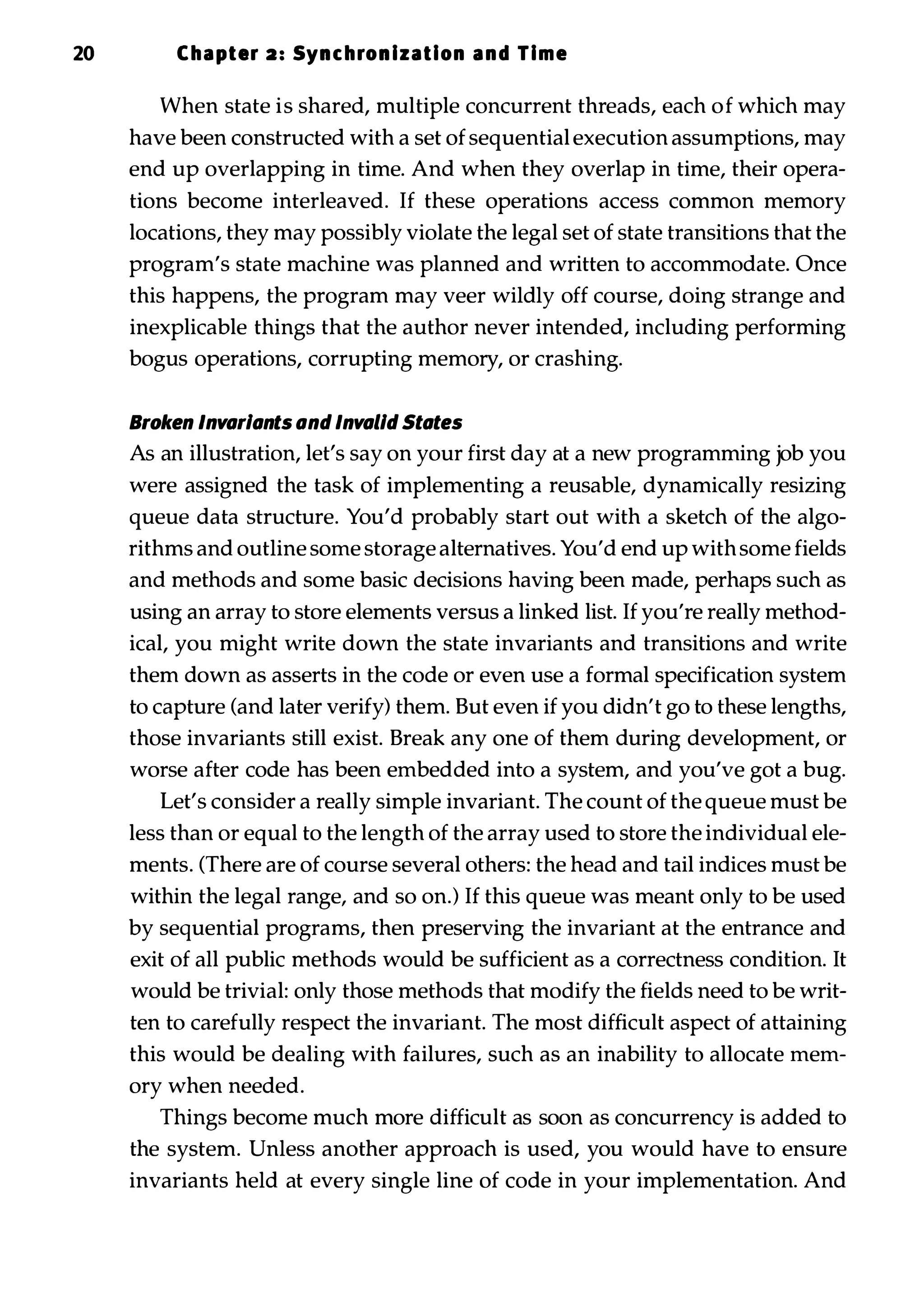 20 Chapter 2: Synchron ization and Time When state is shared, multiple concurrent threads, each of which may have been constructed with a set of sequential execution assumptions, may end up overlapping in time. And when they overlap in time, their opera­ tions become interleaved. If these operations access common memory locations, they may possibly violate the legal set of state transitions that the program's state machine was planned and written to accommodate. Once this happens, the program may veer wildly off course, doing strange and inexplicable things that the author never intended, including performing bogus operations, corrupting memory, or crashing. Broken Invariants and Invalid States As an illustration, let's say on your first day at a new programming job you were assigned the task of implementing a reusable, dynamically resizing queue data structure. You'd probably start out with a sketch of the algo­ rithms and outline some storage alternatives. You'd end up with some fields and methods and some basic decisions having been made, perhaps such as using an array to store elements versus a linked list. If you're really method­ ical, you might write down the state invariants and transitions and write them down as asserts in the code or even use a formal specification system to capture (and later verify) them. But even if you didn't go to these lengths, those invariants still exist. Break any one of them during development, or worse after code has been embedded into a system, and you've got a bug. Let's consider a really simple invariant. The count of the queue must be less than or equal to the length of the array used to store the individual ele­ ments. (There are of course several others: the head and tail indices must be within the legal range, and so on.) If this queue was meant only to be used by sequential programs, then preserving the invariant at the entrance and exit of all public methods would be sufficient as a correctness condition. It would be trivial: only those methods that modify the fields need to be writ­ ten to carefully respect the invariant. The most difficult aspect of attaining this would be dealing with failures, such as an inability to allocate mem­ ory when needed. Things become much more difficult as soon as concurrency is added to the system. Unless another approach is used, you would have to ensure invariants held at every single line of code in your implementation. And 