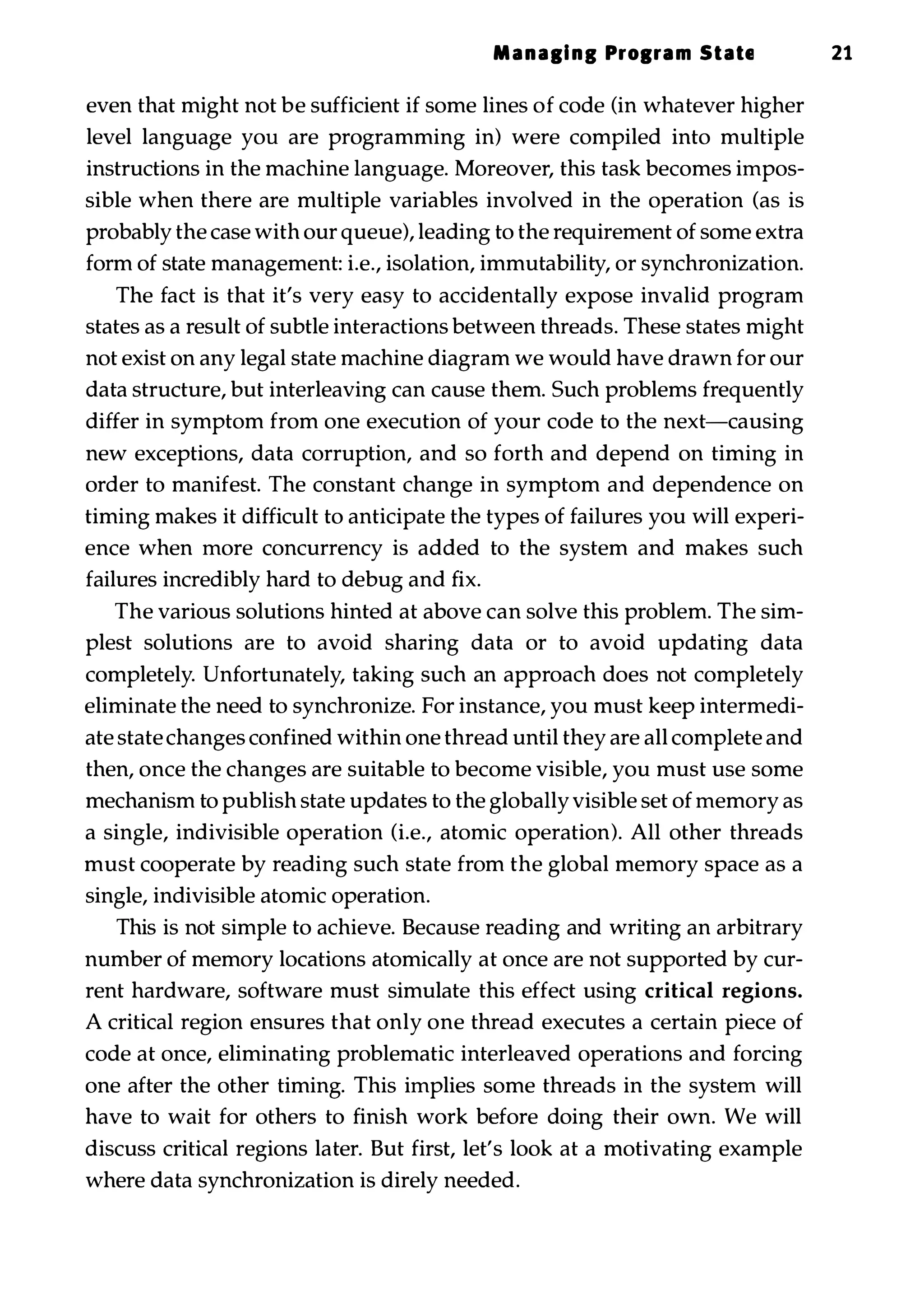 Manali nl Prolram State 21 even that might not be sufficient if some lines of code (in whatever higher level language you are programming in) were compiled into multiple instructions in the machine language. Moreover, this task becomes impos­ sible when there are multiple variables involved in the operation (as is probably the case with our queue), leading to the requirement of some extra form of state management: i.e., isolation, immutability, or synchronization. The fact is that it's very easy to accidentally expose invalid program states as a result of subtle interactions between threads. These states might not exist on any legal state machine diagram we would have drawn for our data structure, but interleaving can cause them. Such problems frequently differ in symptom from one execution of your code to the next-causing new exceptions, data corruption, and so forth and depend on timing in order to manifest. The constant change in symptom and dependence on timing makes it difficult to anticipate the types of failures you will experi­ ence when more concurrency is added to the system and makes such failures incredibly hard to debug and fix. The various solutions hinted at above can solve this problem. The sim­ plest solutions are to avoid sharing data or to avoid updating data completely. Unfortunately, taking such an approach does not completely eliminate the need to synchronize. For instance, you must keep intermedi­ ate state changes confined within one thread until they are all complete and then, once the changes are suitable to become visible, you must use some mechanism to publish state updates to the globally visible set of memory as a single, indivisible operation (i.e., atomic operation). All other threads must cooperate by reading such state from the global memory space as a single, indivisible atomic operation. This is not simple to achieve. Because reading and writing an arbitrary number of memory locations atomically at once are not supported by cur­ rent hardware, software must simulate this effect using critical regions. A critical region ensures that only one thread executes a certain piece of code at once, eliminating problematic interleaved operations and forcing one after the other timing. This implies some threads in the system will have to wait for others to finish work before doing their own. We will discuss critical regions later. But first, let's look at a motivating example where data synchronization is direly needed. 