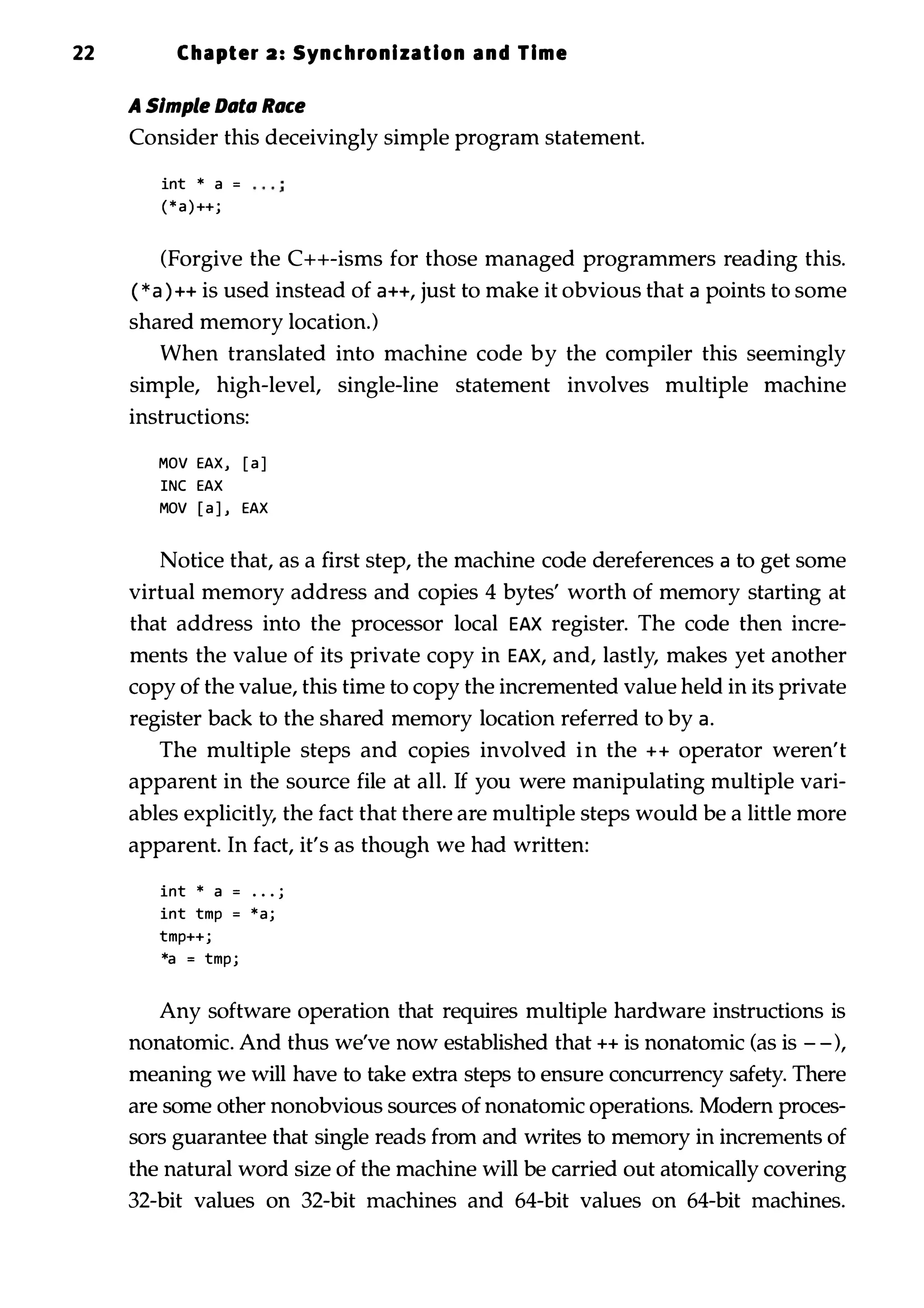 22 Chapter 2: Synchronization and Time A Simple Dlltll Rllee Consider this deceivingly simple program statement. int * a = ( * a ) ++j (Forgive the C++-isms for those managed programmers reading this. ( * a ) ++ is used instead of a++, just to make it obvious that a points to some shared memory location.) When translated into machine code by the compiler this seemingly simple, high-level, single-line statement involves multiple machine instructions: MOV EAX, [ a ] INC EAX MOV [ a ] , EAX Notice that, as a first step, the machine code dereferences a to get some virtual memory address and copies 4 bytes' worth of memory starting at that address into the processor local EAX register. The code then incre­ ments the value of its private copy in EAX, and, lastly, makes yet another copy of the value, this time to copy the incremented value held in its private register back to the shared memory location referred to by a. The multiple steps and copies involved in the ++ operator weren't apparent in the source file at all. If you were manipulating multiple vari­ ables explicitly, the fact that there are multiple steps would be a little more apparent. In fact, it's as though we had written: int * a = • • • j int tmp = * a j tmp++j *a = tmp j Any software operation that requires multiple hardware instructions is nonatomic. And thus we've now established that ++ is nonatomic (as is - -), meaning we will have to take extra steps to ensure concurrency safety. There are some other nonobvious sources of nonatomic operations. Modern proces­ sors guarantee that single reads from and writes to memory in increments of the natural word size of the machine will be carried out atomically covering 32-bit values on 32-bit machines and 64-bit values on 64-bit machines. 
