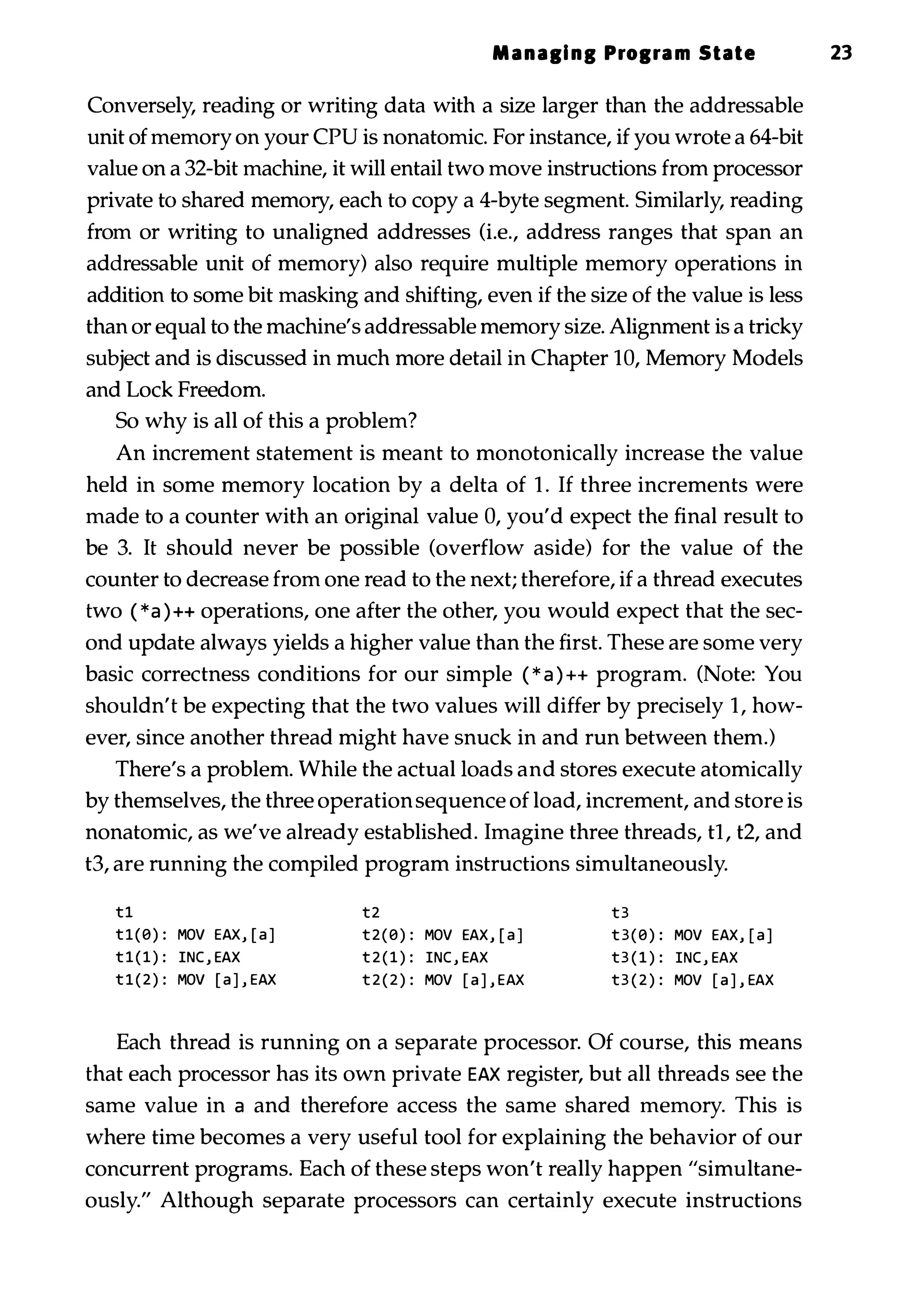 Manall nl Prolra m State 23 Conversely, reading or writing data with a size larger than the addressable unit of memory on your CPU is nonatomic. For instance, if you wrote a 64-bit value on a 32-bit machine, it will entail two move instructions from processor private to shared memory, each to copy a 4-byte segment. Similarly, reading from or writing to unaligned addresses (Le., address ranges that span an addressable unit of memory) also require multiple memory operations in addition to some bit masking and shifting, even if the size of the value is less than or equal to the machine's addressable memory size. Alignment is a tricky subject and is discussed in much more detail in Chapter 10, Memory Models and Lock Freedom. So why is all of this a problem? An increment statement is meant to monotonically increase the value held in some memory location by a delta of 1 . If three increments were made to a counter with an original value 0, you'd expect the final result to be 3. It should never be possible (overflow aside) for the value of the counter to decrease from one read to the next; therefore, if a thread executes two ( *a ) ++ operations, one after the other, you would expect that the sec­ ond update always yields a higher value than the first. These are some very basic correctness conditions for our simple ( * a ) ++ program. (Note: You shouldn't be expecting that the two values will differ by precisely 1, how­ ever, since another thread might have snuck in and run between them.) There's a problem. While the actual loads and stores execute atomically by themselves, the three operationsequence of load, increment, and store is nonatomic, as we've already established. Imagine three threads, tl, t2, and t3, are running the compiled program instructions simultaneously. t1 tl(0) : MOV EAX, [ a ] t 1 ( 1 ) : INC , EAX t l ( 2 ) : MOV [ a ] , EAX t2 t 2 ( 0 ) : MOV EAX, [ a ] t 2 ( 1 ) : INC , EAX t 2 ( 2 ) : MOV [ a ] , EAX t3 t 3 ( 0 ) : MOV EAX, [ a ] t3 ( 1 ) : INC , EAX t3 ( 2 ) : MOV [ a ] , EAX Each thread is running on a separate processor. Of course, this means that each processor has its own private EAX register, but all threads see the same value in a and therefore access the same shared memory. This is where time becomes a very useful tool for explaining the behavior of our concurrent programs. Each of these steps won't really happen "simultane­ ously." Although separate processors can certainly execute instructions 