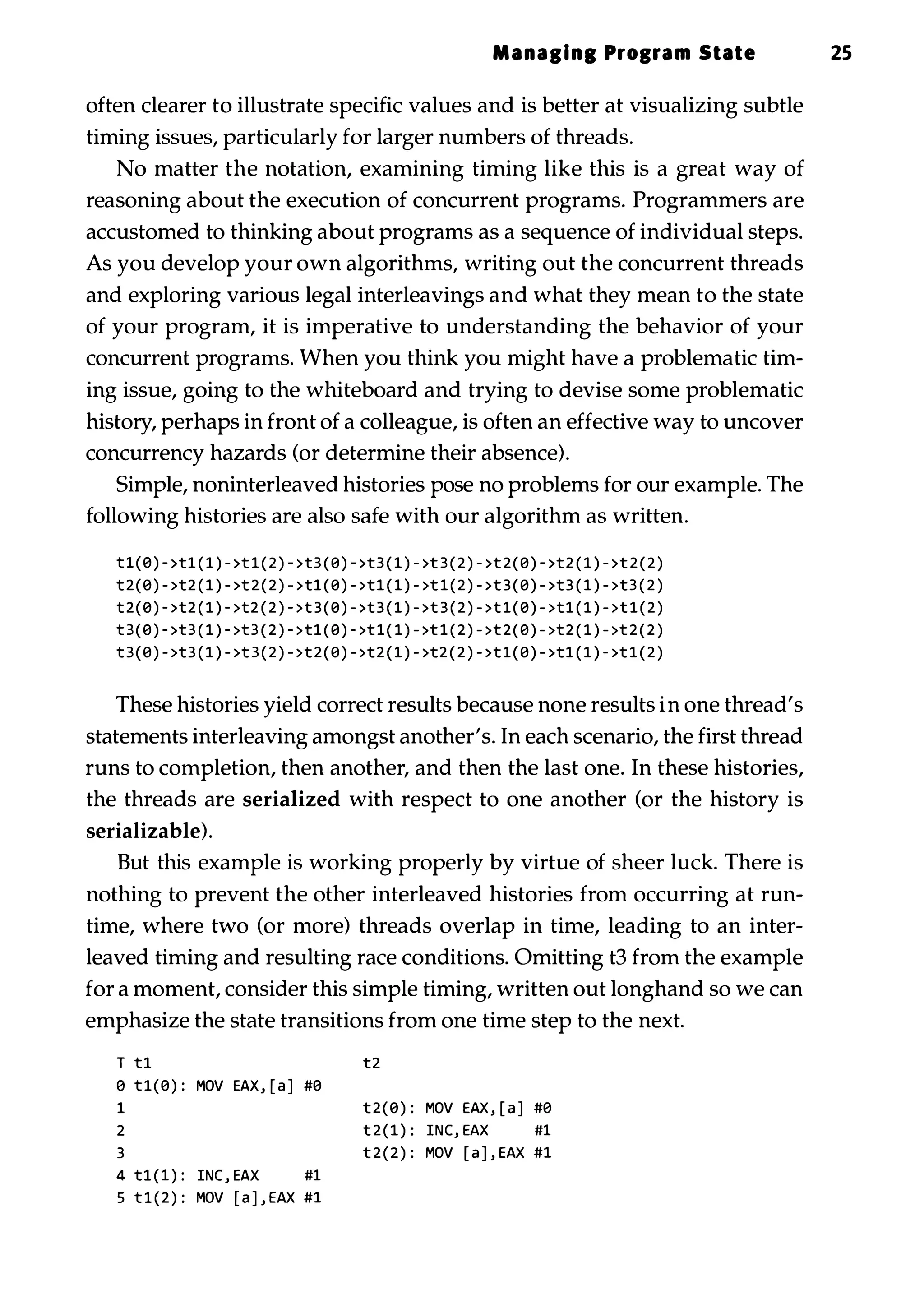Managing Prograll State 25 often clearer to illustrate specific values and is better at visualizing subtle timing issues, particularly for larger numbers of threads. No matter the notation, examining timing like this is a great way of reasoning about the execution of concurrent programs. Programmers are accustomed to thinking about programs as a sequence of individual steps. As you develop your own algorithms, writing out the concurrent threads and exploring various legal interleavings and what they mean to the state of your program, it is imperative to understanding the behavior of your concurrent programs. When you think you might have a problematic tim­ ing issue, going to the whiteboard and trying to devise some problematic history, perhaps in front of a colleague, is often an effective way to uncover concurrency hazards (or determine their absence). Simple, noninterleaved histories pose no problems for our example. The following histories are also safe with our algorithm as written. t1(0) - >t1 ( 1 ) - >t 1 ( 2 ) - >t3 ( 0 ) - >t3 ( 1 ) - >t 3 ( 2 ) - >t 2 ( 0 ) - >t2 ( 1 ) - >t 2 ( 2 ) t2(0) - >t2 ( 1 ) - >t 2 ( 2 ) - >t1 ( 0 ) - >t1 ( 1 ) - >t 1 ( 2 ) - >t 3 ( 0 ) - >t3 ( 1 ) - >t3 ( 2 ) t2(0) - >t2 ( 1 ) - >t2 ( 2 ) - >t 3 ( 0 ) - >t3 ( 1 ) - >t 3 ( 2 ) - >t 1 ( 0 ) - >t1 ( 1 ) - >t 1 ( 2 ) t 3 ( 0 ) - >t3 ( 1 ) - >t3 ( 2 ) - >t1 ( 0 ) - >t 1 ( 1 ) - >t 1 ( 2 ) - >t 2 ( 0 ) - >t2 ( 1 ) - >t 2 ( 2 ) t 3 ( 0 ) - >t3 ( 1 ) - >t 3 ( 2 ) - >t 2 ( 0 ) - >t2 ( 1 ) - >t2 ( 2 ) - >t 1 ( 0 ) - >t1 ( 1 ) - >t 1 ( 2 ) These histories yield correct results because none results in one thread's statements interleaving amongst another's. In each scenario, the first thread runs to completion, then another, and then the last one. In these histories, the threads are serialized with respect to one another (or the history is serializable). But this example is working properly by virtue of sheer luck. There is nothing to prevent the other interleaved histories from occurring at run­ time, where two (or more) threads overlap in time, leading to an inter­ leaved timing and resulting race conditions. Omitting t3 from the example for a moment, consider this simple timing, written out longhand so we can emphasize the state transitions from one time step to the next. T tl t2 o tl(0) : MOV EAX, [ a j #0 1 t 2 ( 0 ) : MOV EAX, [ a j #0 2 t 2 ( 1 ) : INC, EAX #1 3 t 2 ( 2 ) : MOV [ a j , EAX #1 4 tl ( 1 ) : INC , EAX #1 5 t l ( 2 ) : MOV [ a j , EAX #1 