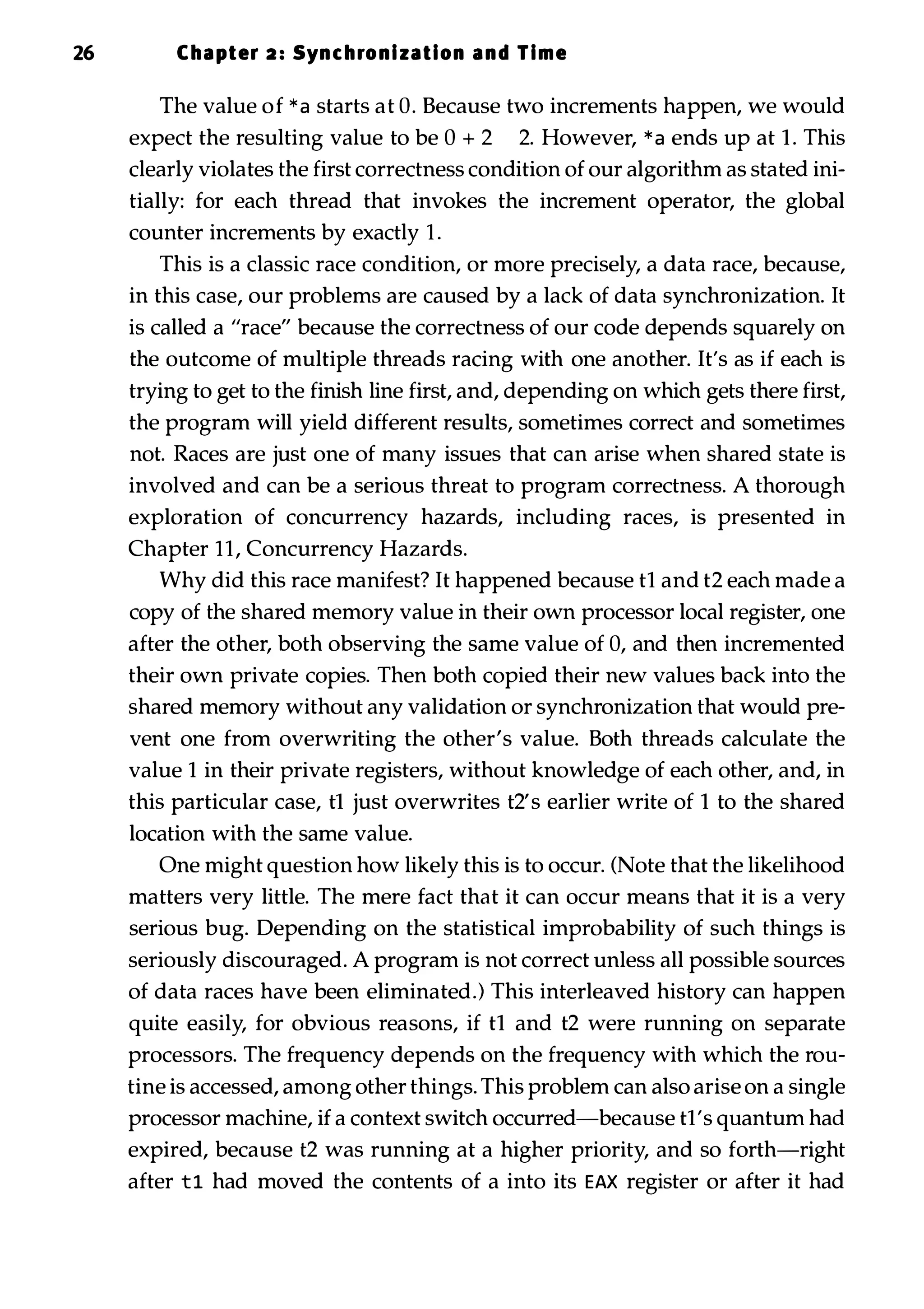 26 Chapter 2 : Synchronization and Time The value of * a starts at O. Because two increments happen, we would expect the resulting value to be 0 + 2 2. However, * a ends up at 1 . This clearly violates the first correctness condition of our algorithm as stated ini­ tially: for each thread that invokes the increment operator, the global counter increments by exactly 1 . This is a classic race condition, or more precisely, a data race, because, in this case, our problems are caused by a lack of data synchronization. It is called a "race" because the correctness of our code depends squarely on the outcome of multiple threads racing with one another. It's as if each is trying to get to the finish line first, and, depending on which gets there first, the program will yield different results, sometimes correct and sometimes not. Races are just one of many issues that can arise when shared state is involved and can be a serious threat to program correctness. A thorough exploration of concurrency hazards, including races, is presented in Chapter 11, Concurrency Hazards. Why did this race manifest? It happened because t1 and t2 each made a copy of the shared memory value in their own processor local register, one after the other, both observing the same value of 0, and then incremented their own private copies. Then both copied their new values back into the shared memory without any validation or synchronization that would pre­ vent one from overwriting the other's value. Both threads calculate the value 1 in their private registers, without knowledge of each other, and, in this particular case, tl just overwrites t2's earlier write of 1 to the shared location with the same value. One might question how likely this is to occur. (Note that the likelihood matters very little. The mere fact that it can occur means that it is a very serious bug. Depending on the statistical improbability of such things is seriously discouraged. A program is not correct unless all possible sources of data races have been eliminated.) This interleaved history can happen quite easily, for obvious reasons, if tl and t2 were running on separate processors. The frequency depends on the frequency with which the rou­ tine is accessed, among other things. This problem can also arise on a single processor machine, if a context switch occurred-because tl's quantum had expired, because t2 was running at a higher priority, and so forth-right after t1 had moved the contents of a into its EAX register or after it had 