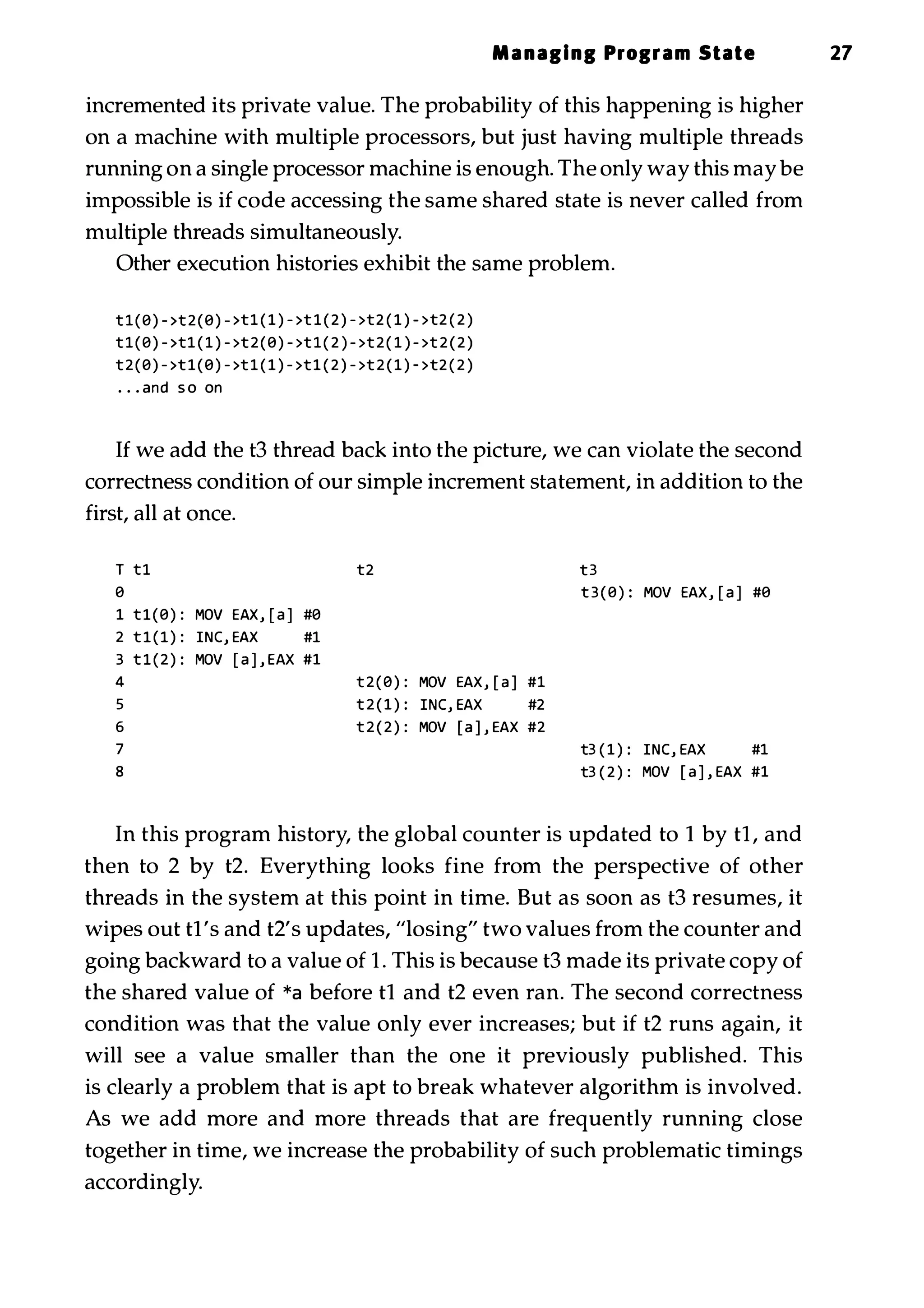 Managing Program State 27 incremented its private value. The probability of this happening is higher on a machine with multiple processors, but just having multiple threads running on a single processor machine is enough. The only way this may be impossible is if code accessing the same shared state is never called from multiple threads simultaneously. Other execution histories exhibit the same problem. t1(8) - >t2(8) - >t1 ( 1 ) - >t 1 ( 2 ) - >t2 ( 1 ) - >t2 ( 2 ) t1(8) - >t1 ( 1 ) - >t 2 ( 8 ) - >t 1 ( 2 ) - >t 2 ( 1 ) - >t 2 ( 2 ) t2(8) - >t 1 ( 8 ) - >t1 ( 1 ) - >t1 ( 2 ) - >t 2 ( 1 ) - >t2 ( 2 ) . . . and s o on If we add the t3 thread back into the picture, we can violate the second correctness condition of our simple increment statement, in addition to the first, all at once. T tl t2 t3 8 t 3 ( 8 ) : MOV EAX, [ a ] #8 1 tl(8) : MOV EAX, [ a ] #8 2 t l ( l ) : INC, EAX #1 3 t l ( 2 ) : MOV [ a ] , EAX #1 4 t 2 ( 8 ) : MOV EAX, [ a ] #1 5 t 2 ( 1 ) : INC, EAX #2 6 t 2 ( 2 ) : MOV [ a ] , EAX #2 7 t3 ( 1 ) : INC, EAX #1 8 t3 ( 2 ) : MOV [ a ] , EAX #1 In this program history, the global counter is updated to 1 by t1, and then to 2 by t2. Everything looks fine from the perspective of other threads in the system at this point in time. But as soon as t3 resumes, it wipes out t1's and t2's updates, "losing" two values from the counter and going backward to a value of 1 . This is because t3 made its private copy of the shared value of *a before t1 and t2 even ran. The second correctness condition was that the value only ever increases; but if t2 runs again, it will see a value smaller than the one it previously published. This is clearly a problem that is apt to break whatever algorithm is involved. As we add more and more threads that are frequently running close together in time, we increase the probability of such problematic timings accordingly. 