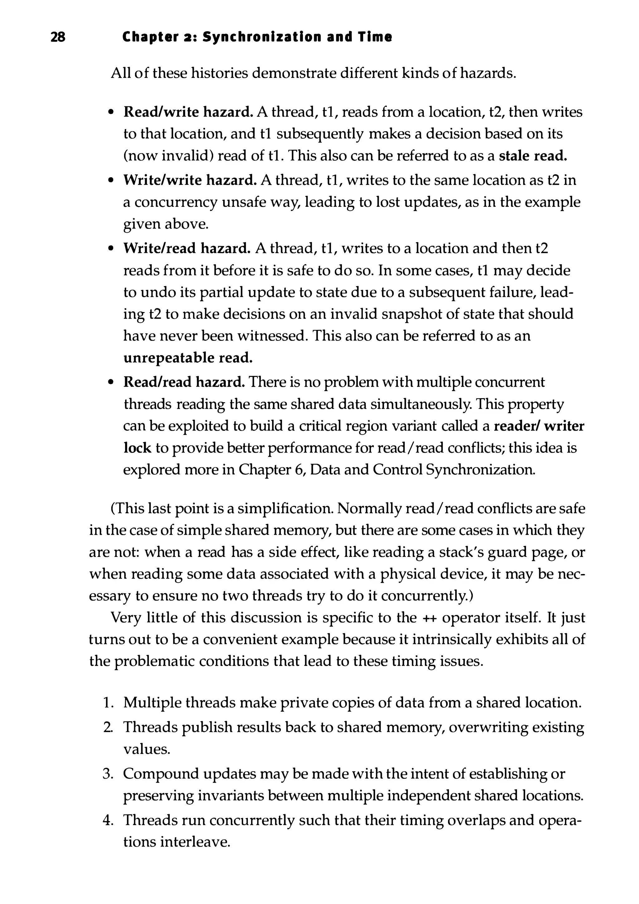 28 Chapter 2: Synchronization and Time All of these histories demonstrate different kinds of hazards. • Read/write hazard. A thread, tI, reads from a location, t2, then writes to that location, and tI subsequently makes a decision based on its (now invalid) read of t1 . This also can be referred to as a stale read. • Write/write hazard. A thread, tI, writes to the same location as t2 in a concurrency unsafe way, leading to lost updates, as in the example given above. • Write/read hazard. A thread, tI, writes to a location and then t2 reads from it before it is safe to do so. In some cases, tI may decide to undo its partial update to state due to a subsequent failure, lead­ ing t2 to make decisions on an invalid snapshot of state that should have never been witnessed. This also can be referred to as an unrepeatable read. • Read/read hazard. There is no problem with multiple concurrent threads reading the same shared data simultaneously. This property can be exploited to build a critical region variant called a reader/ writer lock to provide better performance for read/read conflicts; this idea is explored more in Chapter 6, Data and Control Synchronization. (This last point is a simplification. Normally read/read conflicts are safe in the case of simple shared memory, but there are some cases in which they are not: when a read has a side effect, like reading a stack's guard page, or when reading some data associated with a physical device, it may be nec­ essary to ensure no two threads try to do it concurrently.) Very little of this discussion is specific to the ++ operator itself. It just turns out to be a convenient example because it intrinsically exhibits all of the problematic conditions that lead to these timing issues. 1 . Multiple threads make private copies of data from a shared location. 2. Threads publish results back to shared memory, overwriting existing values. 3. Compound updates may be made with the intent of establishing or preserving invariants between multiple independent shared locations. 4. Threads run concurrently such that their timing overlaps and opera­ tions interleave. 
