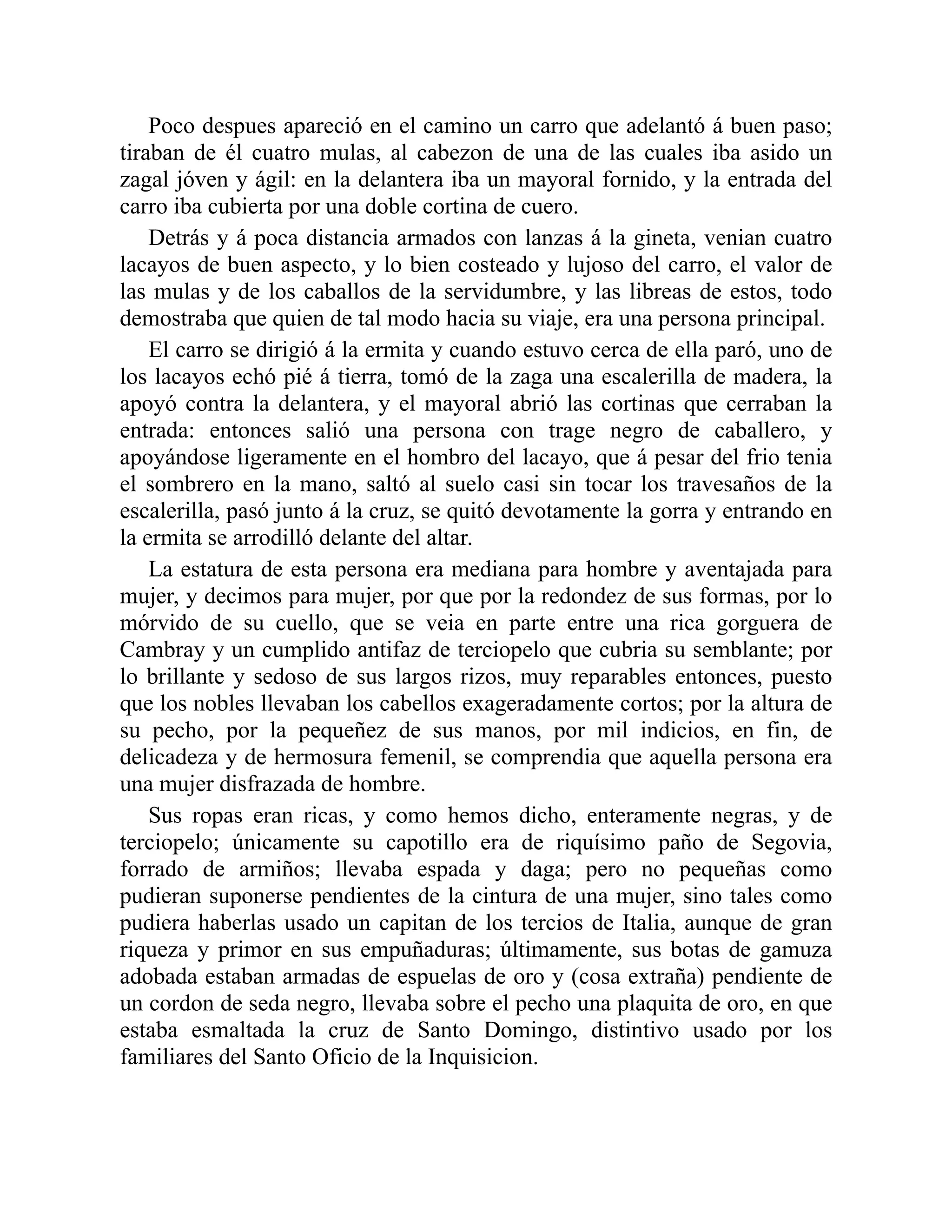 Poco despues apareció en el camino un carro que adelantó á buen paso; tiraban de él cuatro mulas, al cabezon de una de las cuales iba asido un zagal jóven y ágil: en la delantera iba un mayoral fornido, y la entrada del carro iba cubierta por una doble cortina de cuero. Detrás y á poca distancia armados con lanzas á la gineta, venian cuatro lacayos de buen aspecto, y lo bien costeado y lujoso del carro, el valor de las mulas y de los caballos de la servidumbre, y las libreas de estos, todo demostraba que quien de tal modo hacia su viaje, era una persona principal. El carro se dirigió á la ermita y cuando estuvo cerca de ella paró, uno de los lacayos echó pié á tierra, tomó de la zaga una escalerilla de madera, la apoyó contra la delantera, y el mayoral abrió las cortinas que cerraban la entrada: entonces salió una persona con trage negro de caballero, y apoyándose ligeramente en el hombro del lacayo, que á pesar del frio tenia el sombrero en la mano, saltó al suelo casi sin tocar los travesaños de la escalerilla, pasó junto á la cruz, se quitó devotamente la gorra y entrando en la ermita se arrodilló delante del altar. La estatura de esta persona era mediana para hombre y aventajada para mujer, y decimos para mujer, por que por la redondez de sus formas, por lo mórvido de su cuello, que se veia en parte entre una rica gorguera de Cambray y un cumplido antifaz de terciopelo que cubria su semblante; por lo brillante y sedoso de sus largos rizos, muy reparables entonces, puesto que los nobles llevaban los cabellos exageradamente cortos; por la altura de su pecho, por la pequeñez de sus manos, por mil indicios, en fin, de delicadeza y de hermosura femenil, se comprendia que aquella persona era una mujer disfrazada de hombre. Sus ropas eran ricas, y como hemos dicho, enteramente negras, y de terciopelo; únicamente su capotillo era de riquísimo paño de Segovia, forrado de armiños; llevaba espada y daga; pero no pequeñas como pudieran suponerse pendientes de la cintura de una mujer, sino tales como pudiera haberlas usado un capitan de los tercios de Italia, aunque de gran riqueza y primor en sus empuñaduras; últimamente, sus botas de gamuza adobada estaban armadas de espuelas de oro y (cosa extraña) pendiente de un cordon de seda negro, llevaba sobre el pecho una plaquita de oro, en que estaba esmaltada la cruz de Santo Domingo, distintivo usado por los familiares del Santo Oficio de la Inquisicion. 