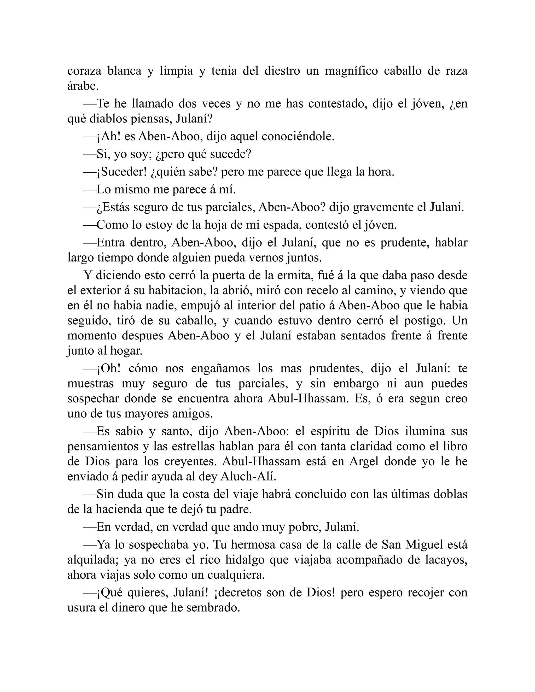 coraza blanca y limpia y tenia del diestro un magnífico caballo de raza árabe. —Te he llamado dos veces y no me has contestado, dijo el jóven, ¿en qué diablos piensas, Julaní? —¡Ah! es Aben-Aboo, dijo aquel conociéndole. —Si, yo soy; ¿pero qué sucede? —¡Suceder! ¿quién sabe? pero me parece que llega la hora. —Lo mismo me parece á mí. —¿Estás seguro de tus parciales, Aben-Aboo? dijo gravemente el Julaní. —Como lo estoy de la hoja de mi espada, contestó el jóven. —Entra dentro, Aben-Aboo, dijo el Julaní, que no es prudente, hablar largo tiempo donde alguien pueda vernos juntos. Y diciendo esto cerró la puerta de la ermita, fué á la que daba paso desde el exterior á su habitacion, la abrió, miró con recelo al camino, y viendo que en él no habia nadie, empujó al interior del patio á Aben-Aboo que le habia seguido, tiró de su caballo, y cuando estuvo dentro cerró el postigo. Un momento despues Aben-Aboo y el Julaní estaban sentados frente á frente junto al hogar. —¡Oh! cómo nos engañamos los mas prudentes, dijo el Julaní: te muestras muy seguro de tus parciales, y sin embargo ni aun puedes sospechar donde se encuentra ahora Abul-Hhassam. Es, ó era segun creo uno de tus mayores amigos. —Es sabio y santo, dijo Aben-Aboo: el espíritu de Dios ilumina sus pensamientos y las estrellas hablan para él con tanta claridad como el libro de Dios para los creyentes. Abul-Hhassam está en Argel donde yo le he enviado á pedir ayuda al dey Aluch-Alí. —Sin duda que la costa del viaje habrá concluido con las últimas doblas de la hacienda que te dejó tu padre. —En verdad, en verdad que ando muy pobre, Julaní. —Ya lo sospechaba yo. Tu hermosa casa de la calle de San Miguel está alquilada; ya no eres el rico hidalgo que viajaba acompañado de lacayos, ahora viajas solo como un cualquiera. —¡Qué quieres, Julaní! ¡decretos son de Dios! pero espero recojer con usura el dinero que he sembrado. 