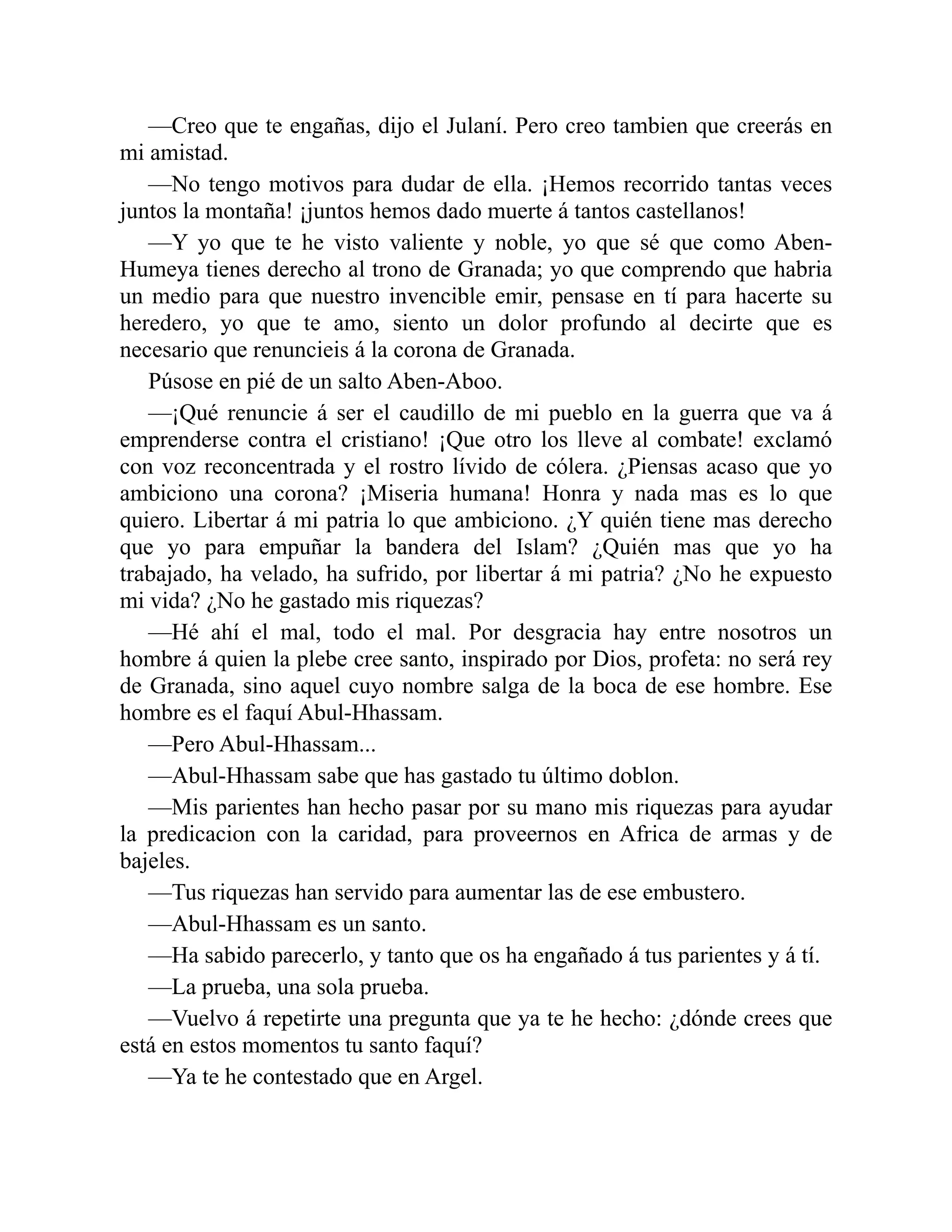 —Creo que te engañas, dijo el Julaní. Pero creo tambien que creerás en mi amistad. —No tengo motivos para dudar de ella. ¡Hemos recorrido tantas veces juntos la montaña! ¡juntos hemos dado muerte á tantos castellanos! —Y yo que te he visto valiente y noble, yo que sé que como Aben- Humeya tienes derecho al trono de Granada; yo que comprendo que habria un medio para que nuestro invencible emir, pensase en tí para hacerte su heredero, yo que te amo, siento un dolor profundo al decirte que es necesario que renuncieis á la corona de Granada. Púsose en pié de un salto Aben-Aboo. —¡Qué renuncie á ser el caudillo de mi pueblo en la guerra que va á emprenderse contra el cristiano! ¡Que otro los lleve al combate! exclamó con voz reconcentrada y el rostro lívido de cólera. ¿Piensas acaso que yo ambiciono una corona? ¡Miseria humana! Honra y nada mas es lo que quiero. Libertar á mi patria lo que ambiciono. ¿Y quién tiene mas derecho que yo para empuñar la bandera del Islam? ¿Quién mas que yo ha trabajado, ha velado, ha sufrido, por libertar á mi patria? ¿No he expuesto mi vida? ¿No he gastado mis riquezas? —Hé ahí el mal, todo el mal. Por desgracia hay entre nosotros un hombre á quien la plebe cree santo, inspirado por Dios, profeta: no será rey de Granada, sino aquel cuyo nombre salga de la boca de ese hombre. Ese hombre es el faquí Abul-Hhassam. —Pero Abul-Hhassam... —Abul-Hhassam sabe que has gastado tu último doblon. —Mis parientes han hecho pasar por su mano mis riquezas para ayudar la predicacion con la caridad, para proveernos en Africa de armas y de bajeles. —Tus riquezas han servido para aumentar las de ese embustero. —Abul-Hhassam es un santo. —Ha sabido parecerlo, y tanto que os ha engañado á tus parientes y á tí. —La prueba, una sola prueba. —Vuelvo á repetirte una pregunta que ya te he hecho: ¿dónde crees que está en estos momentos tu santo faquí? —Ya te he contestado que en Argel. 
