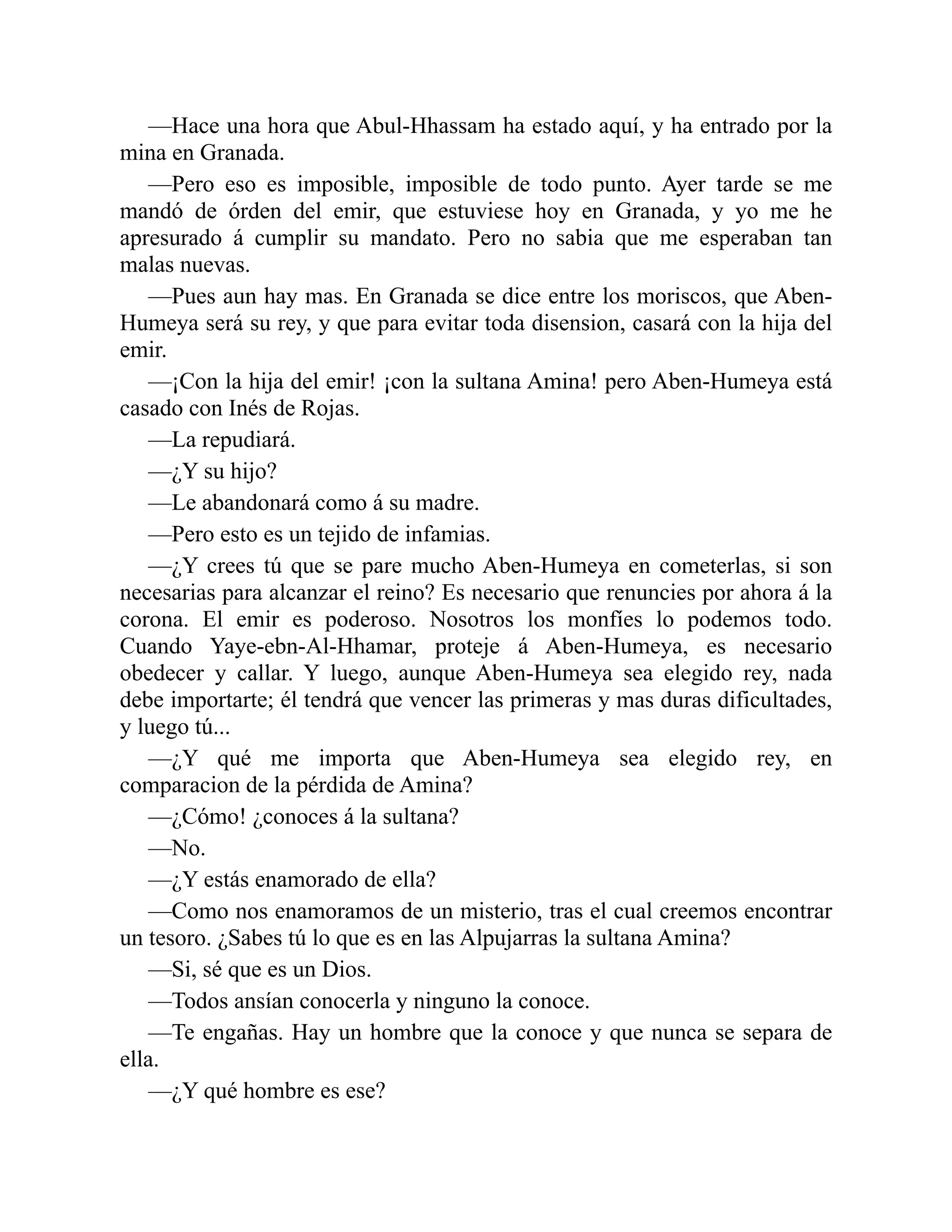 —Hace una hora que Abul-Hhassam ha estado aquí, y ha entrado por la mina en Granada. —Pero eso es imposible, imposible de todo punto. Ayer tarde se me mandó de órden del emir, que estuviese hoy en Granada, y yo me he apresurado á cumplir su mandato. Pero no sabia que me esperaban tan malas nuevas. —Pues aun hay mas. En Granada se dice entre los moriscos, que Aben- Humeya será su rey, y que para evitar toda disension, casará con la hija del emir. —¡Con la hija del emir! ¡con la sultana Amina! pero Aben-Humeya está casado con Inés de Rojas. —La repudiará. —¿Y su hijo? —Le abandonará como á su madre. —Pero esto es un tejido de infamias. —¿Y crees tú que se pare mucho Aben-Humeya en cometerlas, si son necesarias para alcanzar el reino? Es necesario que renuncies por ahora á la corona. El emir es poderoso. Nosotros los monfíes lo podemos todo. Cuando Yaye-ebn-Al-Hhamar, proteje á Aben-Humeya, es necesario obedecer y callar. Y luego, aunque Aben-Humeya sea elegido rey, nada debe importarte; él tendrá que vencer las primeras y mas duras dificultades, y luego tú... —¿Y qué me importa que Aben-Humeya sea elegido rey, en comparacion de la pérdida de Amina? —¿Cómo! ¿conoces á la sultana? —No. —¿Y estás enamorado de ella? —Como nos enamoramos de un misterio, tras el cual creemos encontrar un tesoro. ¿Sabes tú lo que es en las Alpujarras la sultana Amina? —Si, sé que es un Dios. —Todos ansían conocerla y ninguno la conoce. —Te engañas. Hay un hombre que la conoce y que nunca se separa de ella. —¿Y qué hombre es ese? 