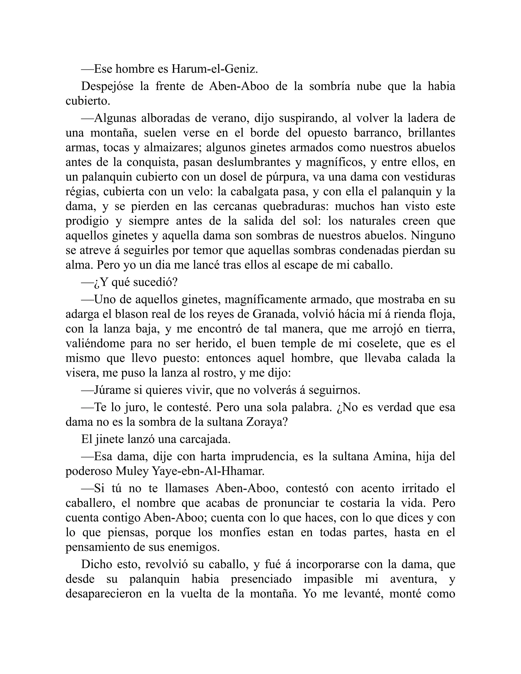 —Ese hombre es Harum-el-Geniz. Despejóse la frente de Aben-Aboo de la sombría nube que la habia cubierto. —Algunas alboradas de verano, dijo suspirando, al volver la ladera de una montaña, suelen verse en el borde del opuesto barranco, brillantes armas, tocas y almaizares; algunos ginetes armados como nuestros abuelos antes de la conquista, pasan deslumbrantes y magníficos, y entre ellos, en un palanquin cubierto con un dosel de púrpura, va una dama con vestiduras régias, cubierta con un velo: la cabalgata pasa, y con ella el palanquin y la dama, y se pierden en las cercanas quebraduras: muchos han visto este prodigio y siempre antes de la salida del sol: los naturales creen que aquellos ginetes y aquella dama son sombras de nuestros abuelos. Ninguno se atreve á seguirles por temor que aquellas sombras condenadas pierdan su alma. Pero yo un dia me lancé tras ellos al escape de mi caballo. —¿Y qué sucedió? —Uno de aquellos ginetes, magníficamente armado, que mostraba en su adarga el blason real de los reyes de Granada, volvió hácia mí á rienda floja, con la lanza baja, y me encontró de tal manera, que me arrojó en tierra, valiéndome para no ser herido, el buen temple de mi coselete, que es el mismo que llevo puesto: entonces aquel hombre, que llevaba calada la visera, me puso la lanza al rostro, y me dijo: —Júrame si quieres vivir, que no volverás á seguirnos. —Te lo juro, le contesté. Pero una sola palabra. ¿No es verdad que esa dama no es la sombra de la sultana Zoraya? El jinete lanzó una carcajada. —Esa dama, dije con harta imprudencia, es la sultana Amina, hija del poderoso Muley Yaye-ebn-Al-Hhamar. —Si tú no te llamases Aben-Aboo, contestó con acento irritado el caballero, el nombre que acabas de pronunciar te costaria la vida. Pero cuenta contigo Aben-Aboo; cuenta con lo que haces, con lo que dices y con lo que piensas, porque los monfíes estan en todas partes, hasta en el pensamiento de sus enemigos. Dicho esto, revolvió su caballo, y fué á incorporarse con la dama, que desde su palanquin habia presenciado impasible mi aventura, y desaparecieron en la vuelta de la montaña. Yo me levanté, monté como 