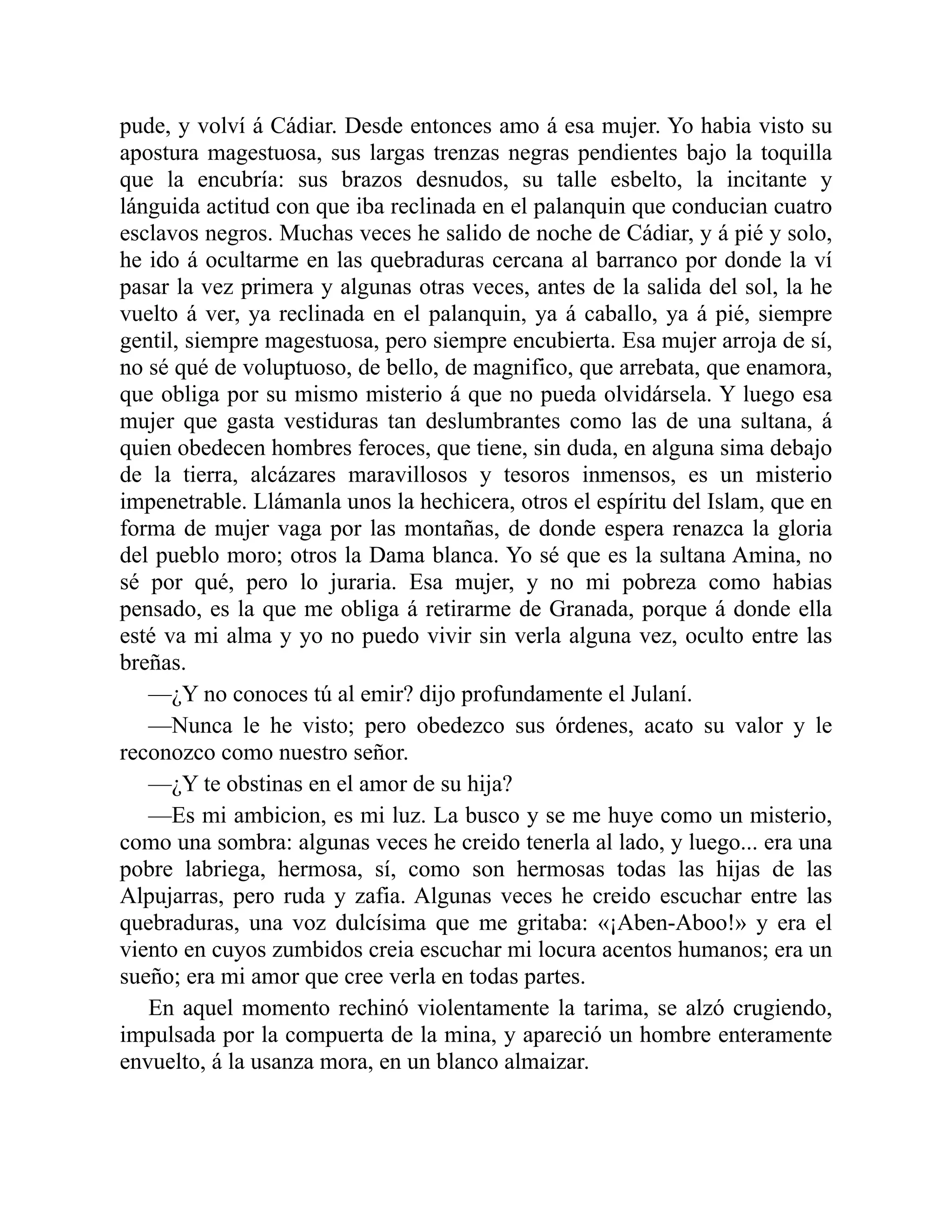 pude, y volví á Cádiar. Desde entonces amo á esa mujer. Yo habia visto su apostura magestuosa, sus largas trenzas negras pendientes bajo la toquilla que la encubría: sus brazos desnudos, su talle esbelto, la incitante y lánguida actitud con que iba reclinada en el palanquin que conducian cuatro esclavos negros. Muchas veces he salido de noche de Cádiar, y á pié y solo, he ido á ocultarme en las quebraduras cercana al barranco por donde la ví pasar la vez primera y algunas otras veces, antes de la salida del sol, la he vuelto á ver, ya reclinada en el palanquin, ya á caballo, ya á pié, siempre gentil, siempre magestuosa, pero siempre encubierta. Esa mujer arroja de sí, no sé qué de voluptuoso, de bello, de magnifico, que arrebata, que enamora, que obliga por su mismo misterio á que no pueda olvidársela. Y luego esa mujer que gasta vestiduras tan deslumbrantes como las de una sultana, á quien obedecen hombres feroces, que tiene, sin duda, en alguna sima debajo de la tierra, alcázares maravillosos y tesoros inmensos, es un misterio impenetrable. Llámanla unos la hechicera, otros el espíritu del Islam, que en forma de mujer vaga por las montañas, de donde espera renazca la gloria del pueblo moro; otros la Dama blanca. Yo sé que es la sultana Amina, no sé por qué, pero lo juraria. Esa mujer, y no mi pobreza como habias pensado, es la que me obliga á retirarme de Granada, porque á donde ella esté va mi alma y yo no puedo vivir sin verla alguna vez, oculto entre las breñas. —¿Y no conoces tú al emir? dijo profundamente el Julaní. —Nunca le he visto; pero obedezco sus órdenes, acato su valor y le reconozco como nuestro señor. —¿Y te obstinas en el amor de su hija? —Es mi ambicion, es mi luz. La busco y se me huye como un misterio, como una sombra: algunas veces he creido tenerla al lado, y luego... era una pobre labriega, hermosa, sí, como son hermosas todas las hijas de las Alpujarras, pero ruda y zafia. Algunas veces he creido escuchar entre las quebraduras, una voz dulcísima que me gritaba: «¡Aben-Aboo!» y era el viento en cuyos zumbidos creia escuchar mi locura acentos humanos; era un sueño; era mi amor que cree verla en todas partes. En aquel momento rechinó violentamente la tarima, se alzó crugiendo, impulsada por la compuerta de la mina, y apareció un hombre enteramente envuelto, á la usanza mora, en un blanco almaizar. 
