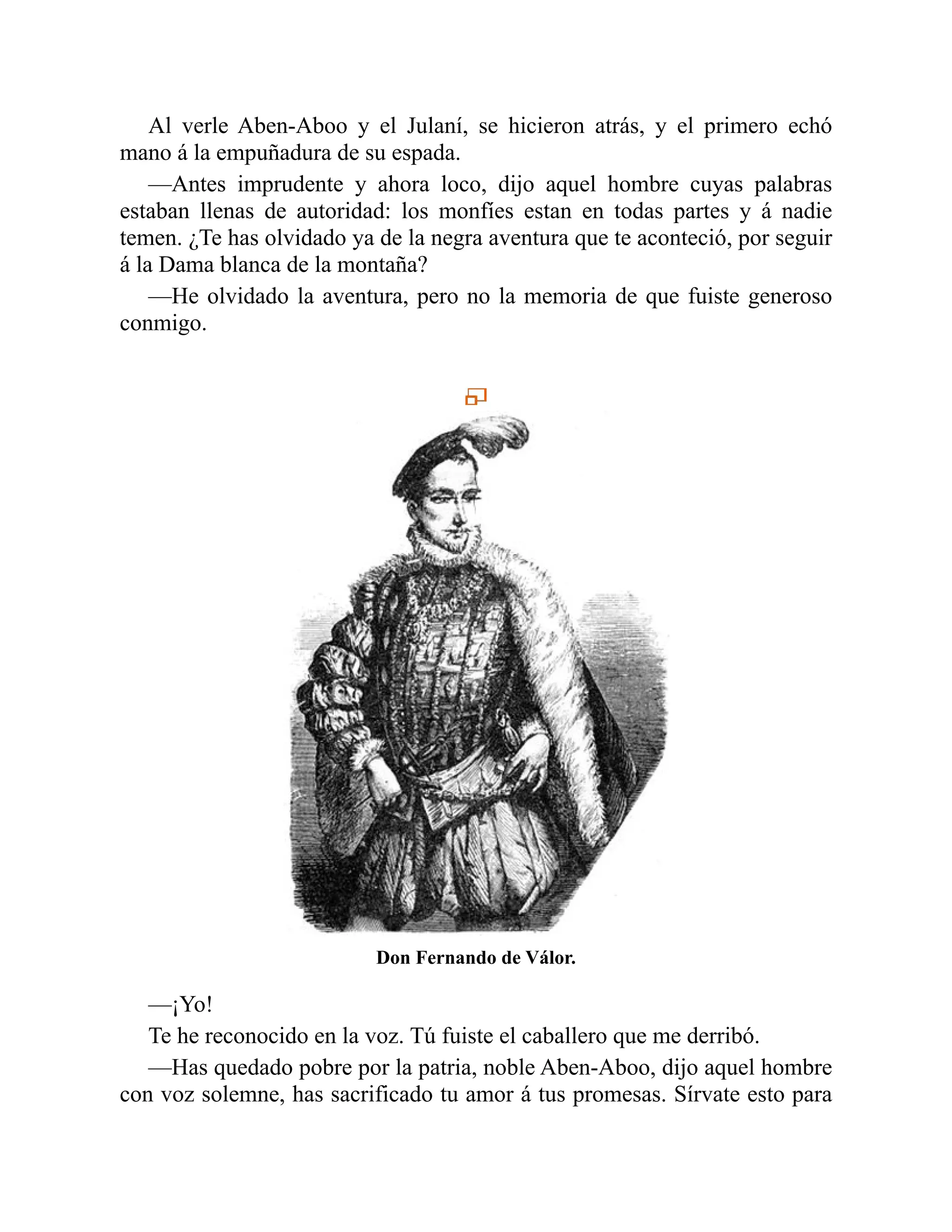 Al verle Aben-Aboo y el Julaní, se hicieron atrás, y el primero echó mano á la empuñadura de su espada. —Antes imprudente y ahora loco, dijo aquel hombre cuyas palabras estaban llenas de autoridad: los monfíes estan en todas partes y á nadie temen. ¿Te has olvidado ya de la negra aventura que te aconteció, por seguir á la Dama blanca de la montaña? —He olvidado la aventura, pero no la memoria de que fuiste generoso conmigo. Don Fernando de Válor. —¡Yo! Te he reconocido en la voz. Tú fuiste el caballero que me derribó. —Has quedado pobre por la patria, noble Aben-Aboo, dijo aquel hombre con voz solemne, has sacrificado tu amor á tus promesas. Sírvate esto para 