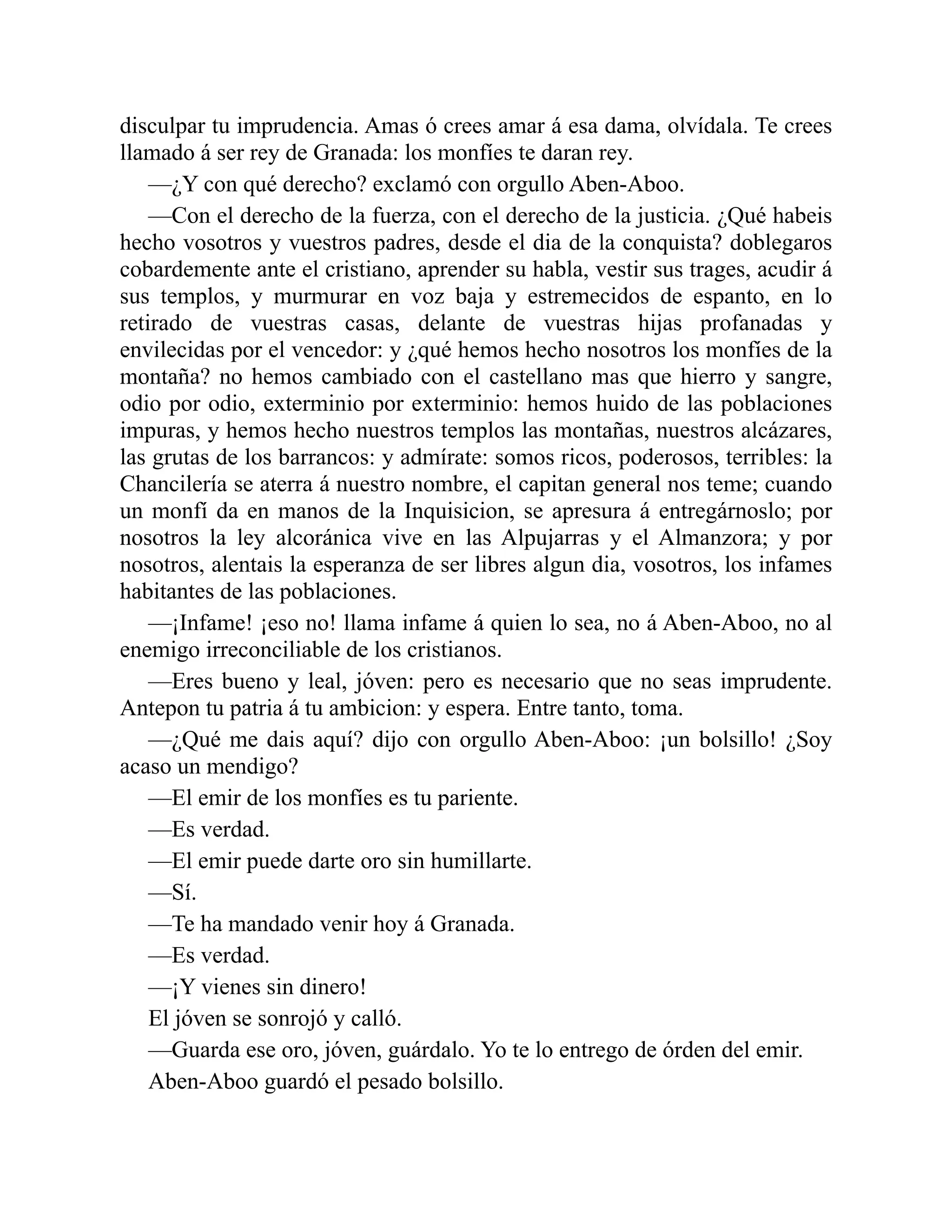 disculpar tu imprudencia. Amas ó crees amar á esa dama, olvídala. Te crees llamado á ser rey de Granada: los monfíes te daran rey. —¿Y con qué derecho? exclamó con orgullo Aben-Aboo. —Con el derecho de la fuerza, con el derecho de la justicia. ¿Qué habeis hecho vosotros y vuestros padres, desde el dia de la conquista? doblegaros cobardemente ante el cristiano, aprender su habla, vestir sus trages, acudir á sus templos, y murmurar en voz baja y estremecidos de espanto, en lo retirado de vuestras casas, delante de vuestras hijas profanadas y envilecidas por el vencedor: y ¿qué hemos hecho nosotros los monfíes de la montaña? no hemos cambiado con el castellano mas que hierro y sangre, odio por odio, exterminio por exterminio: hemos huido de las poblaciones impuras, y hemos hecho nuestros templos las montañas, nuestros alcázares, las grutas de los barrancos: y admírate: somos ricos, poderosos, terribles: la Chancilería se aterra á nuestro nombre, el capitan general nos teme; cuando un monfí da en manos de la Inquisicion, se apresura á entregárnoslo; por nosotros la ley alcoránica vive en las Alpujarras y el Almanzora; y por nosotros, alentais la esperanza de ser libres algun dia, vosotros, los infames habitantes de las poblaciones. —¡Infame! ¡eso no! llama infame á quien lo sea, no á Aben-Aboo, no al enemigo irreconciliable de los cristianos. —Eres bueno y leal, jóven: pero es necesario que no seas imprudente. Antepon tu patria á tu ambicion: y espera. Entre tanto, toma. —¿Qué me dais aquí? dijo con orgullo Aben-Aboo: ¡un bolsillo! ¿Soy acaso un mendigo? —El emir de los monfíes es tu pariente. —Es verdad. —El emir puede darte oro sin humillarte. —Sí. —Te ha mandado venir hoy á Granada. —Es verdad. —¡Y vienes sin dinero! El jóven se sonrojó y calló. —Guarda ese oro, jóven, guárdalo. Yo te lo entrego de órden del emir. Aben-Aboo guardó el pesado bolsillo. 