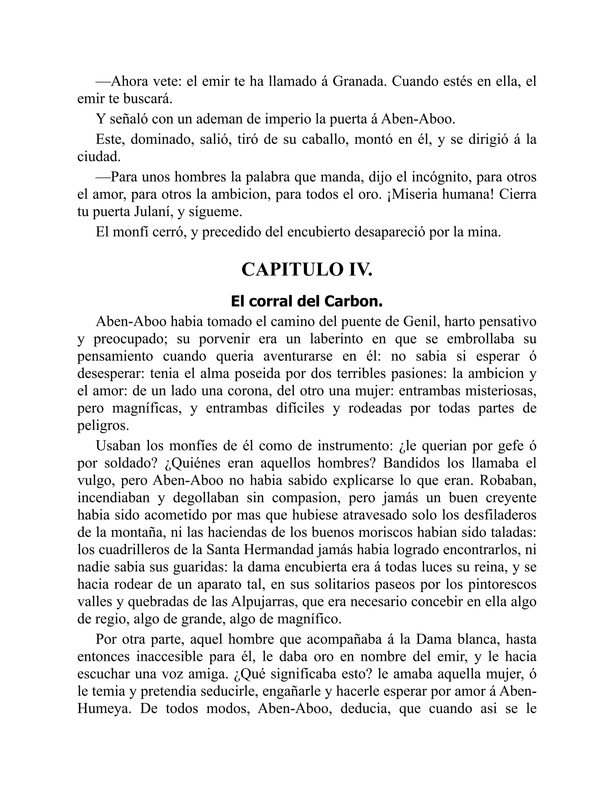 —Ahora vete: el emir te ha llamado á Granada. Cuando estés en ella, el emir te buscará. Y señaló con un ademan de imperio la puerta á Aben-Aboo. Este, dominado, salió, tiró de su caballo, montó en él, y se dirigió á la ciudad. —Para unos hombres la palabra que manda, dijo el incógnito, para otros el amor, para otros la ambicion, para todos el oro. ¡Miseria humana! Cierra tu puerta Julaní, y sígueme. El monfí cerró, y precedido del encubierto desapareció por la mina. CAPITULO IV. El corral del Carbon. Aben-Aboo habia tomado el camino del puente de Genil, harto pensativo y preocupado; su porvenir era un laberinto en que se embrollaba su pensamiento cuando queria aventurarse en él: no sabia si esperar ó desesperar: tenia el alma poseida por dos terribles pasiones: la ambicion y el amor: de un lado una corona, del otro una mujer: entrambas misteriosas, pero magníficas, y entrambas difíciles y rodeadas por todas partes de peligros. Usaban los monfíes de él como de instrumento: ¿le querian por gefe ó por soldado? ¿Quiénes eran aquellos hombres? Bandidos los llamaba el vulgo, pero Aben-Aboo no habia sabido explicarse lo que eran. Robaban, incendiaban y degollaban sin compasion, pero jamás un buen creyente habia sido acometido por mas que hubiese atravesado solo los desfiladeros de la montaña, ni las haciendas de los buenos moriscos habian sido taladas: los cuadrilleros de la Santa Hermandad jamás habia logrado encontrarlos, ni nadie sabia sus guaridas: la dama encubierta era á todas luces su reina, y se hacia rodear de un aparato tal, en sus solitarios paseos por los pintorescos valles y quebradas de las Alpujarras, que era necesario concebir en ella algo de regio, algo de grande, algo de magnífico. Por otra parte, aquel hombre que acompañaba á la Dama blanca, hasta entonces inaccesible para él, le daba oro en nombre del emir, y le hacia escuchar una voz amiga. ¿Qué significaba esto? le amaba aquella mujer, ó le temia y pretendia seducirle, engañarle y hacerle esperar por amor á Aben- Humeya. De todos modos, Aben-Aboo, deducia, que cuando asi se le 