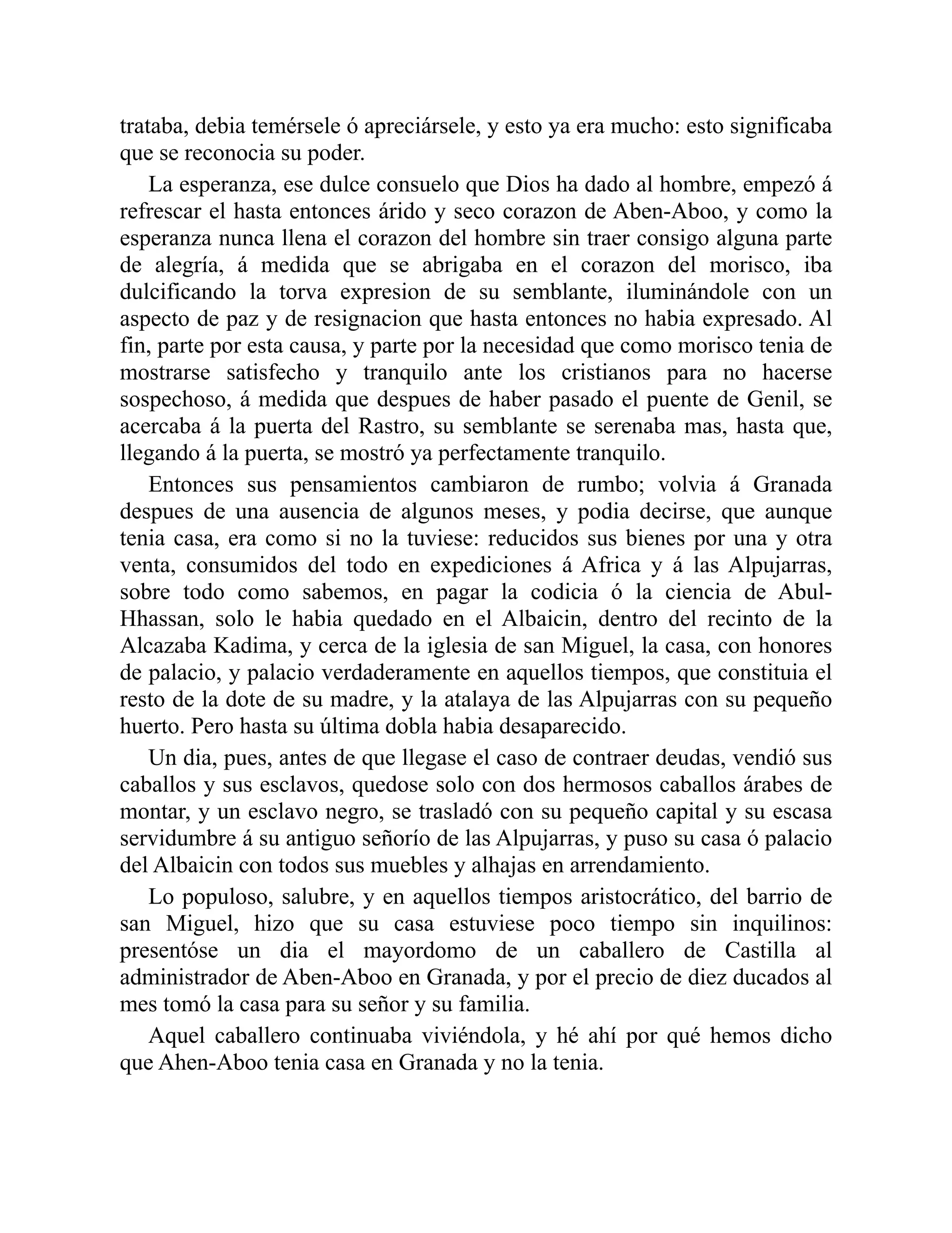 trataba, debia temérsele ó apreciársele, y esto ya era mucho: esto significaba que se reconocia su poder. La esperanza, ese dulce consuelo que Dios ha dado al hombre, empezó á refrescar el hasta entonces árido y seco corazon de Aben-Aboo, y como la esperanza nunca llena el corazon del hombre sin traer consigo alguna parte de alegría, á medida que se abrigaba en el corazon del morisco, iba dulcificando la torva expresion de su semblante, iluminándole con un aspecto de paz y de resignacion que hasta entonces no habia expresado. Al fin, parte por esta causa, y parte por la necesidad que como morisco tenia de mostrarse satisfecho y tranquilo ante los cristianos para no hacerse sospechoso, á medida que despues de haber pasado el puente de Genil, se acercaba á la puerta del Rastro, su semblante se serenaba mas, hasta que, llegando á la puerta, se mostró ya perfectamente tranquilo. Entonces sus pensamientos cambiaron de rumbo; volvia á Granada despues de una ausencia de algunos meses, y podia decirse, que aunque tenia casa, era como si no la tuviese: reducidos sus bienes por una y otra venta, consumidos del todo en expediciones á Africa y á las Alpujarras, sobre todo como sabemos, en pagar la codicia ó la ciencia de Abul- Hhassan, solo le habia quedado en el Albaicin, dentro del recinto de la Alcazaba Kadima, y cerca de la iglesia de san Miguel, la casa, con honores de palacio, y palacio verdaderamente en aquellos tiempos, que constituia el resto de la dote de su madre, y la atalaya de las Alpujarras con su pequeño huerto. Pero hasta su última dobla habia desaparecido. Un dia, pues, antes de que llegase el caso de contraer deudas, vendió sus caballos y sus esclavos, quedose solo con dos hermosos caballos árabes de montar, y un esclavo negro, se trasladó con su pequeño capital y su escasa servidumbre á su antiguo señorío de las Alpujarras, y puso su casa ó palacio del Albaicin con todos sus muebles y alhajas en arrendamiento. Lo populoso, salubre, y en aquellos tiempos aristocrático, del barrio de san Miguel, hizo que su casa estuviese poco tiempo sin inquilinos: presentóse un dia el mayordomo de un caballero de Castilla al administrador de Aben-Aboo en Granada, y por el precio de diez ducados al mes tomó la casa para su señor y su familia. Aquel caballero continuaba viviéndola, y hé ahí por qué hemos dicho que Ahen-Aboo tenia casa en Granada y no la tenia. 
