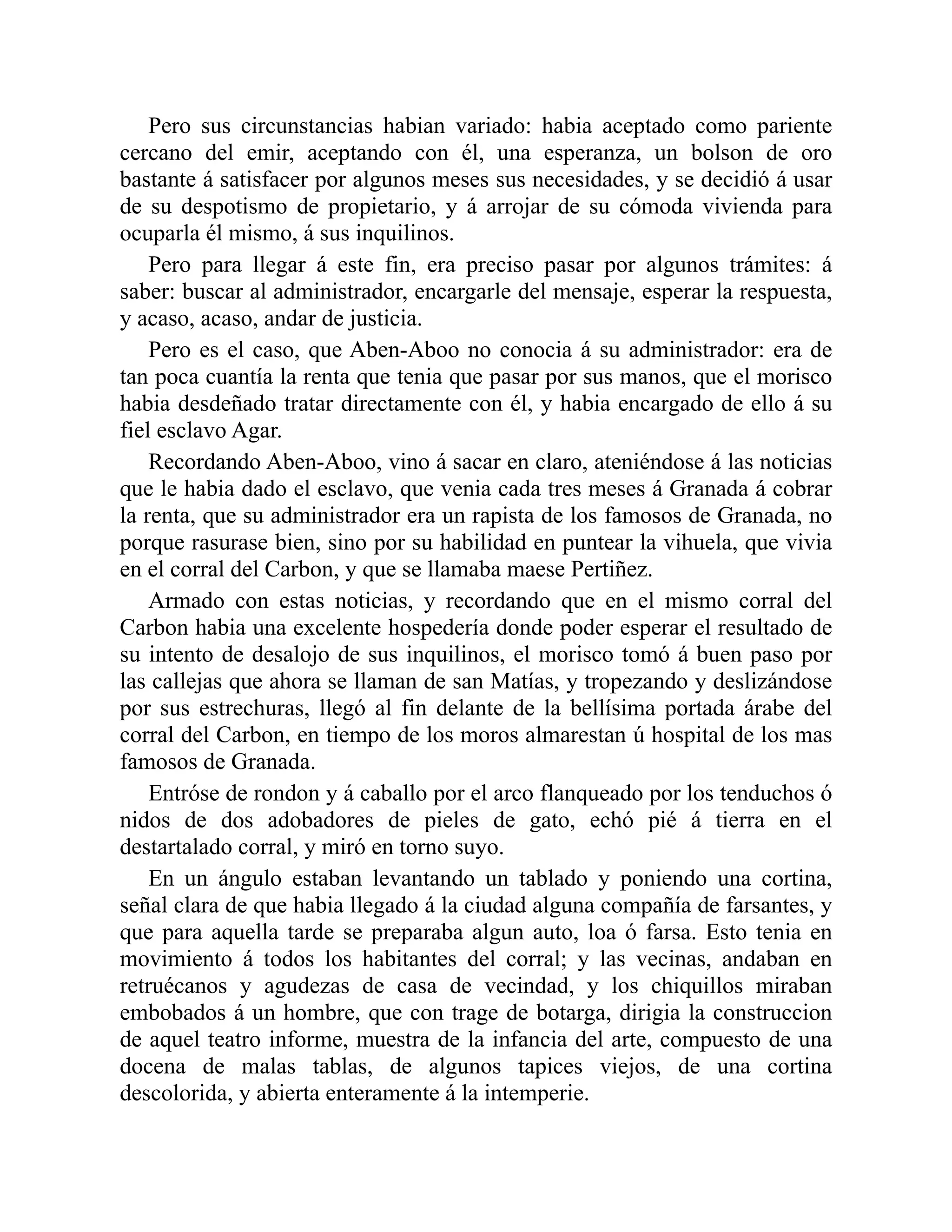 Pero sus circunstancias habian variado: habia aceptado como pariente cercano del emir, aceptando con él, una esperanza, un bolson de oro bastante á satisfacer por algunos meses sus necesidades, y se decidió á usar de su despotismo de propietario, y á arrojar de su cómoda vivienda para ocuparla él mismo, á sus inquilinos. Pero para llegar á este fin, era preciso pasar por algunos trámites: á saber: buscar al administrador, encargarle del mensaje, esperar la respuesta, y acaso, acaso, andar de justicia. Pero es el caso, que Aben-Aboo no conocia á su administrador: era de tan poca cuantía la renta que tenia que pasar por sus manos, que el morisco habia desdeñado tratar directamente con él, y habia encargado de ello á su fiel esclavo Agar. Recordando Aben-Aboo, vino á sacar en claro, ateniéndose á las noticias que le habia dado el esclavo, que venia cada tres meses á Granada á cobrar la renta, que su administrador era un rapista de los famosos de Granada, no porque rasurase bien, sino por su habilidad en puntear la vihuela, que vivia en el corral del Carbon, y que se llamaba maese Pertiñez. Armado con estas noticias, y recordando que en el mismo corral del Carbon habia una excelente hospedería donde poder esperar el resultado de su intento de desalojo de sus inquilinos, el morisco tomó á buen paso por las callejas que ahora se llaman de san Matías, y tropezando y deslizándose por sus estrechuras, llegó al fin delante de la bellísima portada árabe del corral del Carbon, en tiempo de los moros almarestan ú hospital de los mas famosos de Granada. Entróse de rondon y á caballo por el arco flanqueado por los tenduchos ó nidos de dos adobadores de pieles de gato, echó pié á tierra en el destartalado corral, y miró en torno suyo. En un ángulo estaban levantando un tablado y poniendo una cortina, señal clara de que habia llegado á la ciudad alguna compañía de farsantes, y que para aquella tarde se preparaba algun auto, loa ó farsa. Esto tenia en movimiento á todos los habitantes del corral; y las vecinas, andaban en retruécanos y agudezas de casa de vecindad, y los chiquillos miraban embobados á un hombre, que con trage de botarga, dirigia la construccion de aquel teatro informe, muestra de la infancia del arte, compuesto de una docena de malas tablas, de algunos tapices viejos, de una cortina descolorida, y abierta enteramente á la intemperie. 