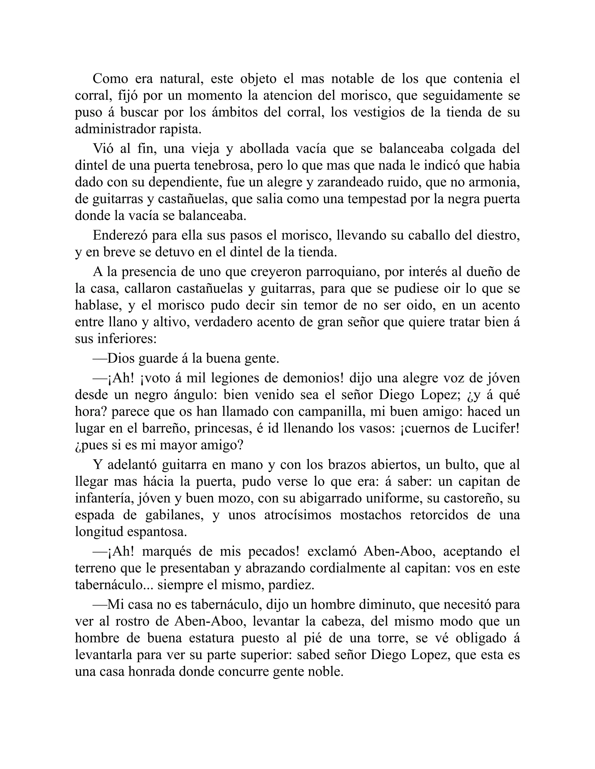Como era natural, este objeto el mas notable de los que contenia el corral, fijó por un momento la atencion del morisco, que seguidamente se puso á buscar por los ámbitos del corral, los vestigios de la tienda de su administrador rapista. Vió al fin, una vieja y abollada vacía que se balanceaba colgada del dintel de una puerta tenebrosa, pero lo que mas que nada le indicó que habia dado con su dependiente, fue un alegre y zarandeado ruido, que no armonia, de guitarras y castañuelas, que salia como una tempestad por la negra puerta donde la vacía se balanceaba. Enderezó para ella sus pasos el morisco, llevando su caballo del diestro, y en breve se detuvo en el dintel de la tienda. A la presencia de uno que creyeron parroquiano, por interés al dueño de la casa, callaron castañuelas y guitarras, para que se pudiese oir lo que se hablase, y el morisco pudo decir sin temor de no ser oido, en un acento entre llano y altivo, verdadero acento de gran señor que quiere tratar bien á sus inferiores: —Dios guarde á la buena gente. —¡Ah! ¡voto á mil legiones de demonios! dijo una alegre voz de jóven desde un negro ángulo: bien venido sea el señor Diego Lopez; ¿y á qué hora? parece que os han llamado con campanilla, mi buen amigo: haced un lugar en el barreño, princesas, é id llenando los vasos: ¡cuernos de Lucifer! ¿pues si es mi mayor amigo? Y adelantó guitarra en mano y con los brazos abiertos, un bulto, que al llegar mas hácia la puerta, pudo verse lo que era: á saber: un capitan de infantería, jóven y buen mozo, con su abigarrado uniforme, su castoreño, su espada de gabilanes, y unos atrocísimos mostachos retorcidos de una longitud espantosa. —¡Ah! marqués de mis pecados! exclamó Aben-Aboo, aceptando el terreno que le presentaban y abrazando cordialmente al capitan: vos en este tabernáculo... siempre el mismo, pardiez. —Mi casa no es tabernáculo, dijo un hombre diminuto, que necesitó para ver al rostro de Aben-Aboo, levantar la cabeza, del mismo modo que un hombre de buena estatura puesto al pié de una torre, se vé obligado á levantarla para ver su parte superior: sabed señor Diego Lopez, que esta es una casa honrada donde concurre gente noble. 