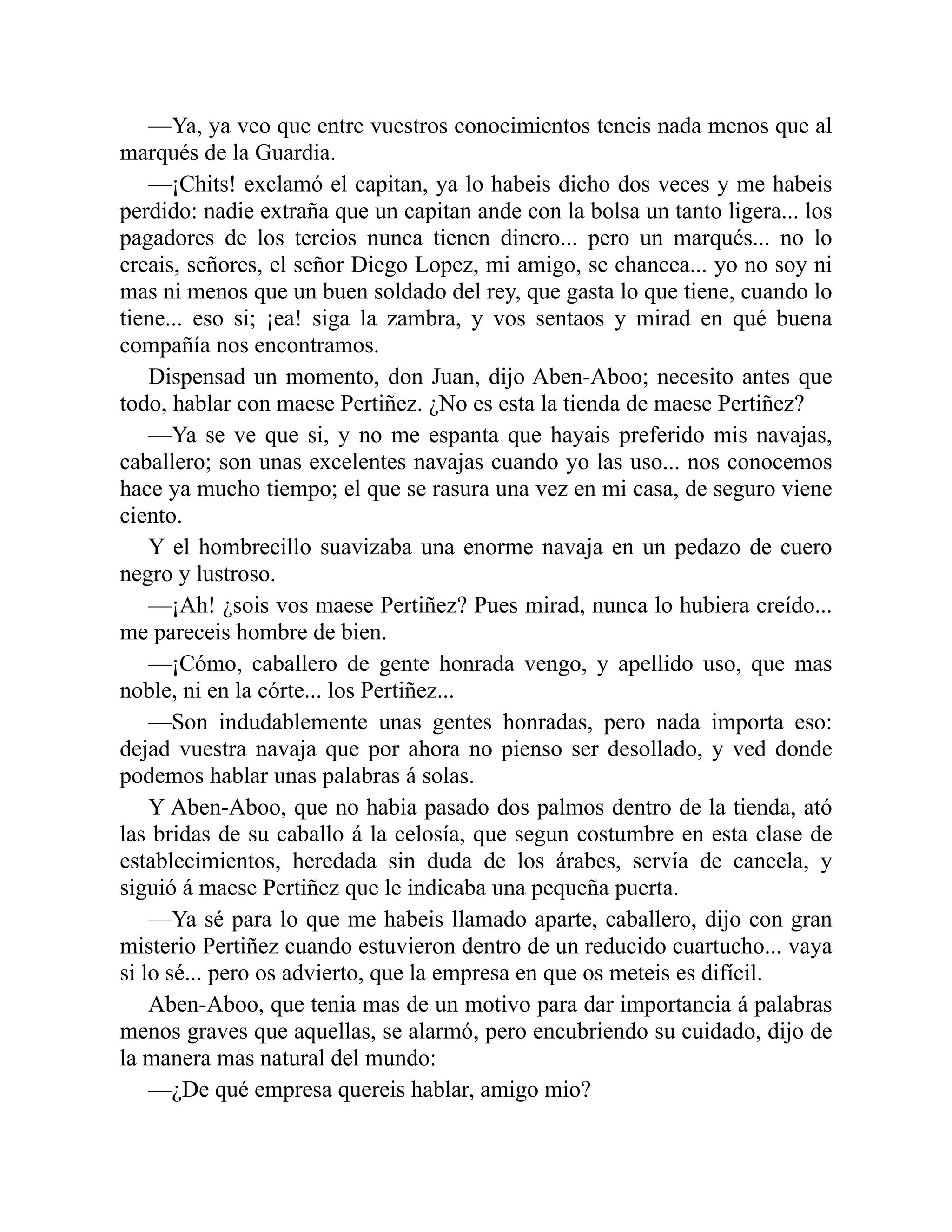 —Ya, ya veo que entre vuestros conocimientos teneis nada menos que al marqués de la Guardia. —¡Chits! exclamó el capitan, ya lo habeis dicho dos veces y me habeis perdido: nadie extraña que un capitan ande con la bolsa un tanto ligera... los pagadores de los tercios nunca tienen dinero... pero un marqués... no lo creais, señores, el señor Diego Lopez, mi amigo, se chancea... yo no soy ni mas ni menos que un buen soldado del rey, que gasta lo que tiene, cuando lo tiene... eso si; ¡ea! siga la zambra, y vos sentaos y mirad en qué buena compañía nos encontramos. Dispensad un momento, don Juan, dijo Aben-Aboo; necesito antes que todo, hablar con maese Pertiñez. ¿No es esta la tienda de maese Pertiñez? —Ya se ve que si, y no me espanta que hayais preferido mis navajas, caballero; son unas excelentes navajas cuando yo las uso... nos conocemos hace ya mucho tiempo; el que se rasura una vez en mi casa, de seguro viene ciento. Y el hombrecillo suavizaba una enorme navaja en un pedazo de cuero negro y lustroso. —¡Ah! ¿sois vos maese Pertiñez? Pues mirad, nunca lo hubiera creído... me pareceis hombre de bien. —¡Cómo, caballero de gente honrada vengo, y apellido uso, que mas noble, ni en la córte... los Pertiñez... —Son indudablemente unas gentes honradas, pero nada importa eso: dejad vuestra navaja que por ahora no pienso ser desollado, y ved donde podemos hablar unas palabras á solas. Y Aben-Aboo, que no habia pasado dos palmos dentro de la tienda, ató las bridas de su caballo á la celosía, que segun costumbre en esta clase de establecimientos, heredada sin duda de los árabes, servía de cancela, y siguió á maese Pertiñez que le indicaba una pequeña puerta. —Ya sé para lo que me habeis llamado aparte, caballero, dijo con gran misterio Pertiñez cuando estuvieron dentro de un reducido cuartucho... vaya si lo sé... pero os advierto, que la empresa en que os meteis es difícil. Aben-Aboo, que tenia mas de un motivo para dar importancia á palabras menos graves que aquellas, se alarmó, pero encubriendo su cuidado, dijo de la manera mas natural del mundo: —¿De qué empresa quereis hablar, amigo mio? 