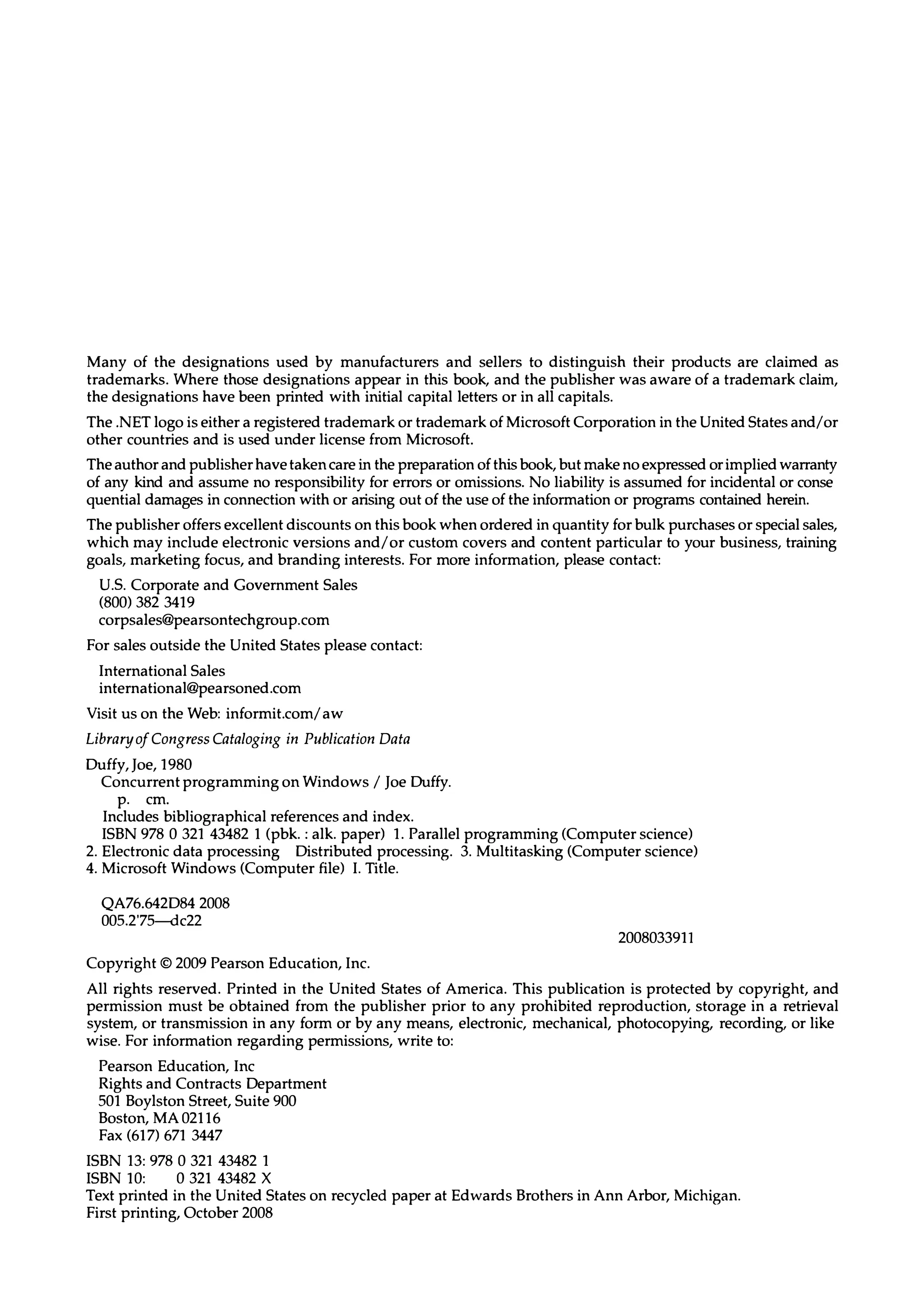 Many of the designations used by manufacturers and sellers to distinguish their products are claimed as trademarks. Where those designations appear in this book, and the publisher was aware of a trademark claim, the designations have been printed with initial capital letters or in all capitals. The .NET logo is either a registered trademark or trademark of Microsoft Corporation in the United States and/or other countries and is used under license from Microsoft. The author and publisher have taken care in the preparation of this book, but make no expressed or impliedwarranty of any kind and assume no responsibility for errors or omissions. No liability is assumed for incidental or conse quential damages in connection with or arising out of the use of the information or programs contained herein. The publisher offers excellent discounts on this book when ordered in quantity for bulk purchases or special sales, which may include electronic versions and/or custom covers and content particular to your business, training goals, marketing focus, and branding interests. For more information, please contact: U.s. Corporate and Government Sales (800) 382 3419 corpsales@pearsontechgroup.com For sales outside the United States please contact: International Sales international@pearsoned.com Visit us on the Web: informit.com/aw Libraryo/CongressCataloging in Publication Data Duffy, Joe, 1980 Concurrent programming on Windows / Joe Duffy. p. cm. Includes bibliographical references and index. ISBN 978 0 321 43482 1 (pbk. : alk. paper) 1. Parallel programming (Computer science) 2. Electronic data processing Distributed processing. 3. Multitasking (Computer science) 4. Microsoft Windows (Computer file) I. Title. QA76.642D84 2008 005.2'75-<1c22 Copyright © 2009 Pearson Education, Inc. 2008033911 All rights reserved. Printed in the United States of America. This publication is protected by copyright, and permission must be obtained from the publisher prior to any prohibited reproduction, storage in a retrieval system, or transmission in any form or by any means, electronic, mechanical, photocopying, recording, or like wise. For information regarding permissions, write to: Pearson Education, Inc Rights and Contracts Department 501 Boylston Street, Suite 900 Boston, MA 02116 Fax (617) 671 3447 ISBN 13: 978 0 321 43482 1 ISBN lO: 0 321 43482 X Text printed in the United States on recycled paper at Edwards Brothers in Ann Arbor, Michigan. First printing, October 2008 