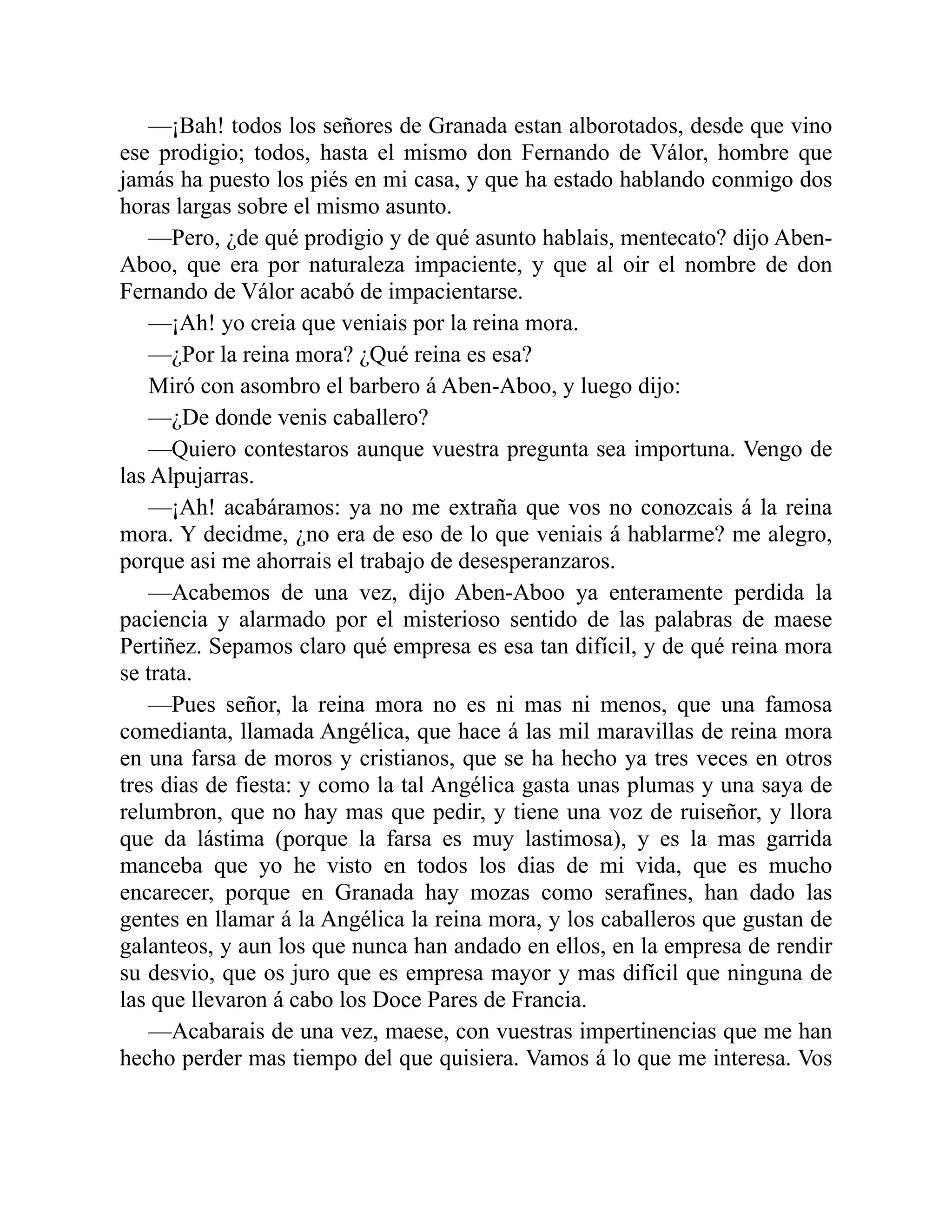 —¡Bah! todos los señores de Granada estan alborotados, desde que vino ese prodigio; todos, hasta el mismo don Fernando de Válor, hombre que jamás ha puesto los piés en mi casa, y que ha estado hablando conmigo dos horas largas sobre el mismo asunto. —Pero, ¿de qué prodigio y de qué asunto hablais, mentecato? dijo Aben- Aboo, que era por naturaleza impaciente, y que al oir el nombre de don Fernando de Válor acabó de impacientarse. —¡Ah! yo creia que veniais por la reina mora. —¿Por la reina mora? ¿Qué reina es esa? Miró con asombro el barbero á Aben-Aboo, y luego dijo: —¿De donde venis caballero? —Quiero contestaros aunque vuestra pregunta sea importuna. Vengo de las Alpujarras. —¡Ah! acabáramos: ya no me extraña que vos no conozcais á la reina mora. Y decidme, ¿no era de eso de lo que veniais á hablarme? me alegro, porque asi me ahorrais el trabajo de desesperanzaros. —Acabemos de una vez, dijo Aben-Aboo ya enteramente perdida la paciencia y alarmado por el misterioso sentido de las palabras de maese Pertiñez. Sepamos claro qué empresa es esa tan difícil, y de qué reina mora se trata. —Pues señor, la reina mora no es ni mas ni menos, que una famosa comedianta, llamada Angélica, que hace á las mil maravillas de reina mora en una farsa de moros y cristianos, que se ha hecho ya tres veces en otros tres dias de fiesta: y como la tal Angélica gasta unas plumas y una saya de relumbron, que no hay mas que pedir, y tiene una voz de ruiseñor, y llora que da lástima (porque la farsa es muy lastimosa), y es la mas garrida manceba que yo he visto en todos los dias de mi vida, que es mucho encarecer, porque en Granada hay mozas como serafines, han dado las gentes en llamar á la Angélica la reina mora, y los caballeros que gustan de galanteos, y aun los que nunca han andado en ellos, en la empresa de rendir su desvio, que os juro que es empresa mayor y mas difícil que ninguna de las que llevaron á cabo los Doce Pares de Francia. —Acabarais de una vez, maese, con vuestras impertinencias que me han hecho perder mas tiempo del que quisiera. Vamos á lo que me interesa. Vos 
