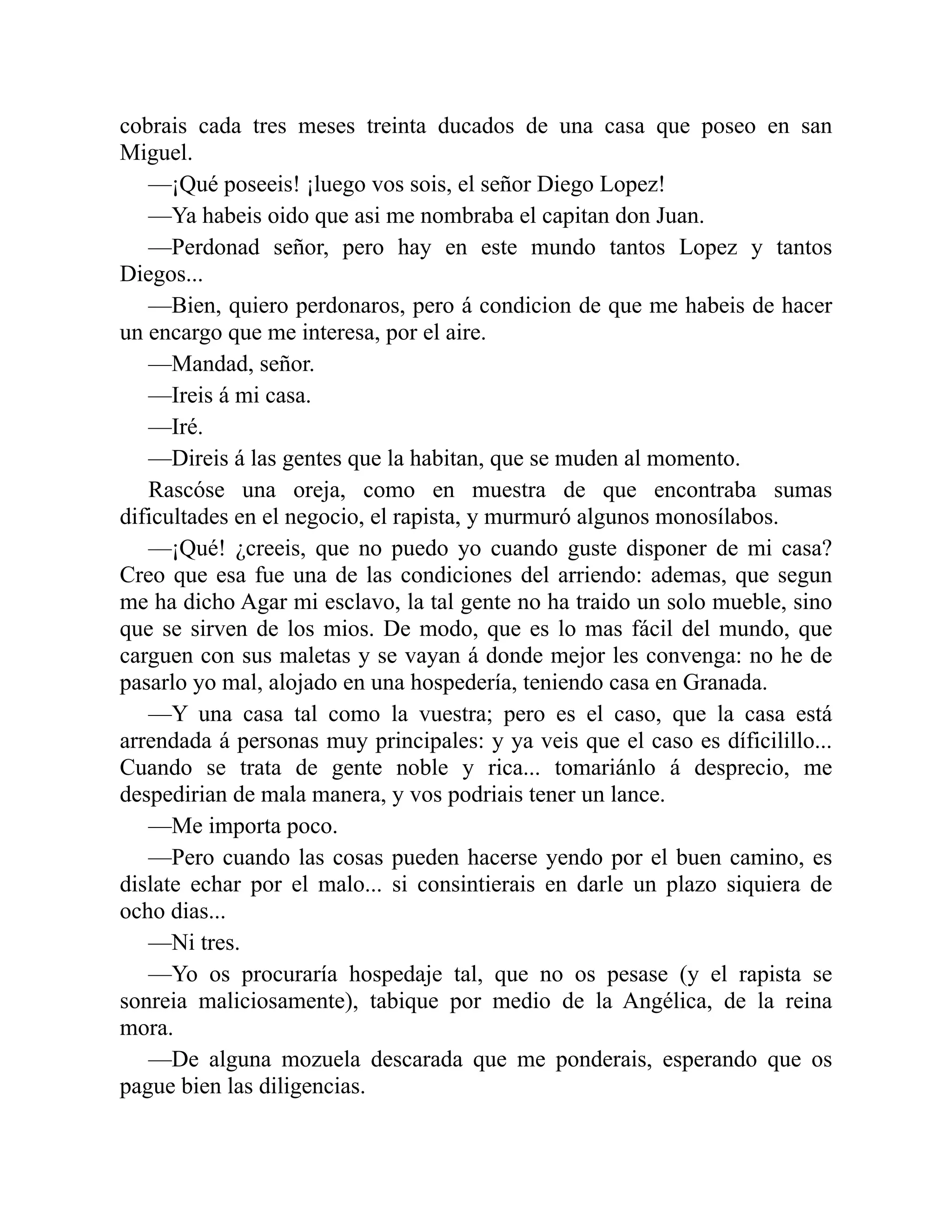 cobrais cada tres meses treinta ducados de una casa que poseo en san Miguel. —¡Qué poseeis! ¡luego vos sois, el señor Diego Lopez! —Ya habeis oido que asi me nombraba el capitan don Juan. —Perdonad señor, pero hay en este mundo tantos Lopez y tantos Diegos... —Bien, quiero perdonaros, pero á condicion de que me habeis de hacer un encargo que me interesa, por el aire. —Mandad, señor. —Ireis á mi casa. —Iré. —Direis á las gentes que la habitan, que se muden al momento. Rascóse una oreja, como en muestra de que encontraba sumas dificultades en el negocio, el rapista, y murmuró algunos monosílabos. —¡Qué! ¿creeis, que no puedo yo cuando guste disponer de mi casa? Creo que esa fue una de las condiciones del arriendo: ademas, que segun me ha dicho Agar mi esclavo, la tal gente no ha traido un solo mueble, sino que se sirven de los mios. De modo, que es lo mas fácil del mundo, que carguen con sus maletas y se vayan á donde mejor les convenga: no he de pasarlo yo mal, alojado en una hospedería, teniendo casa en Granada. —Y una casa tal como la vuestra; pero es el caso, que la casa está arrendada á personas muy principales: y ya veis que el caso es díficilillo... Cuando se trata de gente noble y rica... tomariánlo á desprecio, me despedirian de mala manera, y vos podriais tener un lance. —Me importa poco. —Pero cuando las cosas pueden hacerse yendo por el buen camino, es dislate echar por el malo... si consintierais en darle un plazo siquiera de ocho dias... —Ni tres. —Yo os procuraría hospedaje tal, que no os pesase (y el rapista se sonreia maliciosamente), tabique por medio de la Angélica, de la reina mora. —De alguna mozuela descarada que me ponderais, esperando que os pague bien las diligencias. 