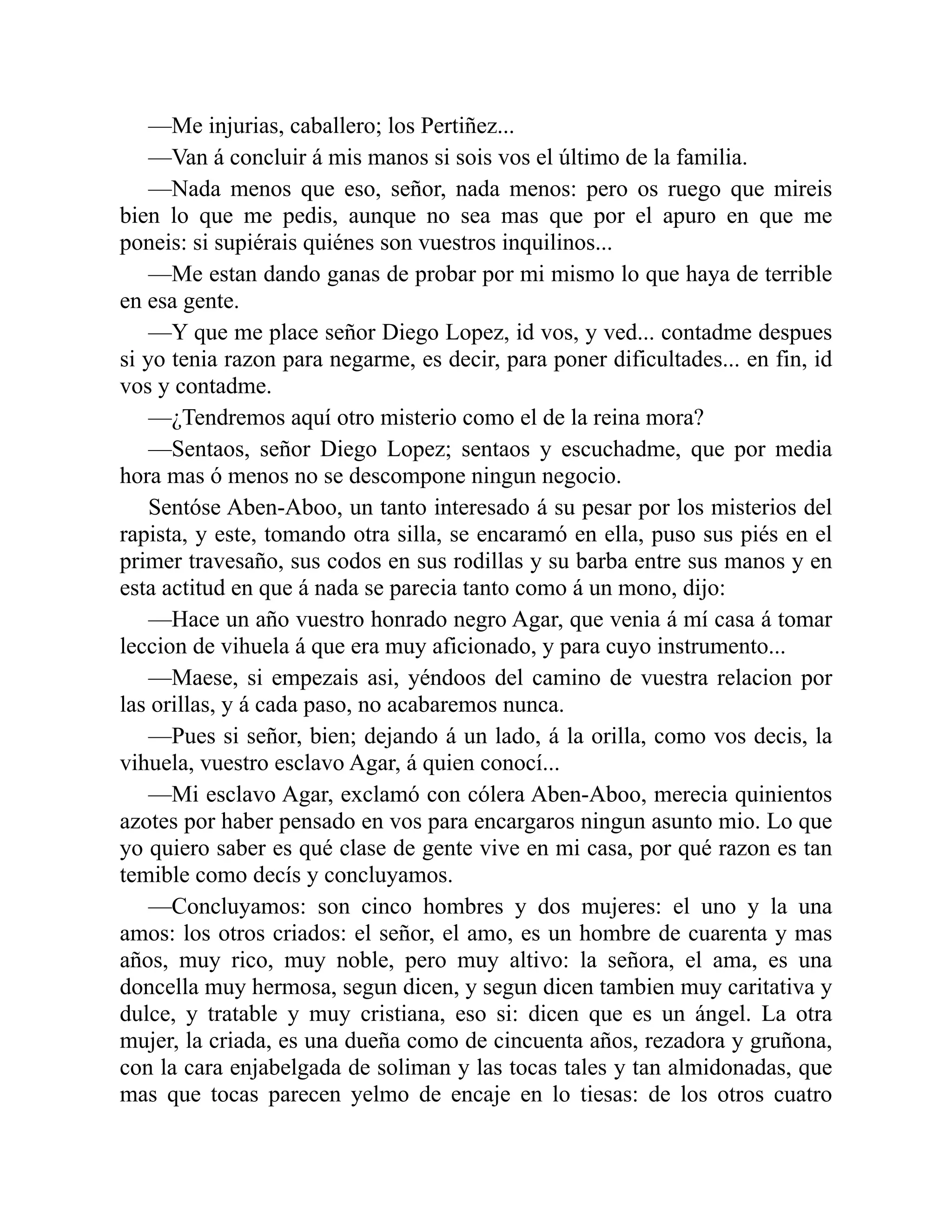 —Me injurias, caballero; los Pertiñez... —Van á concluir á mis manos si sois vos el último de la familia. —Nada menos que eso, señor, nada menos: pero os ruego que mireis bien lo que me pedis, aunque no sea mas que por el apuro en que me poneis: si supiérais quiénes son vuestros inquilinos... —Me estan dando ganas de probar por mi mismo lo que haya de terrible en esa gente. —Y que me place señor Diego Lopez, id vos, y ved... contadme despues si yo tenia razon para negarme, es decir, para poner dificultades... en fin, id vos y contadme. —¿Tendremos aquí otro misterio como el de la reina mora? —Sentaos, señor Diego Lopez; sentaos y escuchadme, que por media hora mas ó menos no se descompone ningun negocio. Sentóse Aben-Aboo, un tanto interesado á su pesar por los misterios del rapista, y este, tomando otra silla, se encaramó en ella, puso sus piés en el primer travesaño, sus codos en sus rodillas y su barba entre sus manos y en esta actitud en que á nada se parecia tanto como á un mono, dijo: —Hace un año vuestro honrado negro Agar, que venia á mí casa á tomar leccion de vihuela á que era muy aficionado, y para cuyo instrumento... —Maese, si empezais asi, yéndoos del camino de vuestra relacion por las orillas, y á cada paso, no acabaremos nunca. —Pues si señor, bien; dejando á un lado, á la orilla, como vos decis, la vihuela, vuestro esclavo Agar, á quien conocí... —Mi esclavo Agar, exclamó con cólera Aben-Aboo, merecia quinientos azotes por haber pensado en vos para encargaros ningun asunto mio. Lo que yo quiero saber es qué clase de gente vive en mi casa, por qué razon es tan temible como decís y concluyamos. —Concluyamos: son cinco hombres y dos mujeres: el uno y la una amos: los otros criados: el señor, el amo, es un hombre de cuarenta y mas años, muy rico, muy noble, pero muy altivo: la señora, el ama, es una doncella muy hermosa, segun dicen, y segun dicen tambien muy caritativa y dulce, y tratable y muy cristiana, eso si: dicen que es un ángel. La otra mujer, la criada, es una dueña como de cincuenta años, rezadora y gruñona, con la cara enjabelgada de soliman y las tocas tales y tan almidonadas, que mas que tocas parecen yelmo de encaje en lo tiesas: de los otros cuatro 