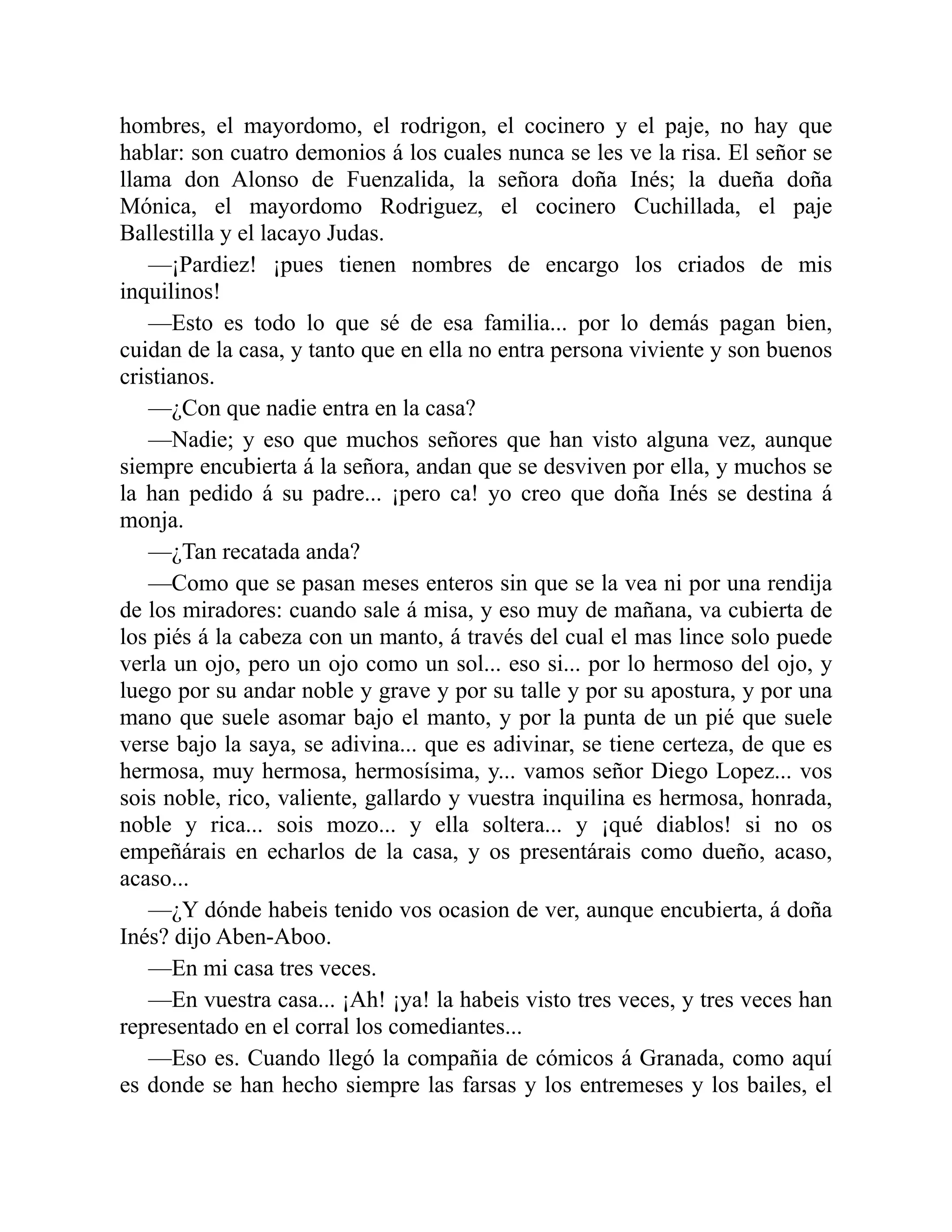 hombres, el mayordomo, el rodrigon, el cocinero y el paje, no hay que hablar: son cuatro demonios á los cuales nunca se les ve la risa. El señor se llama don Alonso de Fuenzalida, la señora doña Inés; la dueña doña Mónica, el mayordomo Rodriguez, el cocinero Cuchillada, el paje Ballestilla y el lacayo Judas. —¡Pardiez! ¡pues tienen nombres de encargo los criados de mis inquilinos! —Esto es todo lo que sé de esa familia... por lo demás pagan bien, cuidan de la casa, y tanto que en ella no entra persona viviente y son buenos cristianos. —¿Con que nadie entra en la casa? —Nadie; y eso que muchos señores que han visto alguna vez, aunque siempre encubierta á la señora, andan que se desviven por ella, y muchos se la han pedido á su padre... ¡pero ca! yo creo que doña Inés se destina á monja. —¿Tan recatada anda? —Como que se pasan meses enteros sin que se la vea ni por una rendija de los miradores: cuando sale á misa, y eso muy de mañana, va cubierta de los piés á la cabeza con un manto, á través del cual el mas lince solo puede verla un ojo, pero un ojo como un sol... eso si... por lo hermoso del ojo, y luego por su andar noble y grave y por su talle y por su apostura, y por una mano que suele asomar bajo el manto, y por la punta de un pié que suele verse bajo la saya, se adivina... que es adivinar, se tiene certeza, de que es hermosa, muy hermosa, hermosísima, y... vamos señor Diego Lopez... vos sois noble, rico, valiente, gallardo y vuestra inquilina es hermosa, honrada, noble y rica... sois mozo... y ella soltera... y ¡qué diablos! si no os empeñárais en echarlos de la casa, y os presentárais como dueño, acaso, acaso... —¿Y dónde habeis tenido vos ocasion de ver, aunque encubierta, á doña Inés? dijo Aben-Aboo. —En mi casa tres veces. —En vuestra casa... ¡Ah! ¡ya! la habeis visto tres veces, y tres veces han representado en el corral los comediantes... —Eso es. Cuando llegó la compañia de cómicos á Granada, como aquí es donde se han hecho siempre las farsas y los entremeses y los bailes, el 