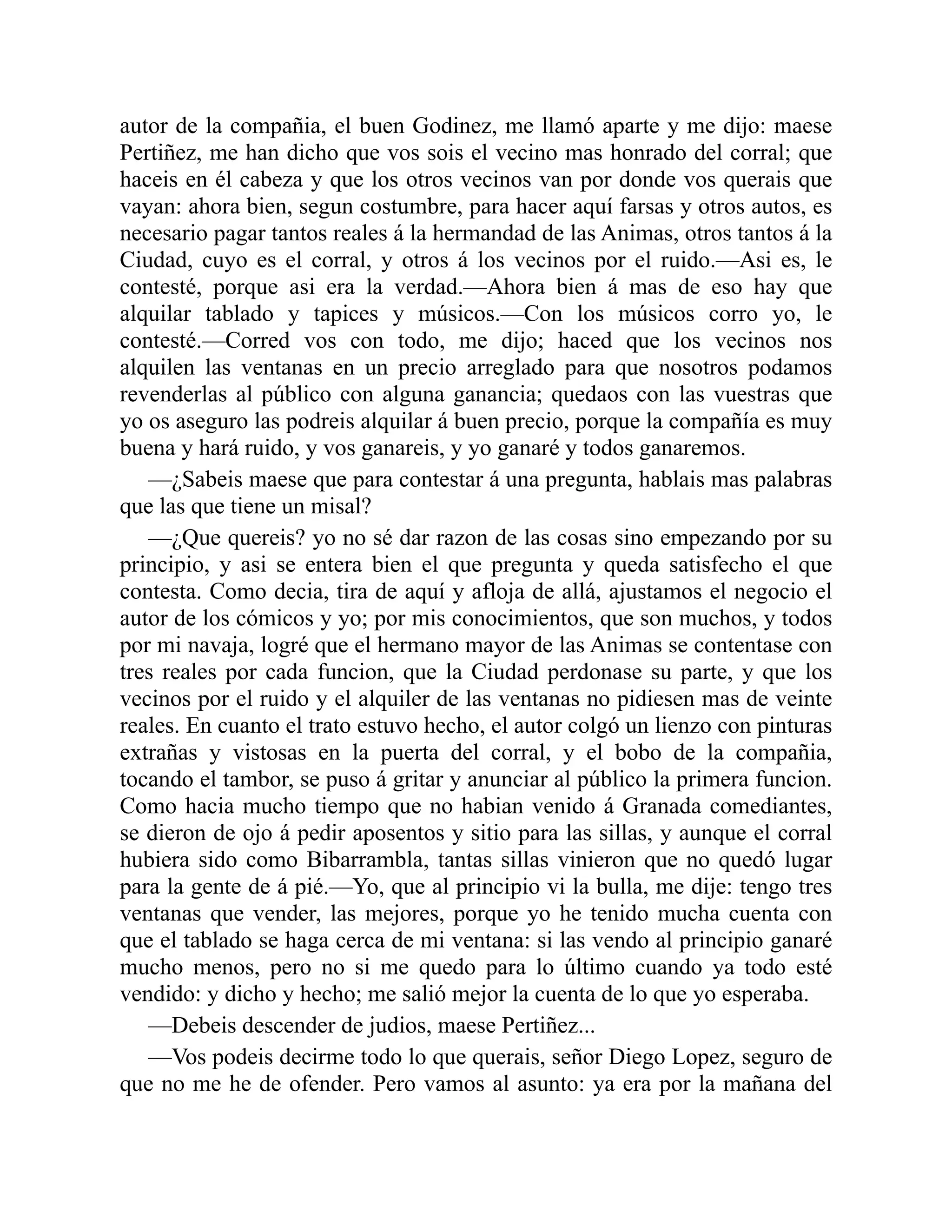 autor de la compañia, el buen Godinez, me llamó aparte y me dijo: maese Pertiñez, me han dicho que vos sois el vecino mas honrado del corral; que haceis en él cabeza y que los otros vecinos van por donde vos querais que vayan: ahora bien, segun costumbre, para hacer aquí farsas y otros autos, es necesario pagar tantos reales á la hermandad de las Animas, otros tantos á la Ciudad, cuyo es el corral, y otros á los vecinos por el ruido.—Asi es, le contesté, porque asi era la verdad.—Ahora bien á mas de eso hay que alquilar tablado y tapices y músicos.—Con los músicos corro yo, le contesté.—Corred vos con todo, me dijo; haced que los vecinos nos alquilen las ventanas en un precio arreglado para que nosotros podamos revenderlas al público con alguna ganancia; quedaos con las vuestras que yo os aseguro las podreis alquilar á buen precio, porque la compañía es muy buena y hará ruido, y vos ganareis, y yo ganaré y todos ganaremos. —¿Sabeis maese que para contestar á una pregunta, hablais mas palabras que las que tiene un misal? —¿Que quereis? yo no sé dar razon de las cosas sino empezando por su principio, y asi se entera bien el que pregunta y queda satisfecho el que contesta. Como decia, tira de aquí y afloja de allá, ajustamos el negocio el autor de los cómicos y yo; por mis conocimientos, que son muchos, y todos por mi navaja, logré que el hermano mayor de las Animas se contentase con tres reales por cada funcion, que la Ciudad perdonase su parte, y que los vecinos por el ruido y el alquiler de las ventanas no pidiesen mas de veinte reales. En cuanto el trato estuvo hecho, el autor colgó un lienzo con pinturas extrañas y vistosas en la puerta del corral, y el bobo de la compañia, tocando el tambor, se puso á gritar y anunciar al público la primera funcion. Como hacia mucho tiempo que no habian venido á Granada comediantes, se dieron de ojo á pedir aposentos y sitio para las sillas, y aunque el corral hubiera sido como Bibarrambla, tantas sillas vinieron que no quedó lugar para la gente de á pié.—Yo, que al principio vi la bulla, me dije: tengo tres ventanas que vender, las mejores, porque yo he tenido mucha cuenta con que el tablado se haga cerca de mi ventana: si las vendo al principio ganaré mucho menos, pero no si me quedo para lo último cuando ya todo esté vendido: y dicho y hecho; me salió mejor la cuenta de lo que yo esperaba. —Debeis descender de judios, maese Pertiñez... —Vos podeis decirme todo lo que querais, señor Diego Lopez, seguro de que no me he de ofender. Pero vamos al asunto: ya era por la mañana del 