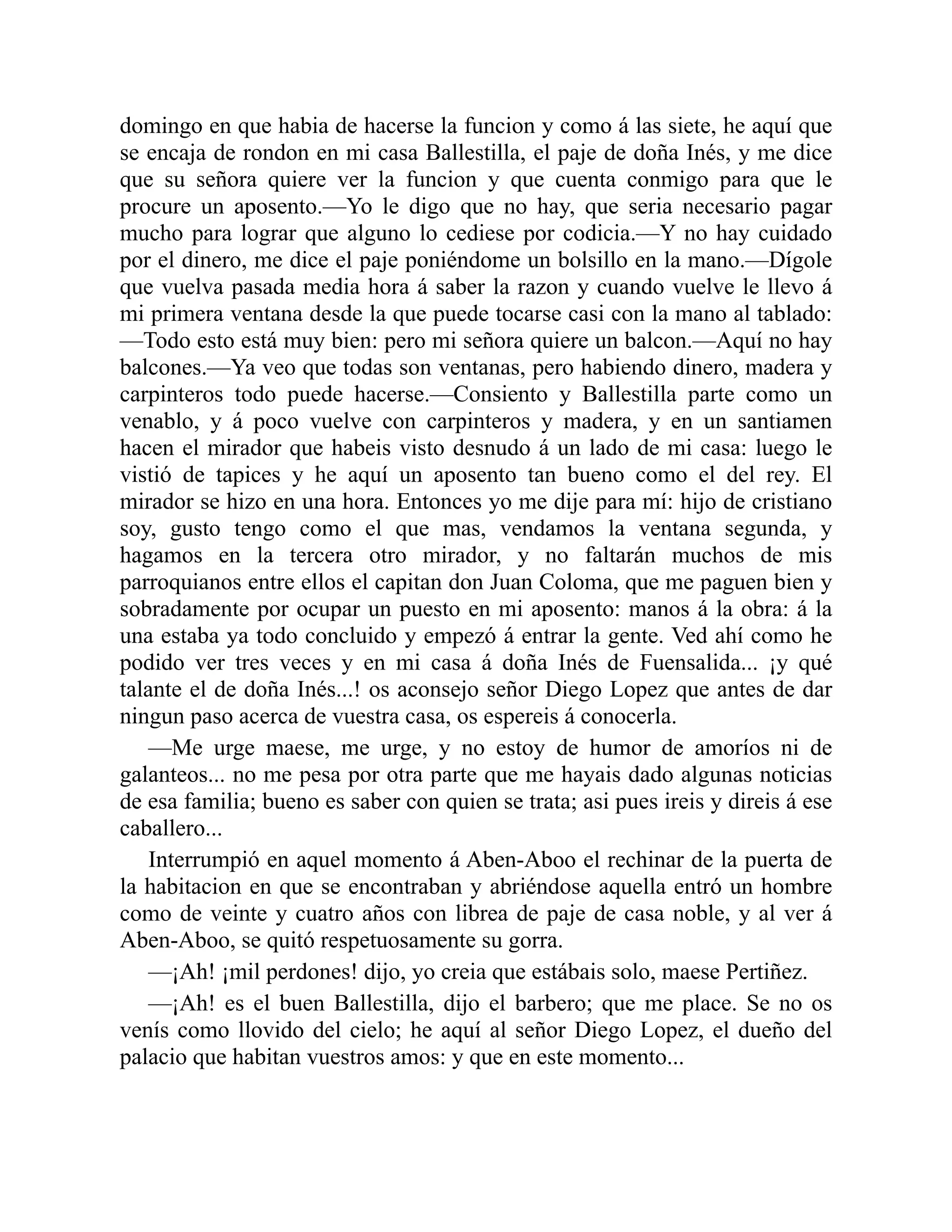 domingo en que habia de hacerse la funcion y como á las siete, he aquí que se encaja de rondon en mi casa Ballestilla, el paje de doña Inés, y me dice que su señora quiere ver la funcion y que cuenta conmigo para que le procure un aposento.—Yo le digo que no hay, que seria necesario pagar mucho para lograr que alguno lo cediese por codicia.—Y no hay cuidado por el dinero, me dice el paje poniéndome un bolsillo en la mano.—Dígole que vuelva pasada media hora á saber la razon y cuando vuelve le llevo á mi primera ventana desde la que puede tocarse casi con la mano al tablado: —Todo esto está muy bien: pero mi señora quiere un balcon.—Aquí no hay balcones.—Ya veo que todas son ventanas, pero habiendo dinero, madera y carpinteros todo puede hacerse.—Consiento y Ballestilla parte como un venablo, y á poco vuelve con carpinteros y madera, y en un santiamen hacen el mirador que habeis visto desnudo á un lado de mi casa: luego le vistió de tapices y he aquí un aposento tan bueno como el del rey. El mirador se hizo en una hora. Entonces yo me dije para mí: hijo de cristiano soy, gusto tengo como el que mas, vendamos la ventana segunda, y hagamos en la tercera otro mirador, y no faltarán muchos de mis parroquianos entre ellos el capitan don Juan Coloma, que me paguen bien y sobradamente por ocupar un puesto en mi aposento: manos á la obra: á la una estaba ya todo concluido y empezó á entrar la gente. Ved ahí como he podido ver tres veces y en mi casa á doña Inés de Fuensalida... ¡y qué talante el de doña Inés...! os aconsejo señor Diego Lopez que antes de dar ningun paso acerca de vuestra casa, os espereis á conocerla. —Me urge maese, me urge, y no estoy de humor de amoríos ni de galanteos... no me pesa por otra parte que me hayais dado algunas noticias de esa familia; bueno es saber con quien se trata; asi pues ireis y direis á ese caballero... Interrumpió en aquel momento á Aben-Aboo el rechinar de la puerta de la habitacion en que se encontraban y abriéndose aquella entró un hombre como de veinte y cuatro años con librea de paje de casa noble, y al ver á Aben-Aboo, se quitó respetuosamente su gorra. —¡Ah! ¡mil perdones! dijo, yo creia que estábais solo, maese Pertiñez. —¡Ah! es el buen Ballestilla, dijo el barbero; que me place. Se no os venís como llovido del cielo; he aquí al señor Diego Lopez, el dueño del palacio que habitan vuestros amos: y que en este momento... 