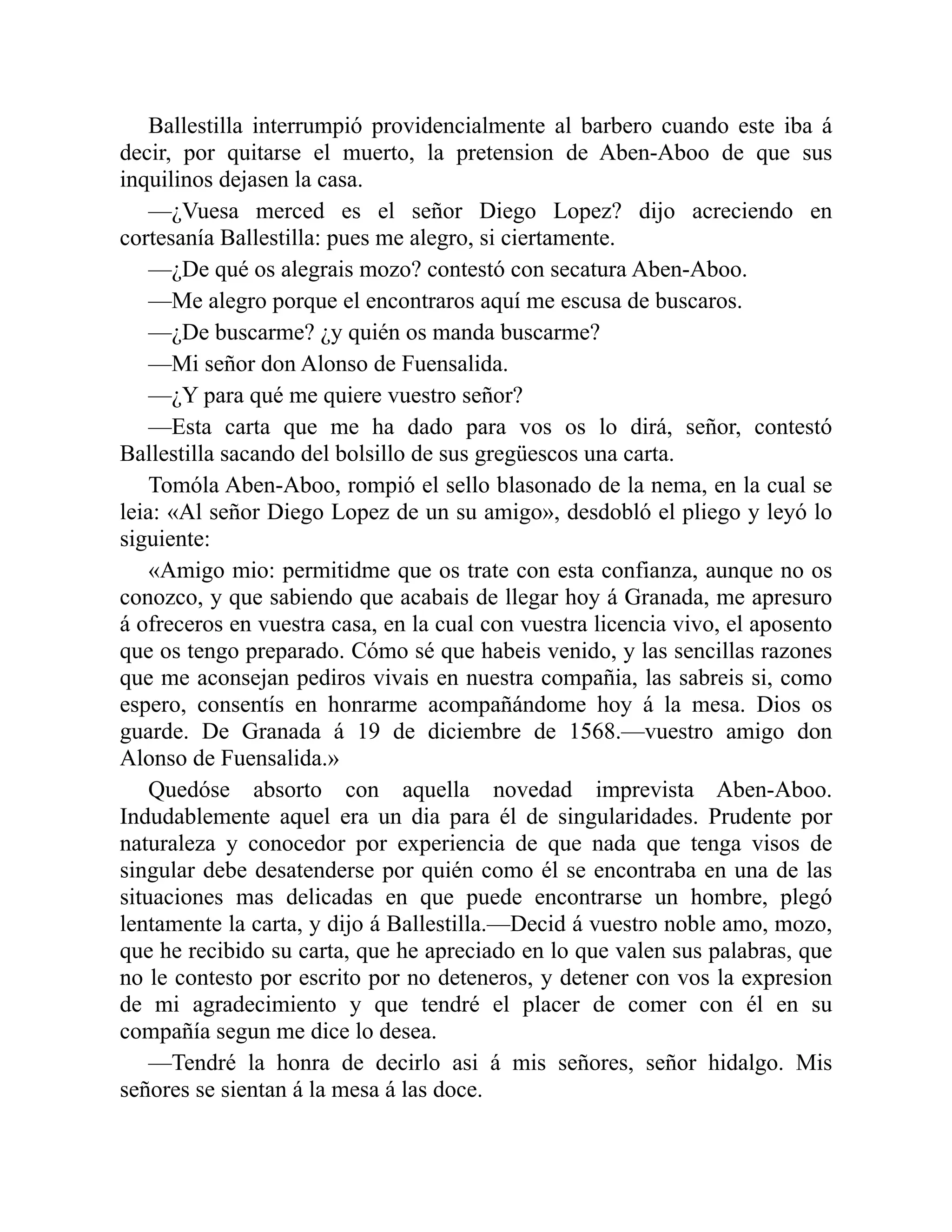 Ballestilla interrumpió providencialmente al barbero cuando este iba á decir, por quitarse el muerto, la pretension de Aben-Aboo de que sus inquilinos dejasen la casa. —¿Vuesa merced es el señor Diego Lopez? dijo acreciendo en cortesanía Ballestilla: pues me alegro, si ciertamente. —¿De qué os alegrais mozo? contestó con secatura Aben-Aboo. —Me alegro porque el encontraros aquí me escusa de buscaros. —¿De buscarme? ¿y quién os manda buscarme? —Mi señor don Alonso de Fuensalida. —¿Y para qué me quiere vuestro señor? —Esta carta que me ha dado para vos os lo dirá, señor, contestó Ballestilla sacando del bolsillo de sus gregüescos una carta. Tomóla Aben-Aboo, rompió el sello blasonado de la nema, en la cual se leia: «Al señor Diego Lopez de un su amigo», desdobló el pliego y leyó lo siguiente: «Amigo mio: permitidme que os trate con esta confianza, aunque no os conozco, y que sabiendo que acabais de llegar hoy á Granada, me apresuro á ofreceros en vuestra casa, en la cual con vuestra licencia vivo, el aposento que os tengo preparado. Cómo sé que habeis venido, y las sencillas razones que me aconsejan pediros vivais en nuestra compañia, las sabreis si, como espero, consentís en honrarme acompañándome hoy á la mesa. Dios os guarde. De Granada á 19 de diciembre de 1568.—vuestro amigo don Alonso de Fuensalida.» Quedóse absorto con aquella novedad imprevista Aben-Aboo. Indudablemente aquel era un dia para él de singularidades. Prudente por naturaleza y conocedor por experiencia de que nada que tenga visos de singular debe desatenderse por quién como él se encontraba en una de las situaciones mas delicadas en que puede encontrarse un hombre, plegó lentamente la carta, y dijo á Ballestilla.—Decid á vuestro noble amo, mozo, que he recibido su carta, que he apreciado en lo que valen sus palabras, que no le contesto por escrito por no deteneros, y detener con vos la expresion de mi agradecimiento y que tendré el placer de comer con él en su compañía segun me dice lo desea. —Tendré la honra de decirlo asi á mis señores, señor hidalgo. Mis señores se sientan á la mesa á las doce. 