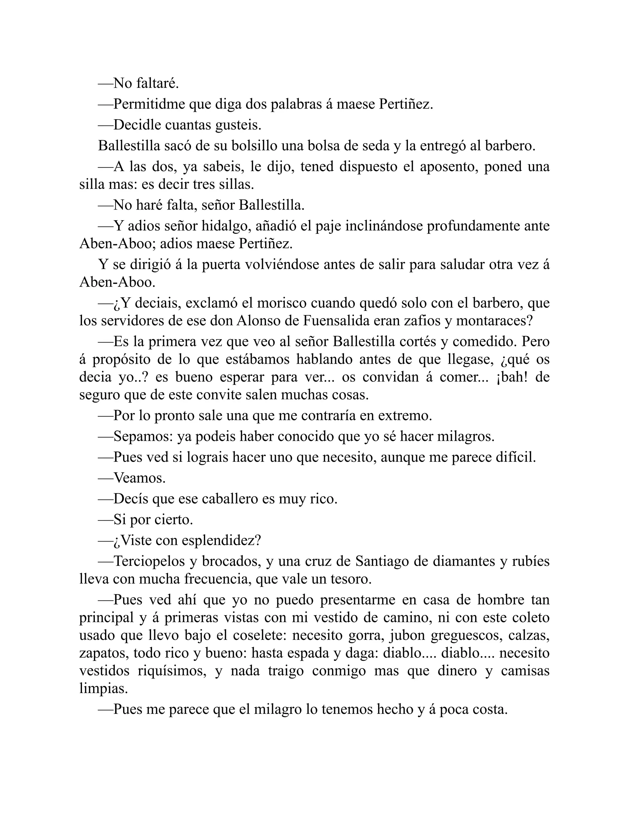 —No faltaré. —Permitidme que diga dos palabras á maese Pertiñez. —Decidle cuantas gusteis. Ballestilla sacó de su bolsillo una bolsa de seda y la entregó al barbero. —A las dos, ya sabeis, le dijo, tened dispuesto el aposento, poned una silla mas: es decir tres sillas. —No haré falta, señor Ballestilla. —Y adios señor hidalgo, añadió el paje inclinándose profundamente ante Aben-Aboo; adios maese Pertiñez. Y se dirigió á la puerta volviéndose antes de salir para saludar otra vez á Aben-Aboo. —¿Y deciais, exclamó el morisco cuando quedó solo con el barbero, que los servidores de ese don Alonso de Fuensalida eran zafios y montaraces? —Es la primera vez que veo al señor Ballestilla cortés y comedido. Pero á propósito de lo que estábamos hablando antes de que llegase, ¿qué os decia yo..? es bueno esperar para ver... os convidan á comer... ¡bah! de seguro que de este convite salen muchas cosas. —Por lo pronto sale una que me contraría en extremo. —Sepamos: ya podeis haber conocido que yo sé hacer milagros. —Pues ved si lograis hacer uno que necesito, aunque me parece difícil. —Veamos. —Decís que ese caballero es muy rico. —Si por cierto. —¿Viste con esplendidez? —Terciopelos y brocados, y una cruz de Santiago de diamantes y rubíes lleva con mucha frecuencia, que vale un tesoro. —Pues ved ahí que yo no puedo presentarme en casa de hombre tan principal y á primeras vistas con mi vestido de camino, ni con este coleto usado que llevo bajo el coselete: necesito gorra, jubon greguescos, calzas, zapatos, todo rico y bueno: hasta espada y daga: diablo.... diablo.... necesito vestidos riquísimos, y nada traigo conmigo mas que dinero y camisas limpias. —Pues me parece que el milagro lo tenemos hecho y á poca costa. 