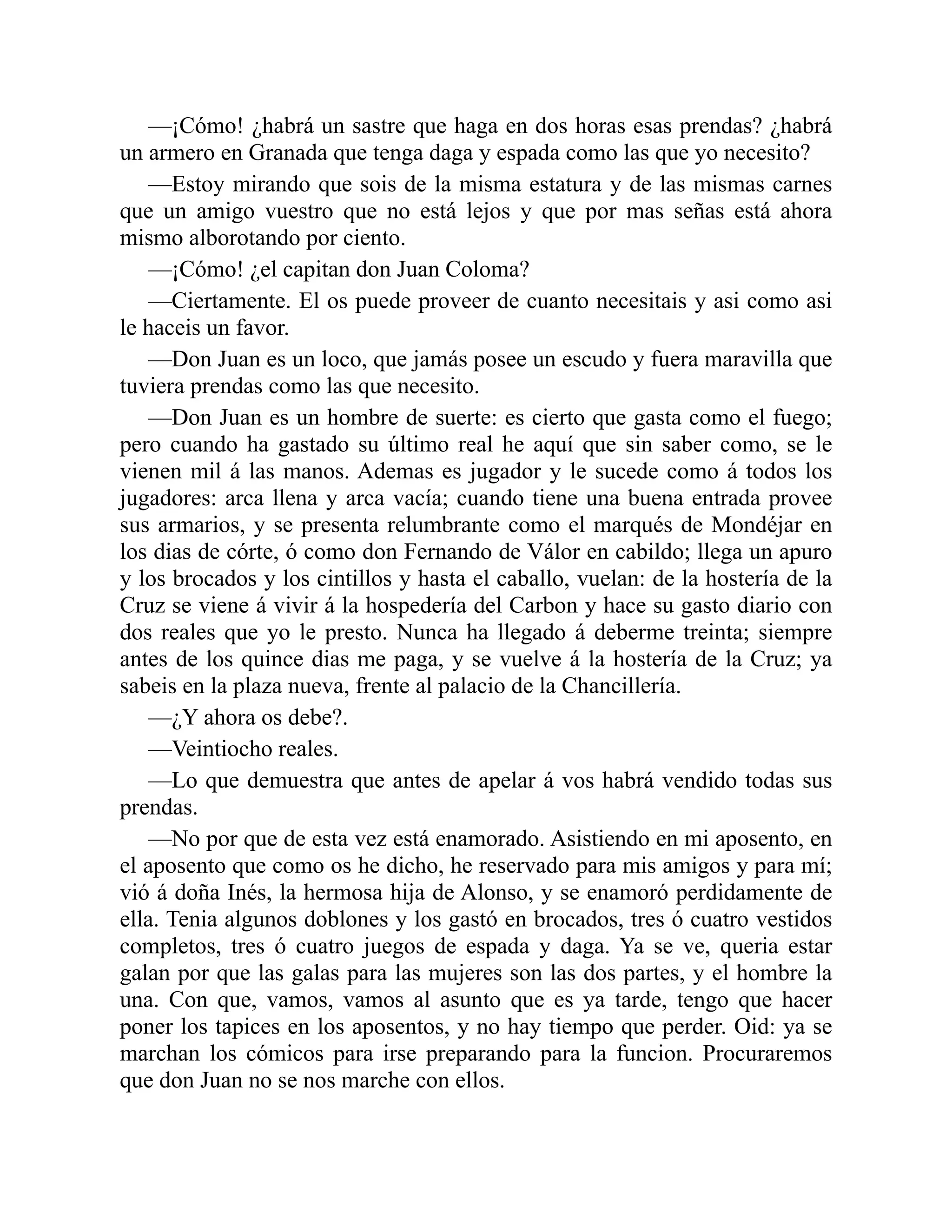 —¡Cómo! ¿habrá un sastre que haga en dos horas esas prendas? ¿habrá un armero en Granada que tenga daga y espada como las que yo necesito? —Estoy mirando que sois de la misma estatura y de las mismas carnes que un amigo vuestro que no está lejos y que por mas señas está ahora mismo alborotando por ciento. —¡Cómo! ¿el capitan don Juan Coloma? —Ciertamente. El os puede proveer de cuanto necesitais y asi como asi le haceis un favor. —Don Juan es un loco, que jamás posee un escudo y fuera maravilla que tuviera prendas como las que necesito. —Don Juan es un hombre de suerte: es cierto que gasta como el fuego; pero cuando ha gastado su último real he aquí que sin saber como, se le vienen mil á las manos. Ademas es jugador y le sucede como á todos los jugadores: arca llena y arca vacía; cuando tiene una buena entrada provee sus armarios, y se presenta relumbrante como el marqués de Mondéjar en los dias de córte, ó como don Fernando de Válor en cabildo; llega un apuro y los brocados y los cintillos y hasta el caballo, vuelan: de la hostería de la Cruz se viene á vivir á la hospedería del Carbon y hace su gasto diario con dos reales que yo le presto. Nunca ha llegado á deberme treinta; siempre antes de los quince dias me paga, y se vuelve á la hostería de la Cruz; ya sabeis en la plaza nueva, frente al palacio de la Chancillería. —¿Y ahora os debe?. —Veintiocho reales. —Lo que demuestra que antes de apelar á vos habrá vendido todas sus prendas. —No por que de esta vez está enamorado. Asistiendo en mi aposento, en el aposento que como os he dicho, he reservado para mis amigos y para mí; vió á doña Inés, la hermosa hija de Alonso, y se enamoró perdidamente de ella. Tenia algunos doblones y los gastó en brocados, tres ó cuatro vestidos completos, tres ó cuatro juegos de espada y daga. Ya se ve, queria estar galan por que las galas para las mujeres son las dos partes, y el hombre la una. Con que, vamos, vamos al asunto que es ya tarde, tengo que hacer poner los tapices en los aposentos, y no hay tiempo que perder. Oid: ya se marchan los cómicos para irse preparando para la funcion. Procuraremos que don Juan no se nos marche con ellos. 