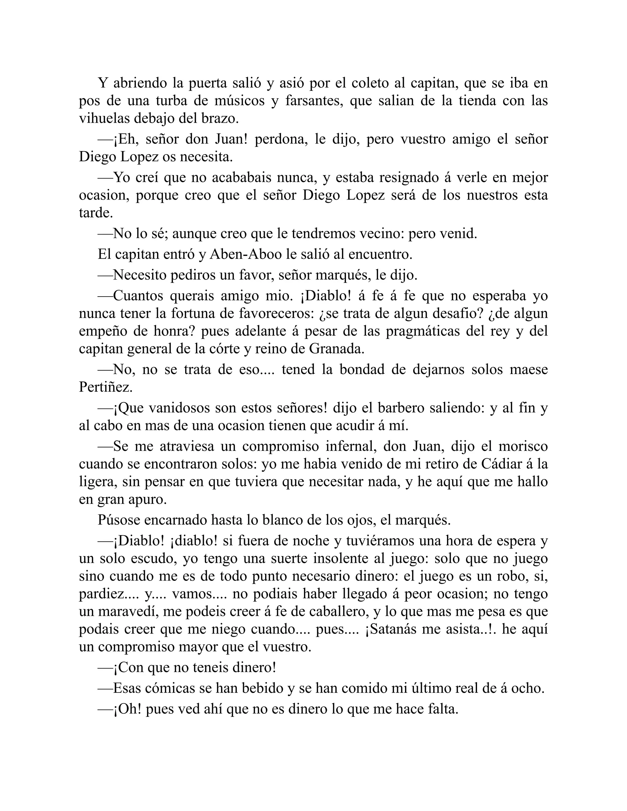 Y abriendo la puerta salió y asió por el coleto al capitan, que se iba en pos de una turba de músicos y farsantes, que salian de la tienda con las vihuelas debajo del brazo. —¡Eh, señor don Juan! perdona, le dijo, pero vuestro amigo el señor Diego Lopez os necesita. —Yo creí que no acababais nunca, y estaba resignado á verle en mejor ocasion, porque creo que el señor Diego Lopez será de los nuestros esta tarde. —No lo sé; aunque creo que le tendremos vecino: pero venid. El capitan entró y Aben-Aboo le salió al encuentro. —Necesito pediros un favor, señor marqués, le dijo. —Cuantos querais amigo mio. ¡Diablo! á fe á fe que no esperaba yo nunca tener la fortuna de favoreceros: ¿se trata de algun desafio? ¿de algun empeño de honra? pues adelante á pesar de las pragmáticas del rey y del capitan general de la córte y reino de Granada. —No, no se trata de eso.... tened la bondad de dejarnos solos maese Pertiñez. —¡Que vanidosos son estos señores! dijo el barbero saliendo: y al fin y al cabo en mas de una ocasion tienen que acudir á mí. —Se me atraviesa un compromiso infernal, don Juan, dijo el morisco cuando se encontraron solos: yo me habia venido de mi retiro de Cádiar á la ligera, sin pensar en que tuviera que necesitar nada, y he aquí que me hallo en gran apuro. Púsose encarnado hasta lo blanco de los ojos, el marqués. —¡Diablo! ¡diablo! si fuera de noche y tuviéramos una hora de espera y un solo escudo, yo tengo una suerte insolente al juego: solo que no juego sino cuando me es de todo punto necesario dinero: el juego es un robo, si, pardiez.... y.... vamos.... no podiais haber llegado á peor ocasion; no tengo un maravedí, me podeis creer á fe de caballero, y lo que mas me pesa es que podais creer que me niego cuando.... pues.... ¡Satanás me asista..!. he aquí un compromiso mayor que el vuestro. —¡Con que no teneis dinero! —Esas cómicas se han bebido y se han comido mi último real de á ocho. —¡Oh! pues ved ahí que no es dinero lo que me hace falta. 