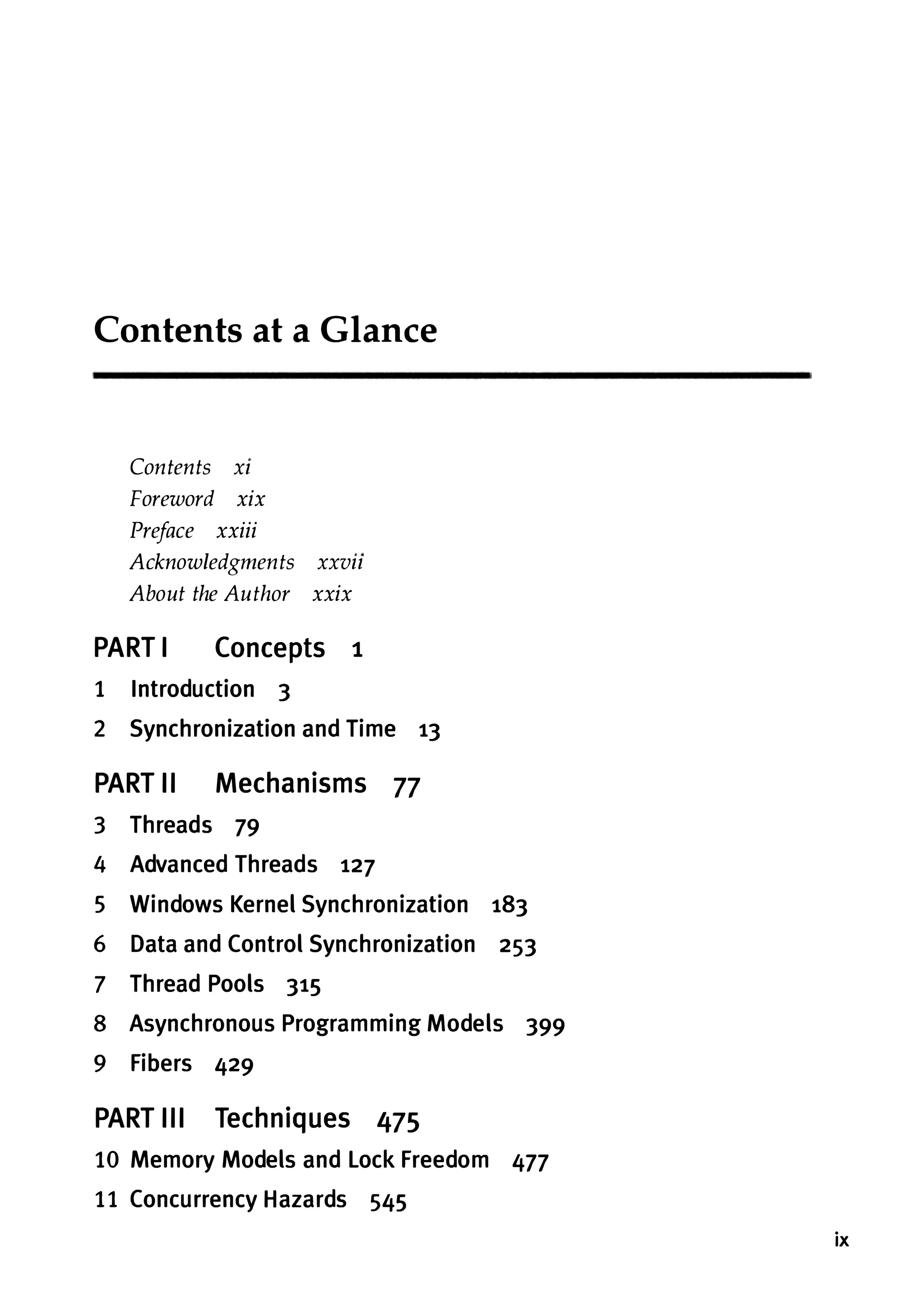 Contents at a Glance Contents Xl Foreword xix Preface xxiii Acknowledgments XXVll About the Author xxix PART I Concepts 1 1 Introduction 3 2 Synchronization and Time 13 PART II Mechanisms 77 3 Threads 79 4 Advanced Threads 127 5 Windows Kernel Synchronization 183 6 Data and Control Synchronization 253 7 Thread Pools 315 8 Asynchronous Programming Models 399 9 Fibers 429 PART III Techniques 475 10 Memory Models and Lock Freedom 477 11 Concurrency Hazards 545 ix 