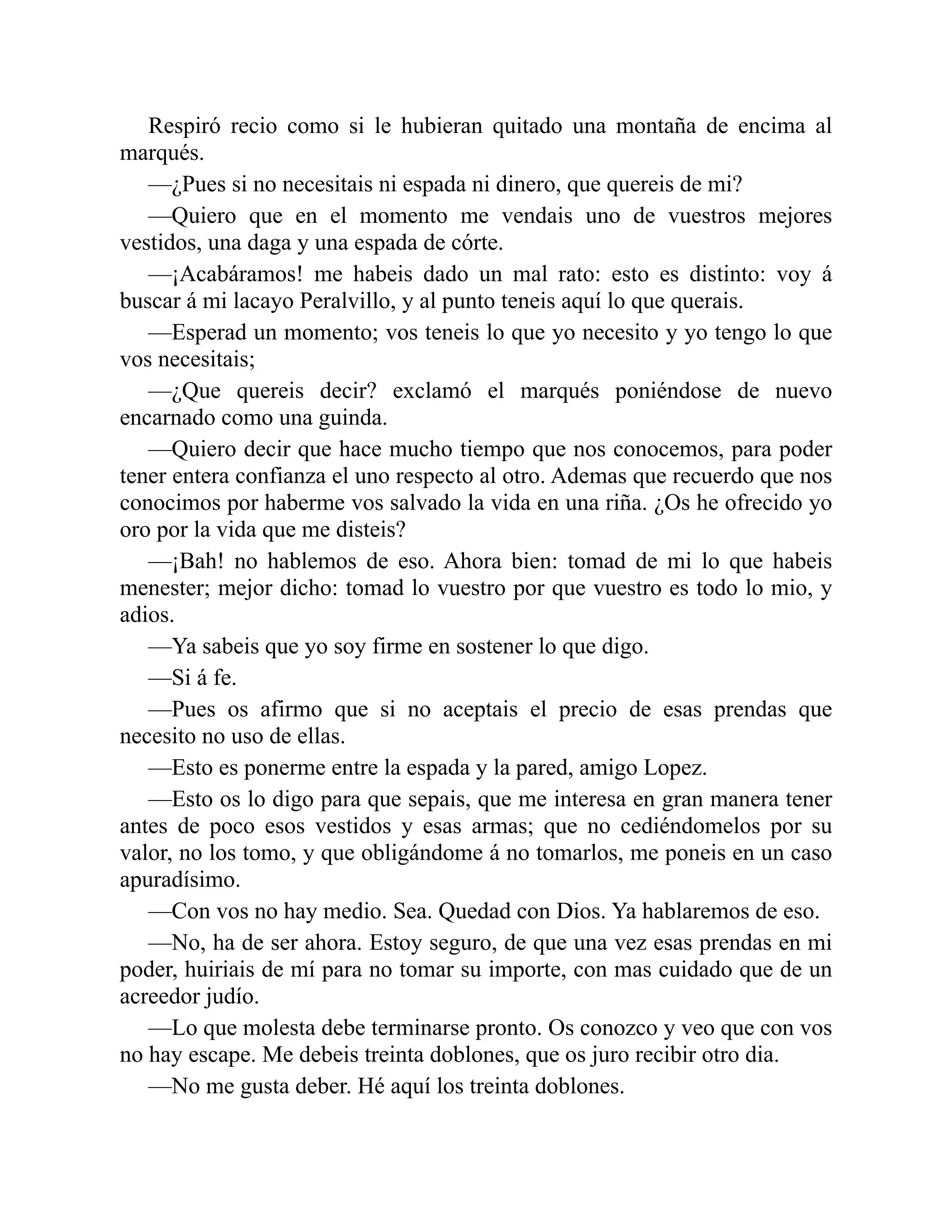 Respiró recio como si le hubieran quitado una montaña de encima al marqués. —¿Pues si no necesitais ni espada ni dinero, que quereis de mi? —Quiero que en el momento me vendais uno de vuestros mejores vestidos, una daga y una espada de córte. —¡Acabáramos! me habeis dado un mal rato: esto es distinto: voy á buscar á mi lacayo Peralvillo, y al punto teneis aquí lo que querais. —Esperad un momento; vos teneis lo que yo necesito y yo tengo lo que vos necesitais; —¿Que quereis decir? exclamó el marqués poniéndose de nuevo encarnado como una guinda. —Quiero decir que hace mucho tiempo que nos conocemos, para poder tener entera confianza el uno respecto al otro. Ademas que recuerdo que nos conocimos por haberme vos salvado la vida en una riña. ¿Os he ofrecido yo oro por la vida que me disteis? —¡Bah! no hablemos de eso. Ahora bien: tomad de mi lo que habeis menester; mejor dicho: tomad lo vuestro por que vuestro es todo lo mio, y adios. —Ya sabeis que yo soy firme en sostener lo que digo. —Si á fe. —Pues os afirmo que si no aceptais el precio de esas prendas que necesito no uso de ellas. —Esto es ponerme entre la espada y la pared, amigo Lopez. —Esto os lo digo para que sepais, que me interesa en gran manera tener antes de poco esos vestidos y esas armas; que no cediéndomelos por su valor, no los tomo, y que obligándome á no tomarlos, me poneis en un caso apuradísimo. —Con vos no hay medio. Sea. Quedad con Dios. Ya hablaremos de eso. —No, ha de ser ahora. Estoy seguro, de que una vez esas prendas en mi poder, huiriais de mí para no tomar su importe, con mas cuidado que de un acreedor judío. —Lo que molesta debe terminarse pronto. Os conozco y veo que con vos no hay escape. Me debeis treinta doblones, que os juro recibir otro dia. —No me gusta deber. Hé aquí los treinta doblones. 