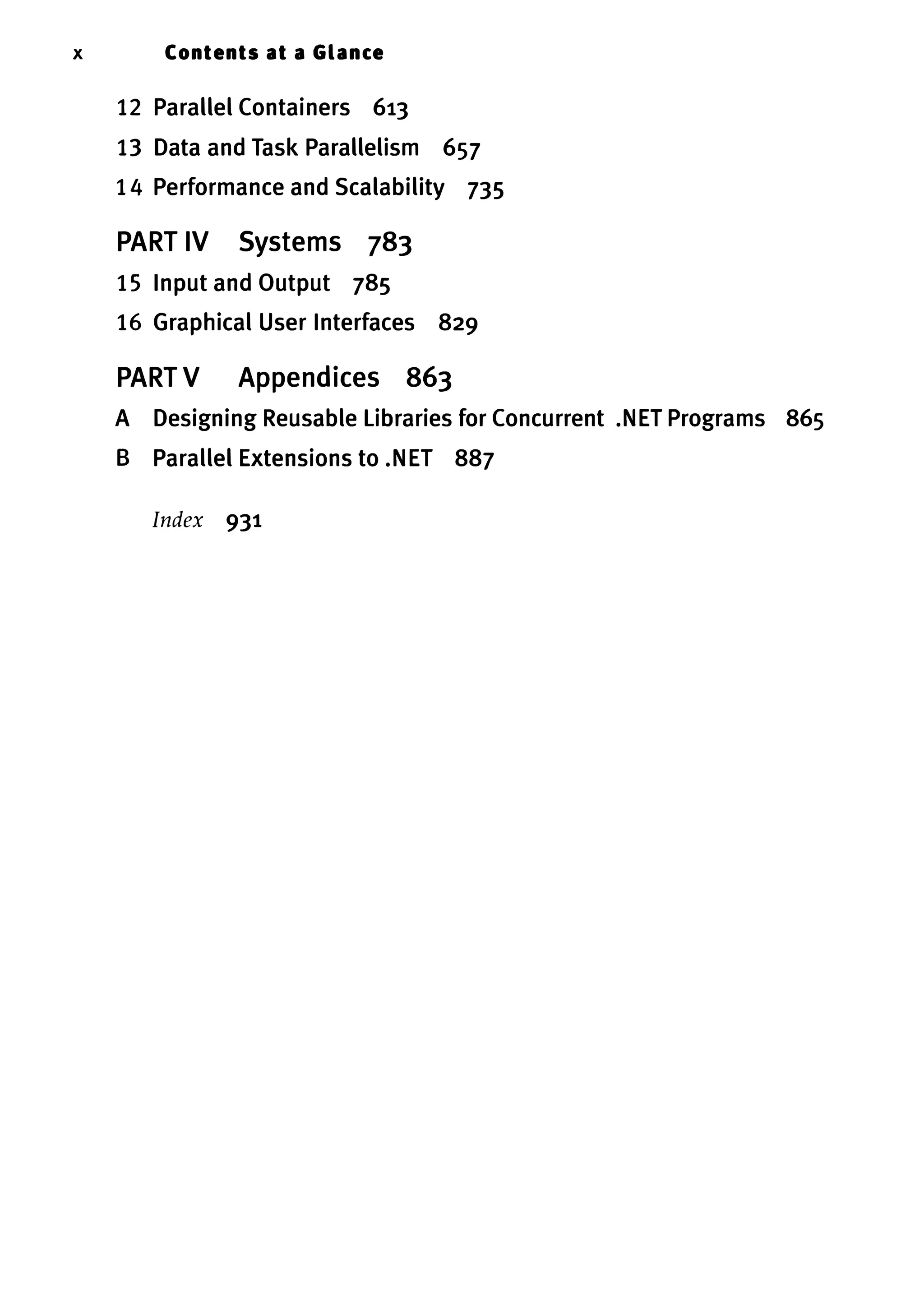 x Contents at a Glance 12 Parallel Containers 613 13 Data and Task Parallelism 657 14 Performance and Scalability 735 PART IV Systems 783 15 Input and Output 785 16 Graphical User Interfaces 829 PART V Appendices 863 A Designing Reusable Libraries for Concurrent .NET Programs 865 B Parallel Extensions to .NET 887 Index 931 