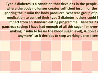 Type 2 diabetes is a condition that develops in the people,
   where the body no longer creates sufficient insulin or the b
 ignoring the insulin the body produces. Whereas group of pe
    medication to control their type 2 diabetes, others could h
     impact from an standard eating programme. Diabetes 2 is
pancreas saying: I have had enough of all this sugar, I'm overw
      making insulin to lesser the blood sugar level), & don't n
          anymore" so it decides to stop working up to a cert
 
