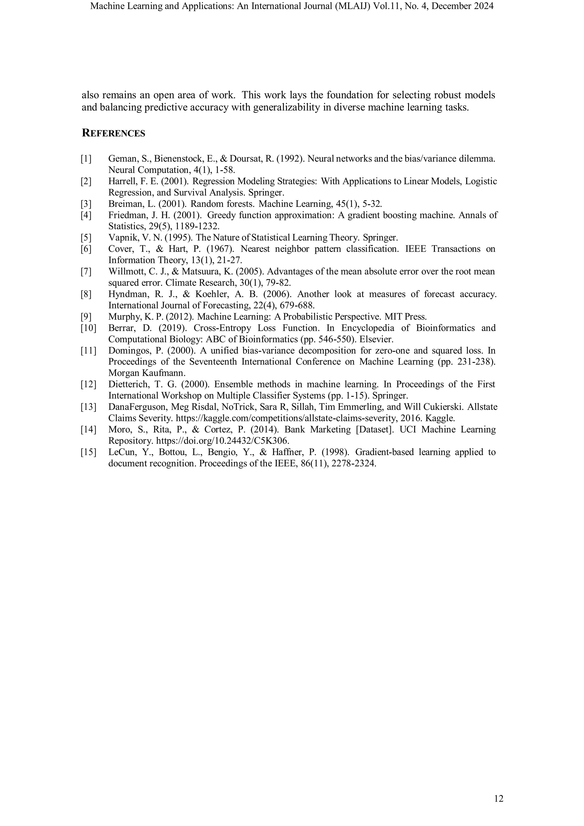 Machine Learning and Applications: An International Journal (MLAIJ) Vol.11, No. 4, December 2024
12
also remains an open area of work. This work lays the foundation for selecting robust models
and balancing predictive accuracy with generalizability in diverse machine learning tasks.
REFERENCES
[1] Geman, S., Bienenstock, E., & Doursat, R. (1992). Neural networks and the bias/variance dilemma.
Neural Computation, 4(1), 1-58.
[2] Harrell, F. E. (2001). Regression Modeling Strategies: With Applications to Linear Models, Logistic
Regression, and Survival Analysis. Springer.
[3] Breiman, L. (2001). Random forests. Machine Learning, 45(1), 5-32.
[4] Friedman, J. H. (2001). Greedy function approximation: A gradient boosting machine. Annals of
Statistics, 29(5), 1189-1232.
[5] Vapnik, V. N. (1995). The Nature of Statistical Learning Theory. Springer.
[6] Cover, T., & Hart, P. (1967). Nearest neighbor pattern classification. IEEE Transactions on
Information Theory, 13(1), 21-27.
[7] Willmott, C. J., & Matsuura, K. (2005). Advantages of the mean absolute error over the root mean
squared error. Climate Research, 30(1), 79-82.
[8] Hyndman, R. J., & Koehler, A. B. (2006). Another look at measures of forecast accuracy.
International Journal of Forecasting, 22(4), 679-688.
[9] Murphy, K. P. (2012). Machine Learning: A Probabilistic Perspective. MIT Press.
[10] Berrar, D. (2019). Cross-Entropy Loss Function. In Encyclopedia of Bioinformatics and
Computational Biology: ABC of Bioinformatics (pp. 546-550). Elsevier.
[11] Domingos, P. (2000). A unified bias-variance decomposition for zero-one and squared loss. In
Proceedings of the Seventeenth International Conference on Machine Learning (pp. 231-238).
Morgan Kaufmann.
[12] Dietterich, T. G. (2000). Ensemble methods in machine learning. In Proceedings of the First
International Workshop on Multiple Classifier Systems (pp. 1-15). Springer.
[13] DanaFerguson, Meg Risdal, NoTrick, Sara R, Sillah, Tim Emmerling, and Will Cukierski. Allstate
Claims Severity. https://kaggle.com/competitions/allstate-claims-severity, 2016. Kaggle.
[14] Moro, S., Rita, P., & Cortez, P. (2014). Bank Marketing [Dataset]. UCI Machine Learning
Repository. https://doi.org/10.24432/C5K306.
[15] LeCun, Y., Bottou, L., Bengio, Y., & Haffner, P. (1998). Gradient-based learning applied to
document recognition. Proceedings of the IEEE, 86(11), 2278-2324.
 