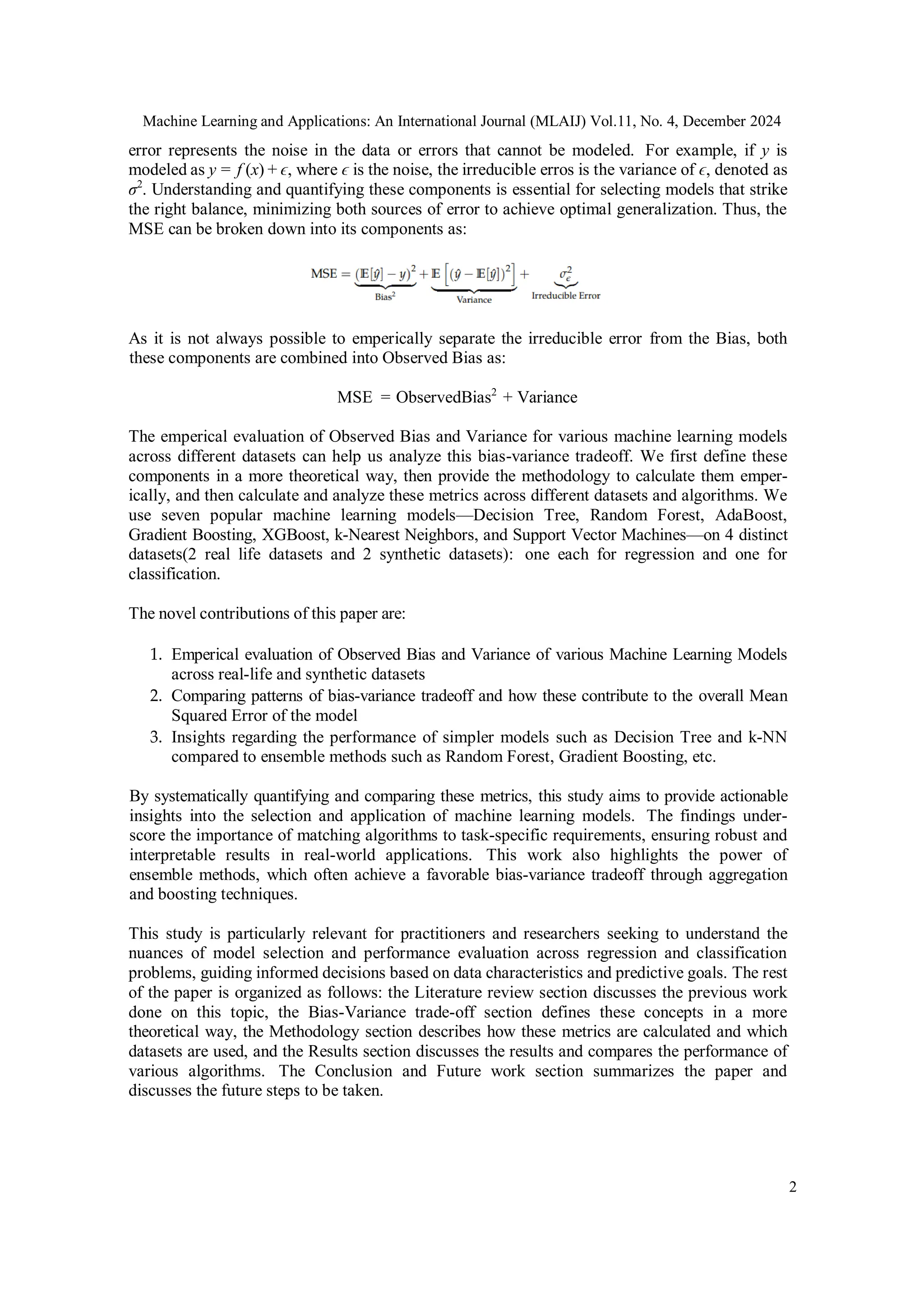 Machine Learning and Applications: An International Journal (MLAIJ) Vol.11, No. 4, December 2024
2
error represents the noise in the data or errors that cannot be modeled. For example, if y is
modeled as y = f (x) + ϵ, where ϵ is the noise, the irreducible erros is the variance of ϵ, denoted as
σ2
. Understanding and quantifying these components is essential for selecting models that strike
the right balance, minimizing both sources of error to achieve optimal generalization. Thus, the
MSE can be broken down into its components as:
As it is not always possible to emperically separate the irreducible error from the Bias, both
these components are combined into Observed Bias as:
MSE = ObservedBias2
+ Variance
The emperical evaluation of Observed Bias and Variance for various machine learning models
across different datasets can help us analyze this bias-variance tradeoff. We first define these
components in a more theoretical way, then provide the methodology to calculate them emper-
ically, and then calculate and analyze these metrics across different datasets and algorithms. We
use seven popular machine learning models—Decision Tree, Random Forest, AdaBoost,
Gradient Boosting, XGBoost, k-Nearest Neighbors, and Support Vector Machines—on 4 distinct
datasets(2 real life datasets and 2 synthetic datasets): one each for regression and one for
classification.
The novel contributions of this paper are:
1. Emperical evaluation of Observed Bias and Variance of various Machine Learning Models
across real-life and synthetic datasets
2. Comparing patterns of bias-variance tradeoff and how these contribute to the overall Mean
Squared Error of the model
3. Insights regarding the performance of simpler models such as Decision Tree and k-NN
compared to ensemble methods such as Random Forest, Gradient Boosting, etc.
By systematically quantifying and comparing these metrics, this study aims to provide actionable
insights into the selection and application of machine learning models. The findings under-
score the importance of matching algorithms to task-specific requirements, ensuring robust and
interpretable results in real-world applications. This work also highlights the power of
ensemble methods, which often achieve a favorable bias-variance tradeoff through aggregation
and boosting techniques.
This study is particularly relevant for practitioners and researchers seeking to understand the
nuances of model selection and performance evaluation across regression and classification
problems, guiding informed decisions based on data characteristics and predictive goals. The rest
of the paper is organized as follows: the Literature review section discusses the previous work
done on this topic, the Bias-Variance trade-off section defines these concepts in a more
theoretical way, the Methodology section describes how these metrics are calculated and which
datasets are used, and the Results section discusses the results and compares the performance of
various algorithms. The Conclusion and Future work section summarizes the paper and
discusses the future steps to be taken.
 