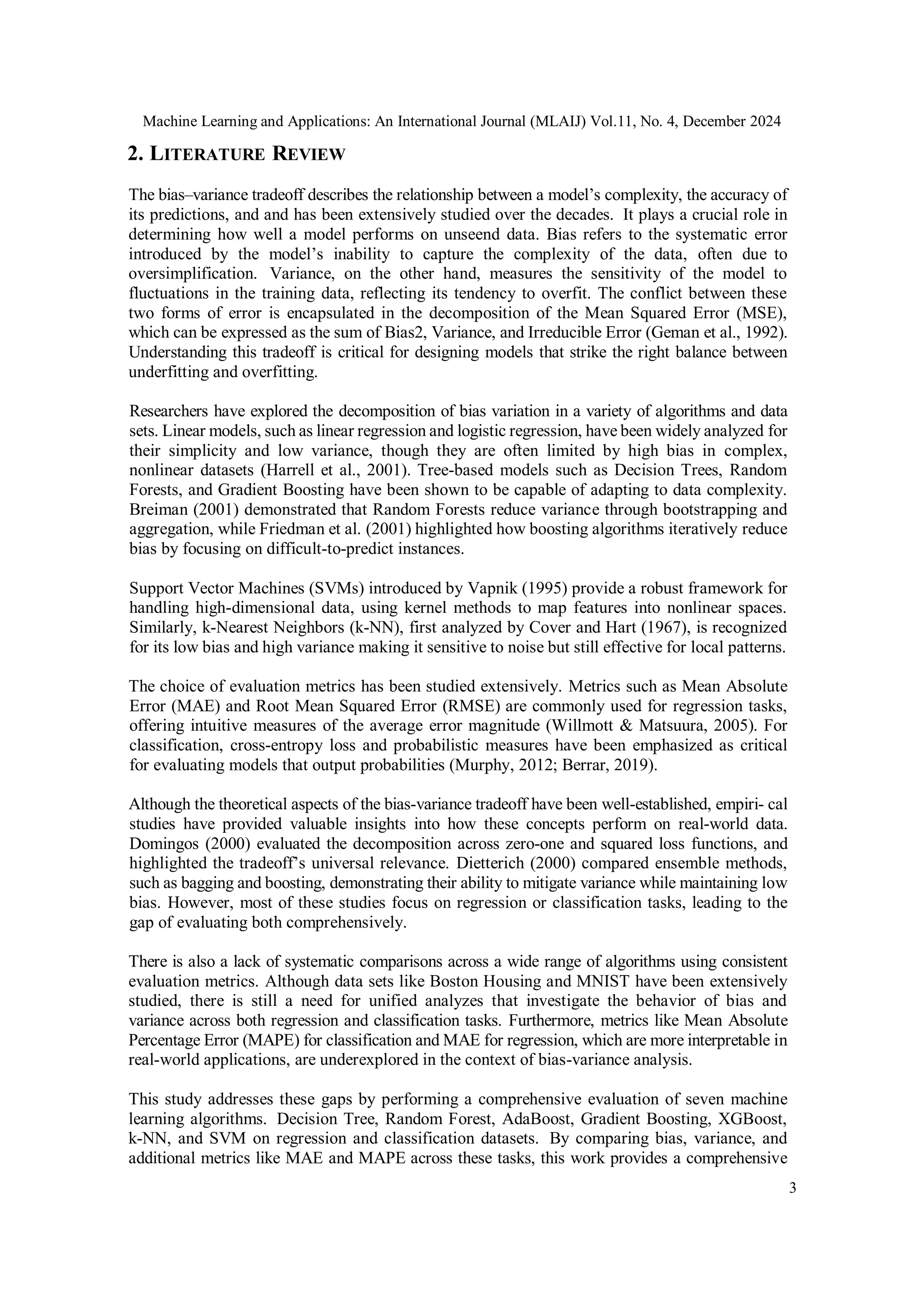 Machine Learning and Applications: An International Journal (MLAIJ) Vol.11, No. 4, December 2024
3
2. LITERATURE REVIEW
The bias–variance tradeoff describes the relationship between a model’s complexity, the accuracy of
its predictions, and and has been extensively studied over the decades. It plays a crucial role in
determining how well a model performs on unseend data. Bias refers to the systematic error
introduced by the model’s inability to capture the complexity of the data, often due to
oversimplification. Variance, on the other hand, measures the sensitivity of the model to
fluctuations in the training data, reflecting its tendency to overfit. The conflict between these
two forms of error is encapsulated in the decomposition of the Mean Squared Error (MSE),
which can be expressed as the sum of Bias2, Variance, and Irreducible Error (Geman et al., 1992).
Understanding this tradeoff is critical for designing models that strike the right balance between
underfitting and overfitting.
Researchers have explored the decomposition of bias variation in a variety of algorithms and data
sets. Linear models, such as linear regression and logistic regression, have been widely analyzed for
their simplicity and low variance, though they are often limited by high bias in complex,
nonlinear datasets (Harrell et al., 2001). Tree-based models such as Decision Trees, Random
Forests, and Gradient Boosting have been shown to be capable of adapting to data complexity.
Breiman (2001) demonstrated that Random Forests reduce variance through bootstrapping and
aggregation, while Friedman et al. (2001) highlighted how boosting algorithms iteratively reduce
bias by focusing on difficult-to-predict instances.
Support Vector Machines (SVMs) introduced by Vapnik (1995) provide a robust framework for
handling high-dimensional data, using kernel methods to map features into nonlinear spaces.
Similarly, k-Nearest Neighbors (k-NN), first analyzed by Cover and Hart (1967), is recognized
for its low bias and high variance making it sensitive to noise but still effective for local patterns.
The choice of evaluation metrics has been studied extensively. Metrics such as Mean Absolute
Error (MAE) and Root Mean Squared Error (RMSE) are commonly used for regression tasks,
offering intuitive measures of the average error magnitude (Willmott & Matsuura, 2005). For
classification, cross-entropy loss and probabilistic measures have been emphasized as critical
for evaluating models that output probabilities (Murphy, 2012; Berrar, 2019).
Although the theoretical aspects of the bias-variance tradeoff have been well-established, empiri- cal
studies have provided valuable insights into how these concepts perform on real-world data.
Domingos (2000) evaluated the decomposition across zero-one and squared loss functions, and
highlighted the tradeoff’s universal relevance. Dietterich (2000) compared ensemble methods,
such as bagging and boosting, demonstrating their ability to mitigate variance while maintaining low
bias. However, most of these studies focus on regression or classification tasks, leading to the
gap of evaluating both comprehensively.
There is also a lack of systematic comparisons across a wide range of algorithms using consistent
evaluation metrics. Although data sets like Boston Housing and MNIST have been extensively
studied, there is still a need for unified analyzes that investigate the behavior of bias and
variance across both regression and classification tasks. Furthermore, metrics like Mean Absolute
Percentage Error (MAPE) for classification and MAE for regression, which are more interpretable in
real-world applications, are underexplored in the context of bias-variance analysis.
This study addresses these gaps by performing a comprehensive evaluation of seven machine
learning algorithms. Decision Tree, Random Forest, AdaBoost, Gradient Boosting, XGBoost,
k-NN, and SVM on regression and classification datasets. By comparing bias, variance, and
additional metrics like MAE and MAPE across these tasks, this work provides a comprehensive
 