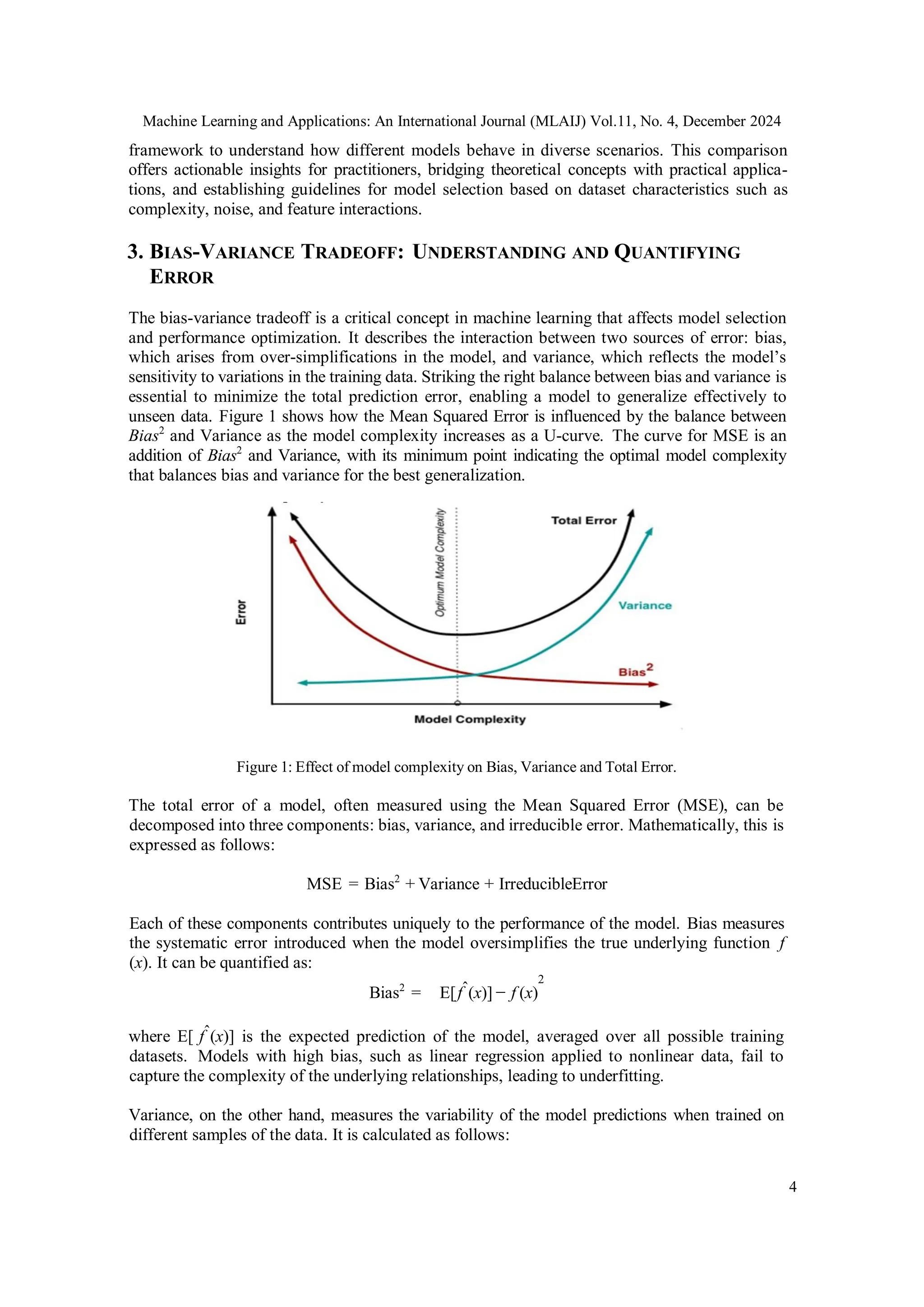 Machine Learning and Applications: An International Journal (MLAIJ) Vol.11, No. 4, December 2024
4
framework to understand how different models behave in diverse scenarios. This comparison
offers actionable insights for practitioners, bridging theoretical concepts with practical applica-
tions, and establishing guidelines for model selection based on dataset characteristics such as
complexity, noise, and feature interactions.
3. BIAS-VARIANCE TRADEOFF: UNDERSTANDING AND QUANTIFYING
ERROR
The bias-variance tradeoff is a critical concept in machine learning that affects model selection
and performance optimization. It describes the interaction between two sources of error: bias,
which arises from over-simplifications in the model, and variance, which reflects the model’s
sensitivity to variations in the training data. Striking the right balance between bias and variance is
essential to minimize the total prediction error, enabling a model to generalize effectively to
unseen data. Figure 1 shows how the Mean Squared Error is influenced by the balance between
Bias2
and Variance as the model complexity increases as a U-curve. The curve for MSE is an
addition of Bias2
and Variance, with its minimum point indicating the optimal model complexity
that balances bias and variance for the best generalization.
Figure 1: Effect of model complexity on Bias, Variance and Total Error.
The total error of a model, often measured using the Mean Squared Error (MSE), can be
decomposed into three components: bias, variance, and irreducible error. Mathematically, this is
expressed as follows:
MSE = Bias2
+ Variance + IrreducibleError
Each of these components contributes uniquely to the performance of the model. Bias measures
the systematic error introduced when the model oversimplifies the true underlying function f
(x). It can be quantified as:
Bias2
= E[fˆ(x)] − f (x)
2
where E[ fˆ(x)] is the expected prediction of the model, averaged over all possible training
datasets. Models with high bias, such as linear regression applied to nonlinear data, fail to
capture the complexity of the underlying relationships, leading to underfitting.
Variance, on the other hand, measures the variability of the model predictions when trained on
different samples of the data. It is calculated as follows:
 