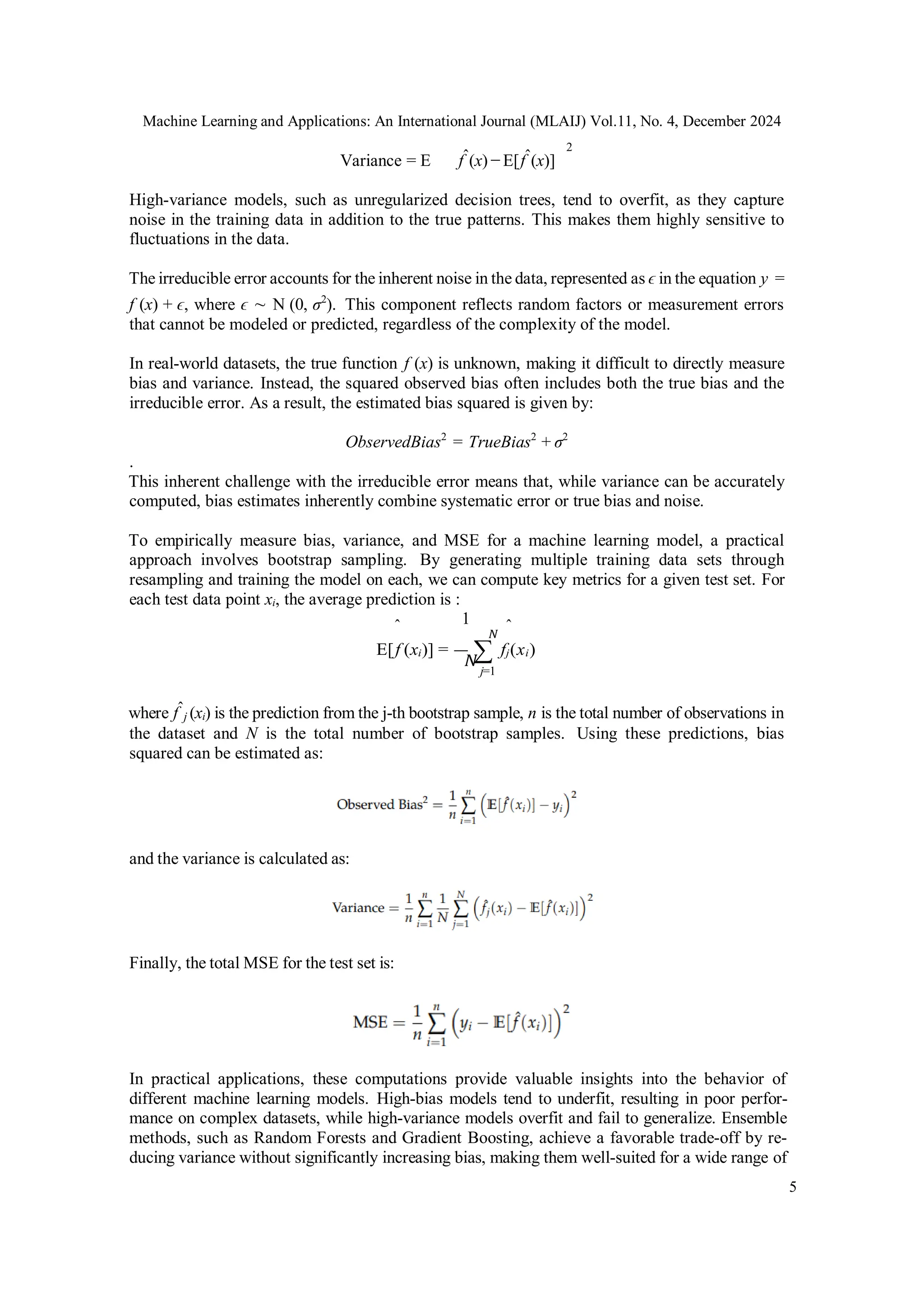 Machine Learning and Applications: An International Journal (MLAIJ) Vol.11, No. 4, December 2024
5
N
N
Variance = E fˆ(x) − E[fˆ(x)]
2
High-variance models, such as unregularized decision trees, tend to overfit, as they capture
noise in the training data in addition to the true patterns. This makes them highly sensitive to
fluctuations in the data.
The irreducible error accounts for the inherent noise in the data, represented as ϵ in the equation y =
f (x) + ϵ, where ϵ ∼ N (0, σ2
). This component reflects random factors or measurement errors
that cannot be modeled or predicted, regardless of the complexity of the model.
In real-world datasets, the true function f (x) is unknown, making it difficult to directly measure
bias and variance. Instead, the squared observed bias often includes both the true bias and the
irreducible error. As a result, the estimated bias squared is given by:
ObservedBias2
= TrueBias2
+ σ2
.
This inherent challenge with the irreducible error means that, while variance can be accurately
computed, bias estimates inherently combine systematic error or true bias and noise.
To empirically measure bias, variance, and MSE for a machine learning model, a practical
approach involves bootstrap sampling. By generating multiple training data sets through
resampling and training the model on each, we can compute key metrics for a given test set. For
each test data point xi, the average prediction is :
ˆ 1 ˆ
E[f (xi)] = ∑ fj(xi)
j=1
where fˆj (xi) is the prediction from the j-th bootstrap sample, n is the total number of observations in
the dataset and N is the total number of bootstrap samples. Using these predictions, bias
squared can be estimated as:
and the variance is calculated as:
Finally, the total MSE for the test set is:
In practical applications, these computations provide valuable insights into the behavior of
different machine learning models. High-bias models tend to underfit, resulting in poor perfor-
mance on complex datasets, while high-variance models overfit and fail to generalize. Ensemble
methods, such as Random Forests and Gradient Boosting, achieve a favorable trade-off by re-
ducing variance without significantly increasing bias, making them well-suited for a wide range of
 