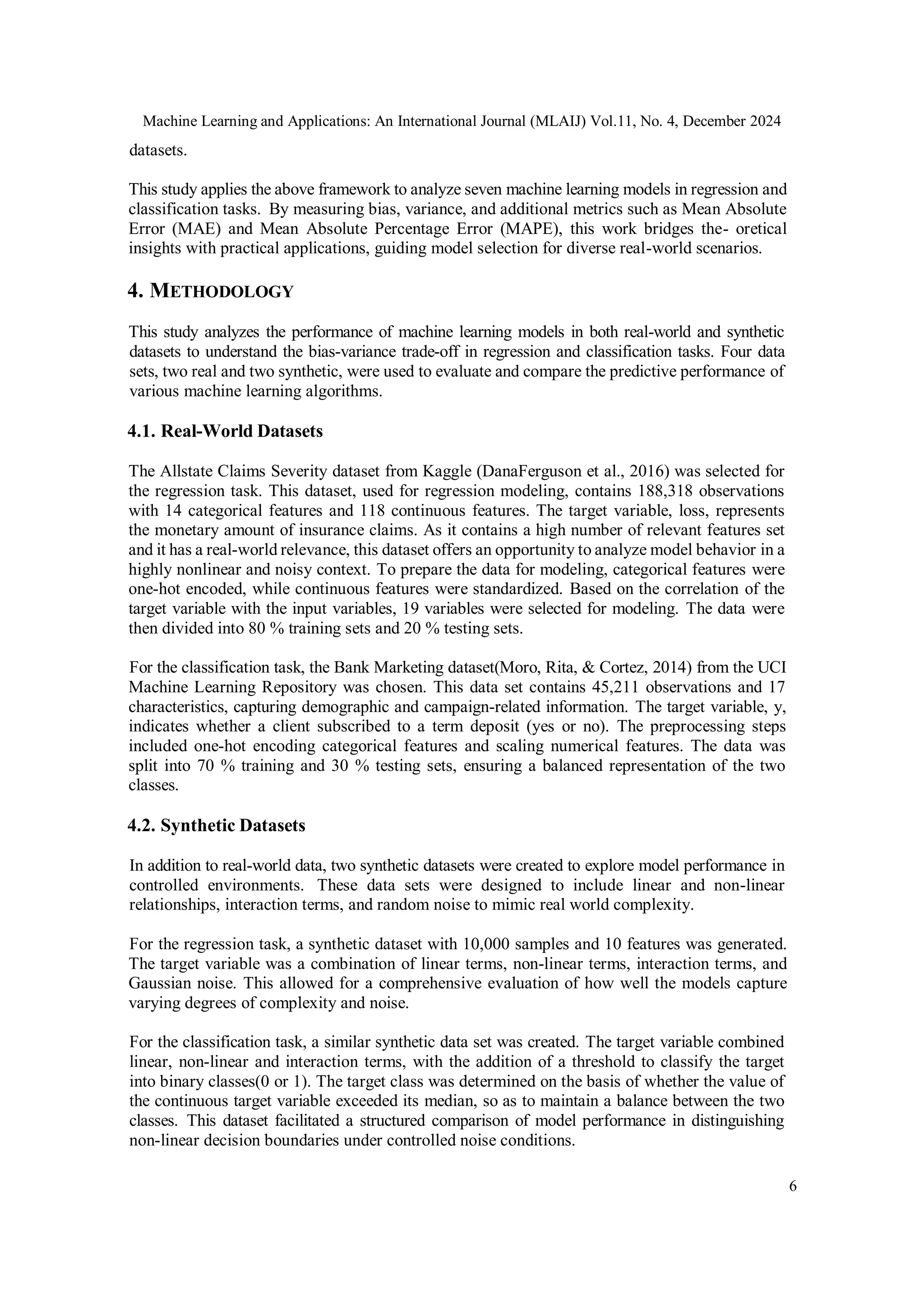 Machine Learning and Applications: An International Journal (MLAIJ) Vol.11, No. 4, December 2024
6
datasets.
This study applies the above framework to analyze seven machine learning models in regression and
classification tasks. By measuring bias, variance, and additional metrics such as Mean Absolute
Error (MAE) and Mean Absolute Percentage Error (MAPE), this work bridges the- oretical
insights with practical applications, guiding model selection for diverse real-world scenarios.
4. METHODOLOGY
This study analyzes the performance of machine learning models in both real-world and synthetic
datasets to understand the bias-variance trade-off in regression and classification tasks. Four data
sets, two real and two synthetic, were used to evaluate and compare the predictive performance of
various machine learning algorithms.
4.1. Real-World Datasets
The Allstate Claims Severity dataset from Kaggle (DanaFerguson et al., 2016) was selected for
the regression task. This dataset, used for regression modeling, contains 188,318 observations
with 14 categorical features and 118 continuous features. The target variable, loss, represents
the monetary amount of insurance claims. As it contains a high number of relevant features set
and it has a real-world relevance, this dataset offers an opportunity to analyze model behavior in a
highly nonlinear and noisy context. To prepare the data for modeling, categorical features were
one-hot encoded, while continuous features were standardized. Based on the correlation of the
target variable with the input variables, 19 variables were selected for modeling. The data were
then divided into 80 % training sets and 20 % testing sets.
For the classification task, the Bank Marketing dataset(Moro, Rita, & Cortez, 2014) from the UCI
Machine Learning Repository was chosen. This data set contains 45,211 observations and 17
characteristics, capturing demographic and campaign-related information. The target variable, y,
indicates whether a client subscribed to a term deposit (yes or no). The preprocessing steps
included one-hot encoding categorical features and scaling numerical features. The data was
split into 70 % training and 30 % testing sets, ensuring a balanced representation of the two
classes.
4.2. Synthetic Datasets
In addition to real-world data, two synthetic datasets were created to explore model performance in
controlled environments. These data sets were designed to include linear and non-linear
relationships, interaction terms, and random noise to mimic real world complexity.
For the regression task, a synthetic dataset with 10,000 samples and 10 features was generated.
The target variable was a combination of linear terms, non-linear terms, interaction terms, and
Gaussian noise. This allowed for a comprehensive evaluation of how well the models capture
varying degrees of complexity and noise.
For the classification task, a similar synthetic data set was created. The target variable combined
linear, non-linear and interaction terms, with the addition of a threshold to classify the target
into binary classes(0 or 1). The target class was determined on the basis of whether the value of
the continuous target variable exceeded its median, so as to maintain a balance between the two
classes. This dataset facilitated a structured comparison of model performance in distinguishing
non-linear decision boundaries under controlled noise conditions.
 