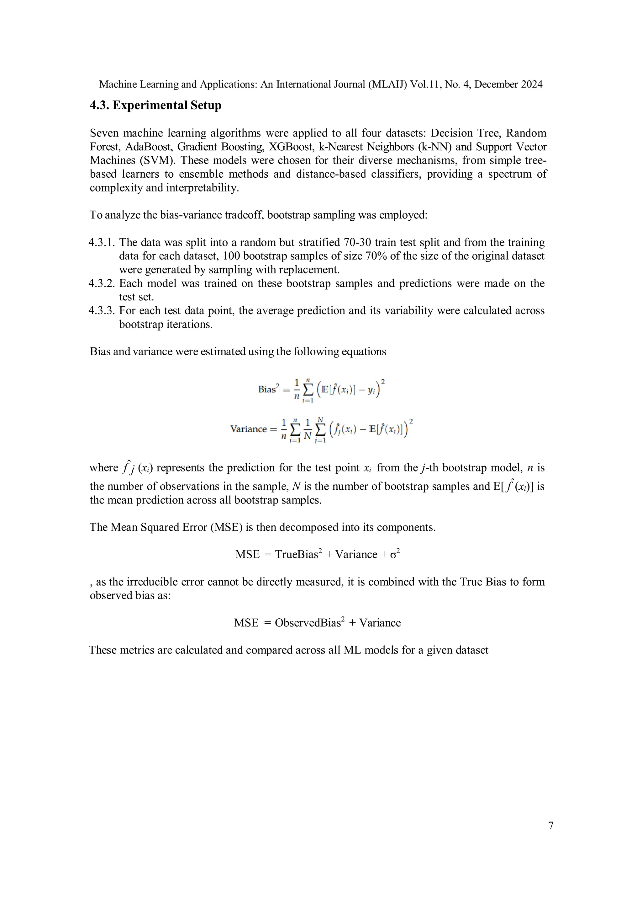 Machine Learning and Applications: An International Journal (MLAIJ) Vol.11, No. 4, December 2024
7
4.3. Experimental Setup
Seven machine learning algorithms were applied to all four datasets: Decision Tree, Random
Forest, AdaBoost, Gradient Boosting, XGBoost, k-Nearest Neighbors (k-NN) and Support Vector
Machines (SVM). These models were chosen for their diverse mechanisms, from simple tree-
based learners to ensemble methods and distance-based classifiers, providing a spectrum of
complexity and interpretability.
To analyze the bias-variance tradeoff, bootstrap sampling was employed:
4.3.1. The data was split into a random but stratified 70-30 train test split and from the training
data for each dataset, 100 bootstrap samples of size 70% of the size of the original dataset
were generated by sampling with replacement.
4.3.2. Each model was trained on these bootstrap samples and predictions were made on the
test set.
4.3.3. For each test data point, the average prediction and its variability were calculated across
bootstrap iterations.
Bias and variance were estimated using the following equations
where fˆj (xi) represents the prediction for the test point xi from the j-th bootstrap model, n is
the number of observations in the sample, N is the number of bootstrap samples and E[ fˆ(xi)] is
the mean prediction across all bootstrap samples.
The Mean Squared Error (MSE) is then decomposed into its components.
MSE = TrueBias2
+ Variance + σ2
, as the irreducible error cannot be directly measured, it is combined with the True Bias to form
observed bias as:
MSE = ObservedBias2
+ Variance
These metrics are calculated and compared across all ML models for a given dataset
 