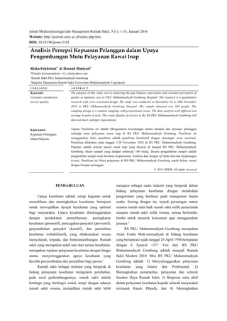 Jurnal Medicoeticolegal dan Manajemen Rumah Sakit, 5 (1): 1-15, Januari 2016
Website: http://journal.umy.ac.id/index.php/mrs
DOI: 10.18196/jmmr.5101.
Analisis Persepsi Kepuasan Pelanggan dalam Upaya
Pengembangan Mutu Pelayanan Rawat Inap
Rizka Fakhriani1*
& Hasnah Rimiyati2
*Penulis Korespondensi: ri3_ska@yahoo.com
1
Rumah Sakit PKU Muhammadiyah Gombong
2
Magister Manajemen Rumah Sakit Universitas Muhammadiyah Yogyakarta
I N D E X I N G A B S T R A C T
Keywords:
Customer satisfaction,
service quality,
Kata kunci:
Kepuasan Pelanggan,
Mutu Pelayana
The purpose of this study was to analyzing the gap betqeen expectation and customer perception of
quality at inpatient care in PKU Muhammadiyah Gombong Hospital. The research is a quantitative
research with cross sesctional design. The study was conducted on December 1st to 20th November
2010 in PKU Muhammadiyah Gombong Hospital. The sample obtained was 100 people. The
sampling design is a random sampling with proportional strata. The data analysis with different test
average in pairs (t-test). This study Quality of service in the RS PKU Muhammadiyah Gombong still
does not meet customer expectations.
Tujuan Penelitian ini adalah Menganalisis kesenjangan antara harapan dan persepsi pelanggan
terhadap mutu pelayanan rawat inap di RS PKU Muhammadiyah Gombong. Penelitian ini
menggunakan Jenis penelitian adalah penelitian kuantitatif dengan rancangan cross sectional.
Penelitian dilakukan pada tanggal 1-20 November 2010 di RS PKU Muhammadiyah Gombong.
Populasi adalah seluruh pasien rawat inap yang dirawat di bangsal RS PKU Muhammadiyah
Gombong. Besar sampel yang didapat sebanyak 100 orang. Desain pengambilan sampel adalah
pengambilan sampel acak berstrata proporsional. Analisis data dengan uji beda rata-rata berpasangan
(t-test). Penelitian ini Mutu pelayanan di RS PKU Muhammadiyah Gombong masih belum sesuai
dengan harapan pelanggan.
© 2016 JMMR. All rights reserved
PENDAHULUAN
Upaya kesehatan adalah setiap kegiatan untuk
memelihara dan meningkatkan kesehatan, bertujuan
untuk mewujudkan derajat kesehatan yang optimal
bagi masyarakat. Upaya kesehatan diselenggarakan
dengan pendekatan pemeliharaan, peningkatan
kesehatan (promotif), pencegahan penyakit (preventif),
penyembuhan penyakit (kuratif), dan pemulihan
kesehatan (rehabilitatif), yang dilaksanakan secara
menyeluruh, terpadu, dan berkesinambungan. Rumah
sakit yang merupakan salah satu dari sarana kesehatan,
merupakan rujukan pelayanan kesehatan dengan fungsi
utama menyelenggarakan upaya kesehatan yang
bersifat penyembuhan dan pemulihan bagi pasien.1
Rumah sakit sebagai institusi yang bergerak di
bidang pelayanan kesehatan mengalami perubahan,
pada awal perkembangannya, rumah sakit adalah
lembaga yang berfungsi sosial, tetapi dengan adanya
rumah sakit swasta, menjadikan rumah sakit lebih
mengacu sebagai suatu industri yang bergerak dalam
bidang pelayanan kesehatan dengan melakukan
pengelolaan yang berdasar pada manajemen badan
usaha. Seiring dengan itu, terjadi persaingan antara
sesama rumah sakit baik rumah sakit milik pemerintah
maupun rumah sakit milik swasta, semua berlomba-
lomba untuk menarik konsumen agar menggunakan
jasanya.2
RS PKU Muhammadiyah Gombong merupakan
Amal Usaha Muh-ammadiyah di bidang kesehatan
yang beroperasi sejak tanggal 26 April 1958 bertepatan
dengan 6 Syawal 1377 Visi dari RS PKU
Muhammadiyah Gombong adalah menjadi Rumah
Sakit Modern 2010. Misi RS PKU Muhammadiyah
Gombong adalah: 1) Menyelenggarakan pelayanan
kesehatan yang Islami dan Profesional; 2)
Meningkatkan penampilan, pelayanan dan seluruh
Sumber Daya Rumah Sakit; 3) Berperan serta aktif
dalam pelayanan kesehatan kepada seluruh masyarakat
termasuk Kaum Dhuafa; dan 4) Meningkatkan
 