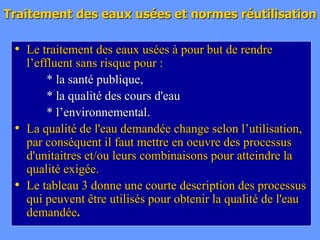 Traitement des eaux usées et normes réutilisation
• Le traitement des eaux usées à pour but de rendre
l’effluent sans risque pour :
* la santé publique,
* la qualité des cours d'eau
* l’environnemental.
• La qualité de l'eau demandée change selon l’utilisation,
par conséquent il faut mettre en oeuvre des processus
d'unitaitres et/ou leurs combinaisons pour atteindre la
qualité exigée.
• Le tableau 3 donne une courte description des processus
qui peuvent être utilisés pour obtenir la qualité de l'eau
demandée.
 